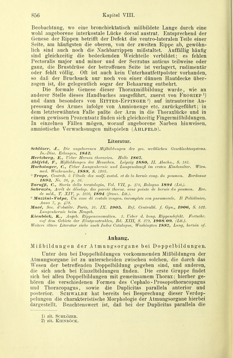 Beobachtung, wo eine bronchiektatisch mißbildete Lunge durch eine wohl angeborene interkostale Lücke dorsal austrat. Entsprechend der Genese der Rippen betrilft der Defekt die ventro-lateralen Teile einer Seite, am häufigsten die oberen, von der zweiten Rippe ab, gewöhn- lich sind auch noch die Nachbarrippen mißstaltet. Auffällig häufig sind gleichzeitig die bedeckenden Weichteile verbildet; es fehlen Pectoralis major und minor und der Serratus anticus teilweise oder ganz, die Brustdrüse der betroftenen Seite ist verlagert, rudimentär oder fehlt völlig. Oft ist auch kein Unterhautfettpolster vorhanden, so daß der Bruchsack nur noch von einer dünnen Hautdecke über- zogen ist, die gelegentlich sogar der Behaarung entbehrt. Die formale Genese dieser Thoraxmißbildung wurde, wie an anderer Stelle dieses Handbuches ausgeführt, zuerst von Froriep^) und dann besonders von Ritter-Eppinger-) auf intrauterine An- pressung des Armes infolge von Amnionenge etc. zurückgeführt; in dem letzterwähnten Falle paßte der Arm in die Thoraxlücke und in einem gewissen Prozentsatz finden sich gleichzeitig Fingermißbildungen. In einzelnen Fällen mögen, worauf angeborene Narben hinweisen, amniotische Verwachsungen mitspielen (Ahlfeld). Literatur. Schlöser, J., Die angeborenen Mißbildungen des ges. xveiblichen Geschlechtssystems. In.-Diss. Erlangen, 1842. Hertzberg, E., Ueher Hernia thoracica. Halle 1867. Ahlfeld, F., Mißbildungen des Menschen. Leipzig 1880, II. Abschn., S. 182. Hochsinger, C, üeber Lungenhernie und Lungenabszeß im ersten Kindesalter. Wien. med. Wochenschr., 1888, S. 1305. *■ Trape, Contrib. ä l'etude des malf. costal. et de la hernie cong. du poumon. Bordeaux 1893, No. 36, p. 36. Taruffi, C, Storia dclla teratologia, Vol. VII, p. 170, Bologna 1894 (Lit.J. Sabrasds, Artet de develo}}. des parois thorac. avec pointe de hernie du poumon. Rev. de med., T. XIV, p. 1010, 1894 (franz. Lit.). ^ Mazzini-Volpe, Un caso di costale congen. incomplete con pneumocele. II Policlinico, Anno 7, p. Mac4, Soc. d'obstetr. Paris, 16. IX. 1905. Ref. Centralbl. f. Gyn., 1906, S. 53S. Lungenhernie beim Neugeb. S.ienböcJc, K,, Angeb. Rippenanomalien. 2. Ueber d. kong. Rippendefekt. Fortschr. auf dem Gebiete der Röntgenstrahlen, Bd. XIII, S. 279, 1908109. (Lit.). Weitere ältere Literatur siehe auch Index Catalogue, Washington 1887, hang, hernia of. Anhang. Mißbildungen der Atmuugsorgane bei Doppelbildungen. Unter den bei Doppelbildungen vorkommenden Mißbildungen der Atmungsorgane ist zu unterscheiden zwischen solchen, die durch das Wesen der betreffenden Doppelbildung gegeben sind, und anderen, die sich auch bei Einzelbildungen finden. Die erste Gruppe findet sich bei allen Doppelbildungen mit gemeinsamem Thorax; hierher ge- hören die verschiedenen Formen des Cephalo - Prosopothoracopagus und Thoracopagus, sowie die Duplicitas parallela anterior und posterior. Schwalbe hat bereits bei Besprechung dieser Verdop- pelungen die charakteristische Morphologie der Atmungsorgane hierbei dargestellt. Beachtenswert ist, daß bei der Duplicitas parallela die 1) zit. SCHLÖZER. 2) zit. Kienböck.