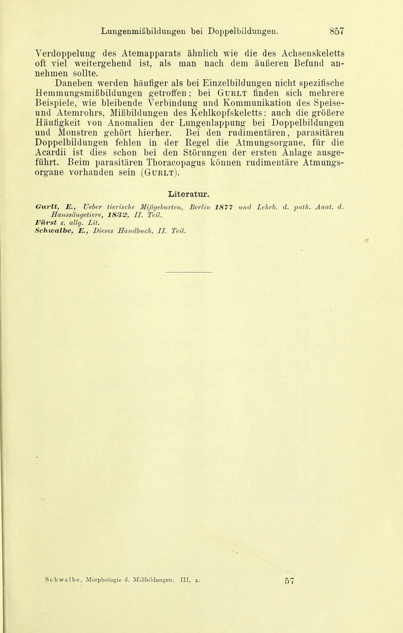 Verdoppelung des Atemapparats ähnlich wie die des Achseuskeletts oft viel weitergehend ist, als man nach dem äußeren Befund an- nehmen sollte. Daneben werden häufiger als bei Einzelbildungen nicht spezifische Hemmungsmißbildungen getroffen; bei Gurlt finden sich mehrere Beispiele, wie bleibende Verbindung und Kommunikation des Speise- und Atemrohrs, Mißbildungen des Kehlkopfskeletts; auch die größere Häufigkeit von Anomalien der Lungenlappung bei Doppelbildungen und Monstren gehört hierher. Bei den rudimentären, parasitären Doppelbildungen fehlen in der Regel die Atmungsorgane, für die Acardii ist dies schon bei den Störungen der ersten Anlage ausge- führt. Beim parasitären Thoracopagus können rudimentäre Atmungs- organe vorhanden sein (Gurlt). Literatur. Gurlt, JE., lieber tierische Mißgeburten, Berlin 1S77 und Lehrb. d. path. Anat. d. Haussäugetiere, 1833, II. Teil. Fürst s. allg. lit. Schwalbe, E., Dieses Handbuch, II. Teil. Schwalbe, Morphologie d. Mißbildungen. III, 2. 57