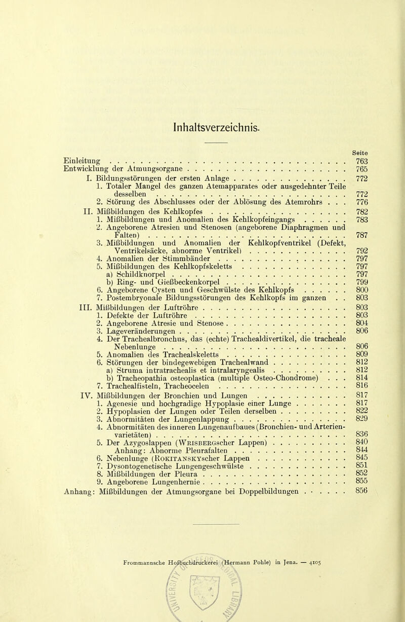 Inhaltsverzeichnis. Seite Einleitung 763 Entwicklung der Atmungsorgane 765 I. Bildungsstörungen der ersten Anlage 772 1. Totaler Mangel des ganzen Atemapparates oder ausgedehnter Teile desselben 772 2. Störung des Abschlusses oder der Ablösung des Atemrohrs . . . 776 II. Mißbildungen des Kehlkopfes 782 1. Mißbildungen und Anomalien des Kehlkopf eingangs 783 2. Angeborene Atresien und Stenosen (angeborene Diaphragmen und Falten) 787 3. Mißbildungen und Anomalien der Kehlkopfventrikel (Defekt, Ventrikelsäcke, abnorme Ventrikel) 792 4. AnomaUen der Stimmbänder 797 5. Mißbildungen des Kehlkopfskeletts '. 797 a) Schildknorpel 797 b) Eing- und Gießbeckenkorpel 799 6. Angeborene Cysten und Geschwülste des Kehlkopfs 800 7. Postembryonale Bildungsstörungen des Kehlkopfs im ganzen . . 803 III. Mißbildungen der Luftröhre 803 1. Defekte der Luftröhre 803 2. Angeborene Atresie und Stenose 804 3. Lageveränderungen 806 4. Der Trachealbronchus, das (echte) Trachealdivertikel, die tracheale Nebenlunge 806 5. Anomalien des Trachealskeletts 809 6. Störungen der bindegewebigen Trachealwand 812 a) Struma intratrachealis et intralaryngealis 812 b) Tracheopathia osteoplastica (multiple Osteo-Chondrome) . . . 814 7. Trachealfisteln, Tracheocelen 816 IV. Mißbildungen der Bronchien und Lungen 817 1. Agenesie und hochgradige Hypoplasie einer Lunge 817 2. Hypoplasien der Lungen oder Teilen derselben 822 3. Abnormitäten der Lungenlappung 829 4. Abnormitäten des inneren Lungenaufbaues (Bronchien- und Arterien- varietäten) 836 5. Der Azygoslappen (WRiSBERGscher Lappen) 840 Anhang: Abnorme Pleurafalten 844 6. Nebenlunge (RoKiTANSKYscher Lappen 845 7. Dysontogenetische Lungengeschwülste 851 8. Mißbildungen der Pleura 852 9. Angeborene Lungenhernie 855 Anhang: Mißbildungen der Atmungsorgane bei Doppelbildungen . ■ .... 856 Frommannsche Hoibuchdruckerei (Hermann Pohle) in Jena. — 4105