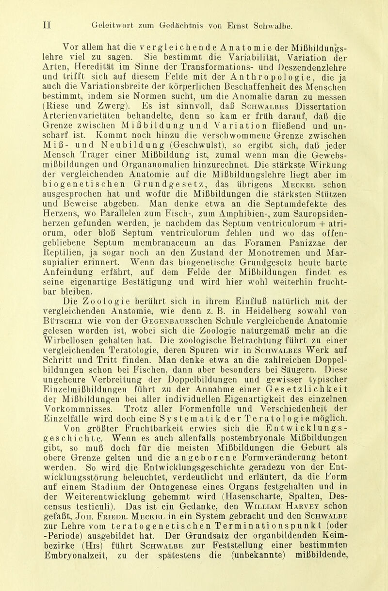 Vor allem hatdievergleichendeAnatomieder Mißbildungs- lehre viel zu sagen. Sie bestimmt die Variabilität, Variation der Arten, Heredität im Sinne der Transformations- und Deszendenzlehre und trifft sich auf diesem Felde mit der Anthropologie, die ja auch die Variationsbreite der körperlichen Beschaffenheit des Menschen bestimmt, indem sie Normen sucht, um die Anomalie daran zu messen (Riese und Zwerg). Es ist sinnvoll, daß Schwalbes Dissertation Arterienvarietäten behandelte, denn so kam er früh darauf, daß die Grenze zwischen Mißbildung und Variation fließend und un- scharf ist. Kommt noch hinzu die verschwommene Grenze zwischen Miß- und Neubildung (Geschwulst), so ergibt sich, daß jeder Mensch Träger einer Mißbildung ist, zumal wenn man die Gewebs- mißbildungen und Organanomalien hinzurechnet. Die stärkste Wirkung der vergleichenden Anatomie auf die Mißbildungslehre liegt aber im biogenetischen Grundgesetz, das übrigens Meckel schon ausgesprochen hat und wofür die Mißbildungen die stärksten Stützen und Beweise abgeben. Man denke etwa an die Septumdefekte des Herzens, wo Parallelen zum Fisch-, zum Amphibien-, zum Sauropsiden- herzen gefunden werden, je nachdem das Septum ventriculorum + atri- orum, oder bloß Septum ventriculorum fehlen und wo das offen- gebliebene Septum membranaceuin an das Foramen Panizzae der Reptilien, ja sogar noch an den Zustand der Monotremen und Mar- supialier erinnert. Wenn das biogenetische Grundgesetz heute harte Anfeindung erfährt, auf dem Felde der Mißbildungen findet es seine eigenartige Bestätigung und wird hier wohl weiterhin frucht- bar bleiben. Die Zoologie berührt sich in ihrem Einfluß natürlich mit der vergleichenden Anatomie, wie denn z. B. in Heidelberg sowohl von Bütschli wie von der GEGENBAtiRschen Schule vergleichende Anatomie gelesen worden ist, wobei sich die Zoologie naturgemäß mehr an die Wirbellosen gehalten hat. Die zoologische Betrachtung führt zu einer vergleichenden Teratologie, deren Spuren wir in Schwalbes Werk auf Schritt und Tritt finden. Man denke etwa an die zahlreichen Doppel- bildungen schon bei Fischen, dann aber besonders bei Säugern. Diese ungeheure Verbreitung der Doppelbildungen und gewisser typischer Einzelmißbildungen führt zu der Annahme einer Gesetzlichkeit der Mißbildungen bei aller individuellen Eigenartigkeit des einzelnen Vorkommnisses. Trotz aller Formenfülle und Verschiedenheit der Einzelfälle wird doch eine Systematik der Teratologie möglich. Von größter Fruchtbarkeit erwies sich die Entwicklungs- geschichte. Wenn es auch allenfalls postembryonale Mißbildungen gibt, so muß doch für die meisten Mißbildungen die Geburt als obere Grenze gelten und die angeborene Formveränderung betont werden. So wird die Entwicklungsgeschichte geradezu von der Ent- wicklungsstörung beleuchtet, verdeutlicht und erläutert, da die Form auf einem Stadium der Ontogenese eines Organs festgehalten und in der Weiterentwicklung gehemmt wird (Hasenscharte, Spalten, Des- census testiculi). Das ist ein Gedanke, den William Harvey schon gefaßt, Joh. Friedr. Meckel in ein System gebracht und den Schwalbe zur Lehre vom teratogenetischenTerminationspunkt (oder -Periode) ausgebildet hat. Der Grundsatz der organbildenden Keim- bezirke (His) führt Schwalbe zur Feststellung einer bestimmten Embryonalzeit, zu der spätestens die (unbekannte) mißbildende,