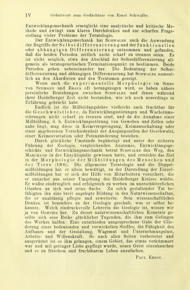 Entwicklungsmechanik ermöglicht eine analytische und kritische Me- thode und zwingt zum klaren Durchdenken und zur scharfen Frage- stellung vieler Probleme der Teratologie. Der Entwicklungsmechanik hat Schwalbe auch die Anwendung der Begriffe der Se 1 bstdifferenzierung und der f u n k t i o n el 1 en oder abhängigen Differenzierung entnommen und gefunden, daß die beiden Perioden zeitlich nicht scharf zu trennen seien. Es ist nicht möglich, etwa den Abschluß der Selbstdifferenzierung all- gemein als teratogenetischen Terminationspunkt zu bestimmen. Beide Perioden gehen nebeneinander her. Die Bedeutung der Selbst- differenzierung und abhängigen Differenzierung hat Schwalbe nament- lich an den Akardieren und den Teratomen gezeigt. Wenn auch die experimentelle Morphologieim Sinne von Spemann und Braus oft herangezogen wird, so haben nähere persönliche Beziehungen zwischen Schwalbe und ihnen während ihrer Heidelberger Zeit nicht bestanden, wie ich noch neuerdings in Erfahrung gebracht habe. Endlich ist die Mißbildungslehre vielleicht auch fruchtbar für die Geschwulstlehre, da Entwicklungsstörungen und Wachstums- störungen nicht scharf zu trennen sind', und da die Annahme einer Mißbildung, d. h. Entwicklungsstörung von Geweben und Zellen sehr nahe liegt, mag diese in Keimversprengung, Keimausschaltung oder einer angeborenen Verschiedenheit der Ausgangszellen der Geschwulst, einer Keimesvariation oder Potenzänderung bestehen. Durch glückliche Umstände begünstigt und unter der sicheren Führung der Zoologie, vergleichenden Anatomie, Entwicklungsge- schichte und Entwicklungsmechanik betrat Schwalbe den Weg, den Marchand in der Enzyklopädie gewiesen hatte, und erreichte das Ziel in der Morphologie d er M i ß b i 1 d u nge n desMenschen und der Tiere (1906). Die allgemeine Teratologie und die Doppel- mißbildungen hat er allein bewältigt, zu der Darstellung der Einzel- mißbildungen hat er sich der Hilfe von Mitarbeitern versichert, die er zunächst aus seiner Umgebung des Heidelberger Kreises wählte. Er wußte eindringlich und erfolgreich zu werben im unerschütterlichen Glauben an sich und seine Sache. Zu solch gestaltender Tat be- fähigten ihn eine breit angelegte Bildung in den Naturwissenschaften, die er unablässig pflegte und erweiterte. Sein wissenschaftliches Denken ist besonders an der Geologie geschult, was er selbst be- kannte. Welch eindrucksvolle Lehrerin die Geologie ist, wissen wir ja von Goethe her. Zu dieser naturwissenschaftlichen Kenntnis ge- sellte sich eine Reihe glücklicher Tugenden, die ihm zum Gelingen des Werkes halfen: Eine entschieden ausgesprochene Gabe der Glie- derung eines bedeutenden und verwickelten Stoffes, die Fähigkeit des Aufbaues und der Gestaltung, Wagemut und Unternehmungslust, Arbeits- und Willenskraft. So nach allen Seiten vorbereitet und ausgerüstet ist es ihm gelungen, einem Gebiet, das etwas verkümmert war und mit geringer Liebe gepflegt wurde, neuen Geist einzuhauchen und es zu frischem und fruchtbarem Leben anzufachen. Paul Ernst.