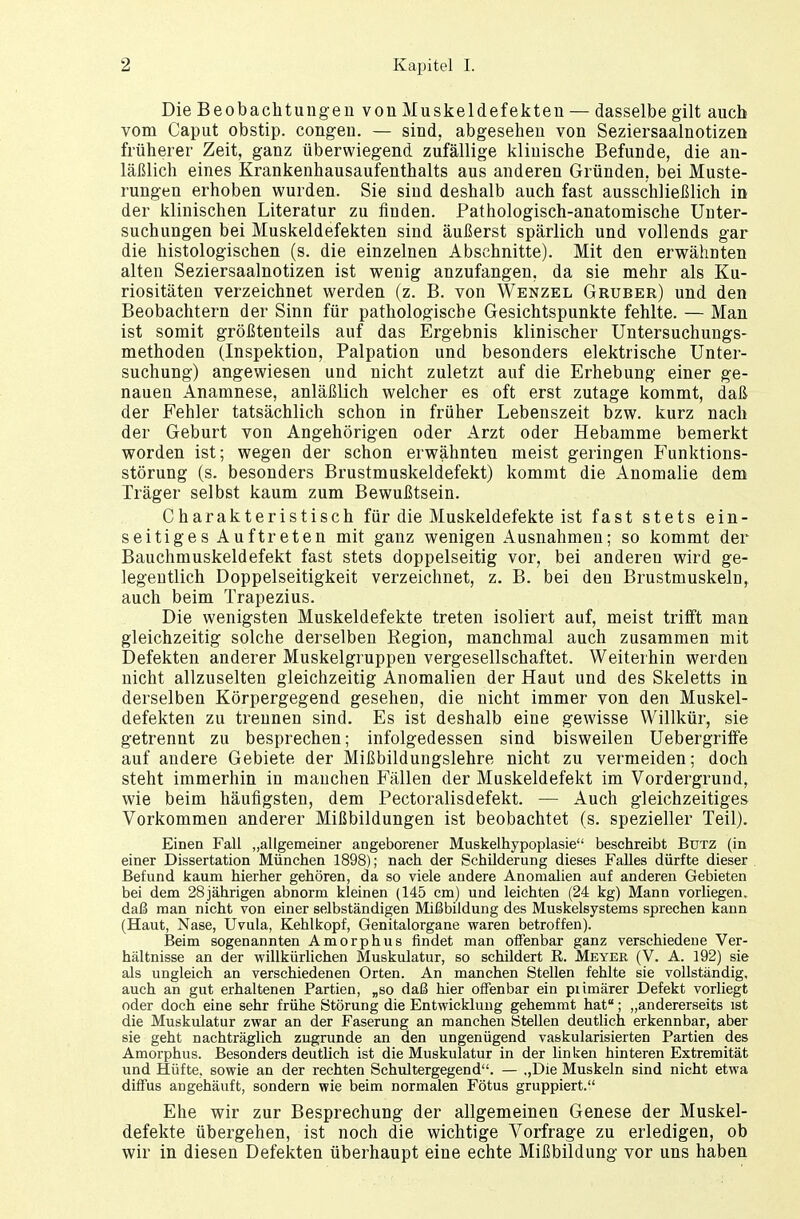 Die Beobachtungen von Muskeldefekten — dasselbe gilt auch vom Caput obstip. congen. — sind, abgesehen von Seziersaalnotizen früherer Zeit, ganz überwiegend zufällige klinische Befunde, die an- läßlich eines Krankenhausaufenthalts aus anderen Gründen, bei Muste- rungen erhoben wurden. Sie sind deshalb auch fast ausschließlich in der klinischen Literatur zu finden. Pathologisch-anatomische Unter- suchungen bei Muskeldefekten sind äußerst spärlich und vollends gar die histologischen (s. die einzelnen Abschnitte). Mit den erwähnten alten Seziersaalnotizen ist wenig anzufangen, da sie mehr als Ku- riositäten verzeichnet werden (z. B. von Wenzel Gruber) und den Beobachtern der Sinn für pathologische Gesichtspunkte fehlte. — Man ist somit größtenteils auf das Ergebnis klinischer Untersuchungs- methoden (Inspektion, Palpation und besonders elektrische Unter- suchung) angewiesen und nicht zuletzt auf die Erhebung einer ge- nauen Anamnese, anläßlich welcher es oft erst zutage kommt, daß der Fehler tatsächlich schon in früher Lebenszeit bzw. kurz nach der Geburt von Angehörigen oder Arzt oder Hebamme bemerkt worden ist; wegen der schon erwähnten meist geringen Funktions- störung (s. besonders Brustmuskeldefekt) kommt die xlnomalie dem Träger selbst kaum zum Bewußtsein. Charakteristisch für die Muskeldefekte ist fast stets ein- seitiges Auftreten mit ganz wenigen Ausnahmen; so kommt der Bauchmuskeldefekt fast stets doppelseitig vor, bei anderen wird ge- legentlich Doppelseitigkeit verzeichnet, z. B. bei den Brustmuskeln, auch beim Trapezius. Die wenigsten Muskeldefekte treten isoliert auf, meist trifft man gleichzeitig solche derselben Region, manchmal auch zusammen mit Defekten anderer Muskelgruppen vergesellschaftet. Weiterhin werden nicht allzuselten gleichzeitig Anomalien der Haut und des Skeletts in derselben Körpergegend geseheü, die nicht immer von den Muskel- defekten zu trennen sind. Es ist deshalb eine gewisse Willkür, sie getrennt zu besprechen; infolgedessen sind bisweilen Uebergriffe auf andere Gebiete der Mißbildungslehre nicht zu vermeiden; doch steht immerhin in manchen Fällen der Muskeldefekt im Vordergrund, wie beim häufigsten, dem Pectoralisdefekt. — Auch gleichzeitiges Vorkommen anderer Mißbildungen ist beobachtet (s. spezieller Teil). Einen Fall „allgemeiner angeborener Muskelhypoplasie beschreibt Btjtz (in einer Dissertation München 1898); nach der Schilderung dieses Falles dürfte dieser Befund kaum hierher gehören, da so viele andere Anomalien auf anderen Gebieten bei dem 28 jährigen abnorm kleinen (145 cm) und leichten (24 kg) Mann vorliegen, daß man nicht von einer selbständigen Mißbildung des Muskelsystems sprechen kann (Haut, Nase, Uvula, Kehlkopf, Genitalorgane waren betroffen). Beim sogenannten Amorphus findet man offenbar ganz verschiedene Ver- hältnisse an der willkürlichen Muskulatur, so schildert B. Meyer (V. A. 192) sie als ungleich an verschiedenen Orten. An manchen Stellen fehlte sie vollständig, auch an gut erhaltenen Fartien, „so daß hier offenbar ein pnmärer Defekt vorliegt oder doch eine sehr frühe Störung die Entwicklung gehemmt hat; „andererseits ist die Muskulatur zwar an der Faserung an manchen Stellen deutlich erkennbar, aber sie geht nachträglich zugrunde an den ungenügend vaskularisierten Partien des Amorphus. Besonders deutlich ist die Muskulatur in der linken hinteren Extremität und Hüfte, sowie an der rechten Schultergegend. — „Die Muskeln sind nicht etwa diffus angehäuft, sondern wie beim normalen Fötus gruppiert. Ehe wir zur Besprechung der allgemeinen Genese der Muskel- defekte übergehen, ist noch die wichtige Vorfrage zu erledigen, ob wir in diesen Defekten überhaupt eine echte Mißbildung vor uns haben