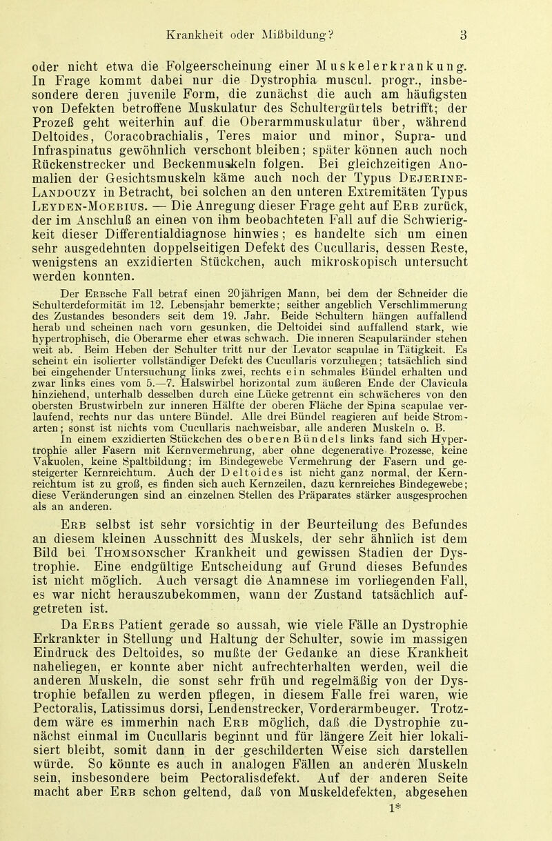 oder nicht etwa die Folgeerscheinung einer Muskelerkrankung. In Frage kommt dabei nur die Dystrophia muscul. progr., insbe- sondere deren juvenile Form, die zunächst die auch am häufigsten von Defekten betroffene Muskulatur des Schultergürtels betrifft; der Prozeß geht weiterhin auf die Oberarmmuskulatur über, während Deltoides, Coracobrachialis, Teres maior und minor, Supra- und Infraspinatus gewöhnlich verschont bleiben; später können auch noch Rückenstrecker und Beckenmuskeln folgen. Bei gleichzeitigen Ano- malien der Gesichtsmuskeln käme auch noch der Typus Dejerine- Landouzy in Betracht, bei solchen an den unteren Extremitäten Typus Leyden-Moebius. — Die Anregung dieser Frage geht auf Erb zurück, der im Anschluß an eine-n von ihm beobachteten Fall auf die Schwierig- keit dieser Differentialdiagnose hinwies; es handelte sich um einen sehr ausgedehnten doppelseitigen Defekt des Cucullaris, dessen Reste, wenigstens an exzidierten Stückchen, auch mikroskopisch untersucht werden konnten. Der ERBsche Fall betraf einen 20jährigen Mann, bei dem der Schneider die Schulterdeformität im 12. Lebensjahr bemerkte; seither angeblich Verschlimmerung des Zustandes besonders seit dem 19. Jahr. Beide Schultern hängen auffallend herab und scheinen nach vorn gesunken, die Deltoidei sind auffallend stark, wie hypertrophisch, die Oberarme eher etwas schwach. Die inneren Scapularänder stehen weit ab. Beim Heben der Schulter tritt nur der Levator scapulae in Tätigkeit. Es scheint ein isolierter vollständiger Defekt des Cucullaris vorzuliegen; tatsächlich sind bei eingehender Untersuchung links zwei, rechts ein schmales Bündel erhalten und zwar links eines vom 5.—7. Halswirbel horizontal zum äußeren Ende der Clavicula hinziehend, unterhalb desselben durch eine Lücke getrennt ein schwächeres von den obersten Brustwirbeln zur inneren Hälfte der oberen Fläche der Spina scapulae ver- laufend, rechts nur das untere Bündel. Alle drei Bündel reagieren auf beide Strom- arten ; sonst ist nichts vom Cucullaris nachweisbar, alle anderen Muskeln o. B. In einem exzidierten Stückchen des oberen Bündels links fand sich Hyper- trophie aller Fasern mit Kern Vermehrung, aber ohne degenerative Prozesse, keine Vakuolen, keine Spaltbildung; im Bindegewebe Vermehrung der Fasern und ge- steigerter Kernreichtum. Auch der Deltoides ist nicht ganz normal, der Kern- reichtum ist zu groß, es finden sich auch Kernzeilen, dazu kernreiches Bindegewebe; diese Veränderungen sind an einzelnen Stellen des Präparates stärker ausgesprochen als an anderen. Erb selbst ist sehr vorsichtig in der Beurteilung des Befundes an diesem kleinen Ausschnitt des Muskels, der sehr ähnlich ist dem Bild bei THOMSONScher Krankheit und gewissen Stadien der Dys- trophie. Eine endgültige Entscheidung auf Grund dieses Befundes ist nicht möglich. Auch versagt die Anamnese im vorliegenden Fall, es war nicht herauszubekommen, wann der Zustand tatsächlich auf- getreten ist. Da Eres Patient gerade so aussah, wie viele Fälle an Dystrophie Erkrankter in Stellung und Haltung der Schulter, sowie im massigen Eindruck des Deltoides, so mußte der Gedanke an diese Krankheit naheliegen, er konnte aber nicht aufrechterhalten werden, weil die anderen Muskeln, die sonst sehr früh und regelmäßig von der Dys- trophie befallen zu werden pflegen, in diesem Falle frei waren, wie Pectoralis, Latissimus dorsi, Lendenstrecker, Vorderarmbeuger. Trotz- dem wäre es immerhin nach Erb möglich, daß die Dystrophie zu- nächst einmal im Cucullaris beginnt und für längere Zeit hier lokali- siert bleibt, somit dann in der geschilderten Weise sich darstellen würde. So könnte es auch in analogen Fällen an anderen Muskeln sein, insbesondere beim Pectoralisdefekt. Auf der anderen Seite macht aber Erb schon geltend, daß von Muskeldefekten, abgesehen 1*