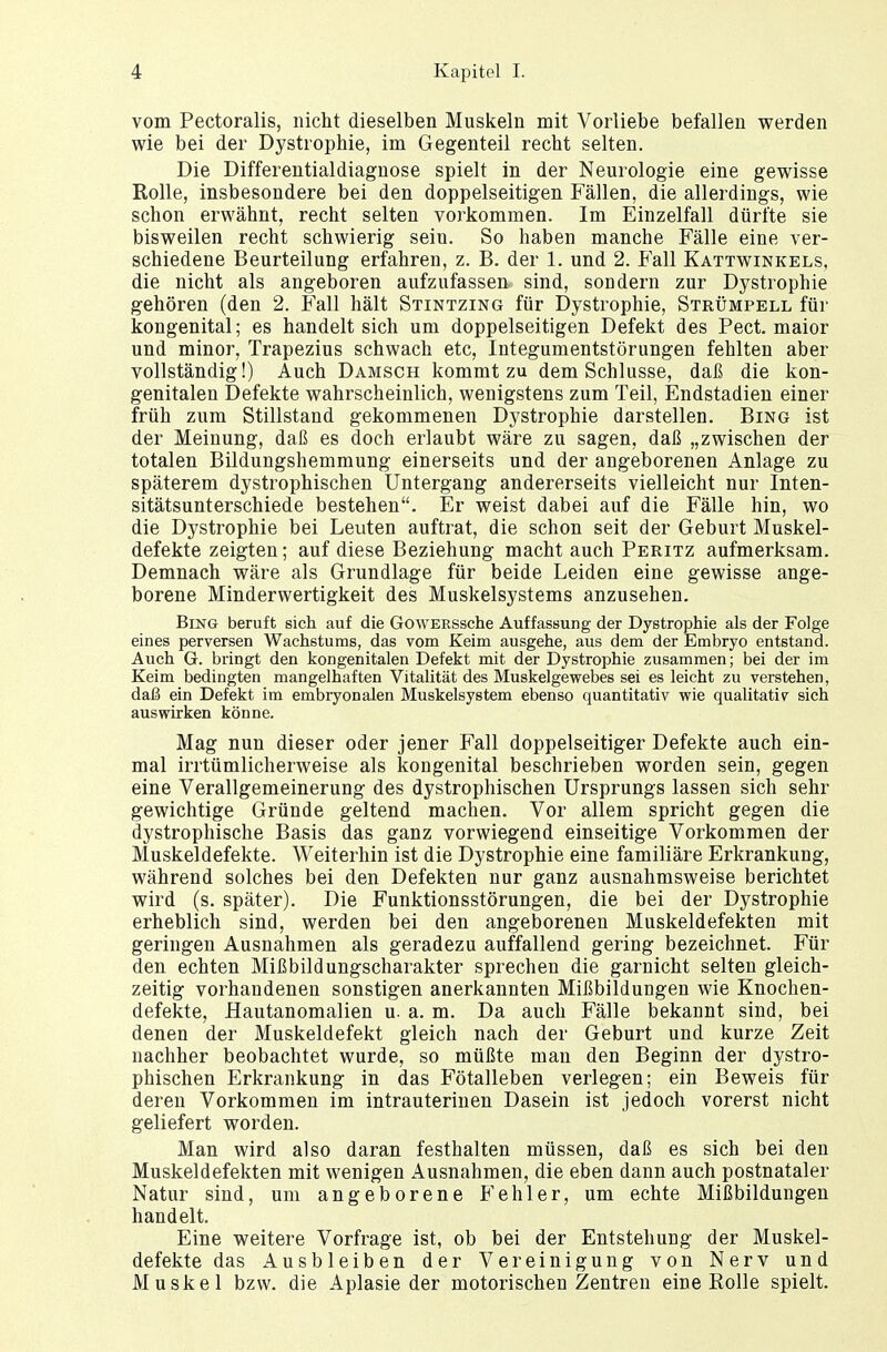 vom Pectoralis, nicht dieselben Muskeln mit Vorliebe befallen werden wie bei der Dystrophie, im Gegenteil recht selten. Die Differentialdiagnose spielt in der Neurologie eine gewisse Rolle, insbesondere bei den doppelseitigen Fällen, die allerdings, wie schon erwähnt, recht selten vorkommen. Im Einzelfall dürfte sie bisweilen recht schwierig seiu. So haben manche Fälle eine ver- schiedene Beurteilung erfahren, z. B. der 1. und 2. Fall Kattwinkels, die nicht als angeboren aufzufassen sind, sondern zur Dystrophie gehören (den 2. Fall hält Stintzing für Dystrophie, Strümpell für kongenital; es handelt sich um doppelseitigen Defekt des Pect, maior und minor, Trapezius schwach etc, Integumentstörungen fehlten aber vollständig!) Auch Damsch kommt zu dem Schlüsse, daß die kon- genitalen Defekte wahrscheinlich, wenigstens zum Teil, Endstadien einer früh zum Stillstand gekommenen Dystrophie darstellen. Bing ist der Meinung, daß es doch erlaubt wäre zu sagen, daß „zwischen der totalen Bildungshemmung einerseits und der angeborenen Anlage zu späterem dystrophischen Untergang andererseits vielleicht nur Inten- sitätsunterschiede bestehen. Er weist dabei auf die Fälle hin, wo die Dystrophie bei Leuten auftrat, die schon seit der Geburt Muskel- defekte zeigten; auf diese Beziehung macht auch Peritz aufmerksam. Demnach wäre als Grundlage für beide Leiden eine gewisse ange- borene Minderwertigkeit des Muskelsystems anzusehen. Bing beruft sich auf die GowERSsche Auffassung der Dystrophie als der Folge eines perversen Wachstums, das vom Keim ausgehe, aus dem der Embryo entstand. Auch G. bringt den kongenitalen Defekt mit der Dystrophie zusammen; bei der im Keim bedingten mangelhaften Vitalität des Muskelgewebes sei es leicht zu verstehen, daß ein Defekt im embryonalen Muskelsyetem ebenso quantitativ wie qualitativ sich auswirken könne. Mag nun dieser oder jener Fall doppelseitiger Defekte auch ein- mal irrtümlicherweise als kongenital beschrieben worden sein, gegen eine Verallgemeinerung des dystrophischen Ursprungs lassen sich sehr gewichtige Gründe geltend machen. Vor allem spricht gegen die dystrophische Basis das ganz vorwiegend einseitige Vorkommen der Muskeldefekte. Weiterhin ist die Dystrophie eine familiäre Erkrankung, während solches bei den Defekten nur ganz ausnahmsweise berichtet wird (s. später). Die Funktionsstörungen, die bei der Dystrophie erheblich sind, werden bei den angeborenen Muskeldefekten mit geringen Ausnahmen als geradezu auffallend gering bezeichnet. Für den echten Mißbildungscharakter sprechen die garnicht selten gleich- zeitig vorhandenen sonstigen anerkannten Mißbildungen wie Knochen- defekte, Hautanomalien u. a. m. Da auch Fälle bekannt sind, bei denen der Muskeldefekt gleich nach der Geburt und kurze Zeit nachher beobachtet wurde, so müßte man den Beginn der dystro- phischen Erkrankung in das Fötalleben verlegen; ein Beweis für deren Vorkommen im intrauterinen Dasein ist jedoch vorerst nicht geliefert worden. Man wird also daran festhalten müssen, daß es sich bei den Muskel defekten mit wenigen Ausnahmen, die eben dann auch postnataler Natur sind, um angeborene Fehler, um echte Mißbildungen handelt. Eine weitere Vorfrage ist, ob bei der Entstehung der Muskel- defekte das Ausbleiben der Vereinigung von Nerv und Muskel bzw. die Aplasie der motorischen Zentren eine Rolle spielt.