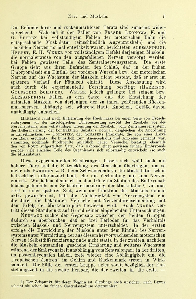 Die Befunde hirn- uud rückenmarkloser Terata sind zunächst wider- sprechend. Während in den Fällen von Fräser, Leonowa, K. und G. Petren bei vollständigem Fehlen der motorischen Bahn die entsprechende Muskulatur (einschließlich Augenmuskeln) und die sensiblen Nerven normal entwickelt waren, berichteten Alessandrini, Herbst, E. H. Weber von vollständigem Defekt derjenigen Muskeln, die normalerweise von den ausgefallenen Nerven versorgt werden, bei Fehlen gewisser Teile des Zentralnervensystems. Die erste Gruppe zieht aus ihren Befunden den Schluß, daß in der frühen Embryonalzeit ein Einfluß der vorderen Wurzeln bzw. der motorischen Nerven auf das Wachstum der Muskeln nicht besteht, daß er erst im späteren Verlauf der Fötalzeit eintritt. Diese Anschauung wird auch durch die experimentelle Forschung bestätigt (Harrison, Goldstein, Schaper). Weber jedoch gelangte bei seinem bzw. Alessandrinis Fällen zu dem Satze, daß die Entstehung der animalen Muskeln von derjenigen der zu ihnen gehörenden Rücken- marksnerven abhängig sei, während Haut, Knochen, Gefäße davon unabhängig entstehen. Harrison fand nach Entfernung des Eückmarks bei einer Serie von Frosch- embryonen vor der histologischen Differenzierung sowohl des Muskels wie des Nervensystems, also vollständiger Trennung der Muskeln vom Zentralnervensystem, die Differenzierung der kontraktilen Substanz normal, desgleichen die Anordnung in Einzelmuskeln. — Goldstein, der Schapers Präparate, die von einer Larve von Rana esculenta, die künstlich zum Anencephalus und Amyelus gemacht war, stammten, nochmals durchprüfte anläßlich neuer Versuche, bestätigt ebenfalls den von Roux aufgestellten Satz, daß während einer gewissen frühen Embryonal- periode viele einzelne Teile des Organismus sich selbständig entwickeln (so auch die Muskulatur). Diese experimentellen Erfahrungen lassen sich wohl auch auf höhere Tiere und die Entwicklung des Menschen übertragen, um so mehr als Bardeen z. B. beim Schweineembryo die Muskulatur schon beträchtlich differenziert fand, ehe die Verbindung mit dem Nerven eintritt. Wir haben demnach in den früheren Stadien des Embryonal- lebens jedenfalls eine Selbstdifferenzierung der Muskulatur l) vor uns. Erst in einer späteren Zeit, wenn die Funktion des Muskels einmal aktiv geworden ist, tritt die Abhängigkeit vom Nervensystem ein, die durch die bekannten Versuche mit Nervendurchschneidung mit dem Erfolg der Muskelatrophie bewiesen wird. Auch Anders ver- tritt diesen Standpunkt auf Grund seiner eingehenden Untersuchungen. Neumann suchte den Gegensatz zwischen den beiden Gruppen dadurch zu überbrücken, daß er drei Perioden für das Verhältnis zwischen Muskel- und Nervensystem unterscheidet. In der ersten erfolge die Entwicklung der Muskeln unter dem Einfluß des Nerven- systemsunter Vermittlung der aus diesem hervorwachsenden motorischen Nerven (Selbstdifferenzierung finde nicht statt), in der zweiten, nachdem die Muskeln entstanden, geschehe Ernährung und weiteres Wachstum während der Embryonalzeit unabhängig vom Zentralorgan; in der dritten, im postembryonalen Leben, trete wieder eine Abhängigkeit ein, die „trophischen Zentren im Gehirn und Rückenmark treten in Wirk- samkeit. Die Fälle der ersten Gruppe fielen somit bezüglich der Ent- stehungszeit in die zweite Periode, die der zweiten in die erste. — 1) Der Zeitpunkt für deren Beginn ist allerdings noch unsicher: nach Lewis scheint sie schon im frühen Gastrulastadium determiniert.