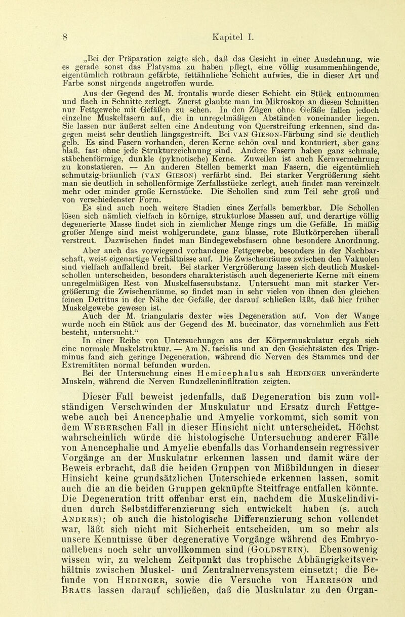 „Bei der Präparation zeigte sich, daß das Gesicht in einer Ausdehnung, wie es gerade sonst das Platysma zu haben pflegt, eine völlig zusammenhängende, eigentümlich rotbraun gefärbte, fettähnliche Schicht aufwies, die in dieser Art und Farbe sonst nirgends angetroffen wurde. Aus der Gegend des M. frontalis wurde dieser Schicht ein Stück entnommen und flach in Schnitte zerlegt. Zuerst glaubte man im Mikroskop an diesen Schnitten nur Fettgewebe mit Gefäßen zu sehen. In den Zügen ohne Gefäße fallen jedoch einzelne Muskelfasern auf, die in unregelmäßigen Abständen voneinander liegen. Sie lassen nur äußerst selten eine Andeutung von Querstreifung erkennen, sind da- gegen meist sehr deutlich längsgestreift. Bei van GiESON-Färbung sind sie deutlich gelb. Es sind Fasern vorhanden, deren Kerne schön oval und konturiert, aber ganz blaß, fast ohne jede Strukturzeichnung sind. Andere Fasern haben ganz schmale, stäbchenförmige, dunkle (pyknotische) Kerne. Zuweilen ist auch Kern Vermehrung zu konstatieren. — An anderen Stellen bemerkt man Fasern, die eigentümlich schmutzig-bräunlich (van Gieson) verfärbt sind. Bei starker Vergrößerung sieht man sie deutlich in schollenförmige Zerfallsstücke zerlegt, auch findet man vereinzelt mehr oder minder große Kernstücke. Die Schollen sind zum Teil sehr groß und von verschiedenster Form. Es sind auch noch weitere Stadien eines Zerfalls bemerkbar. Die Schollen lösen sich nämlich vielfach in körnige, strukturlose Massen auf, und derartige völlig degenerierte Masse findet sich in ziemlicher Menge rings um die Gefäße. In mäßig großer Menge sind meist wohlgerundete, ganz blasse, rote Blutkörperchen überall verstreut. Dazwischen findet man Bindegewebsfasern ohne besondere Anordnung. Aber auch das vorwiegend vorhandene Fettgewebe, besonders in der Nachbar- schaft, weist eigenartige Verhältnisse auf. Die Zwischenräume zwischen den Vakuolen sind vielfach auffallend breit. Bei starker Vergrößerung lassen sich deutlich Muskel- schollen unterscheiden, besonders charakteristisch auch degenerierte Kerne mit einem unregelmäßigen Best von Muskelfasersubstanz. Untersucht man mit starker Ver- größerung die Zwischenräume, so findet man in sehr vielen von ihnen den gleichen feinen Detritus in der Nähe der Gefäße, der darauf schließen läßt, daß hier früher Muskelgewebe gewesen ist. Auch der M. triangularis dexter wies Degeneration auf. Von der Wange wurde noch ein Stück aus der Gegend des M. buccinator, das vornehmlich aus Fett besteht, untersucht. In einer Reihe von Untersuchungen aus der Körpermuskulatur ergab sich eine normale Muskelstruktur. — Am N. facialis und an den Gesichtsästen des Trige- minus fand sich geringe Degeneration, während die Nerven des Stammes und der Extremitäten normal befunden wurden. Bei der Untersuchung eines Hemicephalus sah Hedinger unveränderte Muskeln, während die Nerven Rundzelleninfiltration zeigten. Dieser Fall beweist jedenfalls, daß Degeneration bis zum voll- ständigen Verschwinden der Muskulatur und Ersatz durch Fettge- webe auch bei Anencephalie und Amyelie vorkommt, sich somit von dem WEBERSchen Fall in dieser Hinsicht nicht unterscheidet. Höchst wahrscheinlich würde die histologische Untersuchung anderer Fälle von Anencephalie und Amyelie ebenfalls das Vorhandensein regressiver Vorgänge an der Muskulatur erkennen lassen und damit wäre der Beweis erbracht, daß die beiden Gruppen von Mißbildungen in dieser Hinsicht keine grundsätzlichen Unterschiede erkennen lassen, somit auch die an die beiden Gruppen geknüpfte Steitfrage entfallen könnte. Die Degeneration tritt offenbar erst ein, nachdem die Muskelindivi- duen durch Selbstdifferenzierung sich entwickelt haben (s. auch Anders); ob auch die histologische Differenzierung schon vollendet war, läßt sich nicht mit Sicherheit entscheiden, um so mehr als unsere Kenntnisse über degenerative Vorgänge während des Embryo- nallebens noch sehr unvollkommen sind (Goldstein). Ebensowenig wissen wir, zu welchem Zeitpunkt das trophische Abhängigkeitsver- hältnis zwischen Muskel- und Zentralnervensystem einsetzt; die Be- funde von Hedinger, sowie die Versuche von Harrison und Braus lassen darauf schließen, daß die Muskulatur zu den Organ-