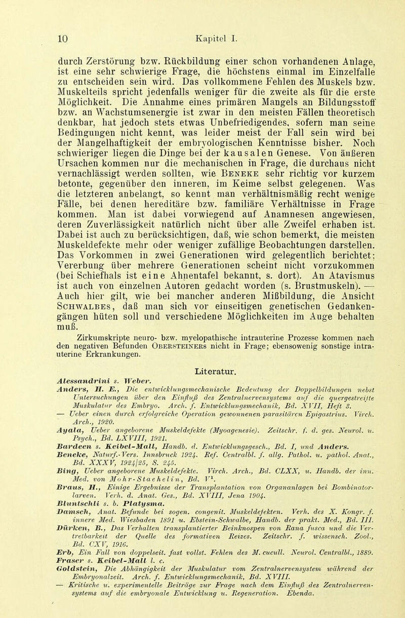 durch Zerstörung bzw. Rückbildung einer schon vorhandenen Anlage, ist eine sehr schwierige Frage, die höchstens einmal im Einzelfalle zu entscheiden sein wird. Das vollkommene Fehlen des Muskels bzw. Muskelteils spricht jedenfalls weniger für die zweite als für die erste Möglichkeit. Die Annahme eines primären Mangels an Bildungsstoff bzw. an Wachstumsenergie ist zwar in den meisten Fällen theoretisch denkbar, hat jedoch stets etwas Unbefriedigendes, sofern man seine Bedingungen nicht kennt, was leider meist der Fall sein wird bei der Mangelhaftigkeit der embryologischen Kenntnisse bisher. Noch schwieriger liegen die Dinge bei der kausalen Genese. Von äußeren Ursachen kommen nur die mechanischen in Frage, die durchaus nicht vernachlässigt werden sollten, wie Beneke sehr richtig vor kurzem betonte, gegenüber den inneren, im Keime selbst gelegenen. Was die letzteren anbelangt, so kennt man verhältnismäßig recht wenige Fälle, bei denen hereditäre bzw. familiäre Verhältnisse in Frage kommen. Man ist dabei vorwiegend auf Anamnesen angewiesen, deren Zuverlässigkeit natürlich nicht über alle Zweifel erhaben ist. Dabei ist auch zu berücksichtigen, daß, wie schon bemerkt, die meisten Muskeldefekte mehr oder weniger zufällige Beobachtungen darstellen. Das Vorkommen in zwei Generationen wird gelegentlich berichtet; Vererbung über mehrere Generationen scheint nicht vorzukommen (bei Schiefhals ist eine Ahnentafel bekannt, s. dort). An Atavismus ist auch von einzelnen Autoren gedacht worden (s. Brustmuskeln). — Auch hier gilt, wie bei mancher anderen Mißbildung, die Ansicht Schwalbes, daß man sich vor einseitigen genetischen Gedanken- gängen hüten soll und verschiedene Möglichkeiten im Auge behalten muß. Zirkumskripte neuro- bzw. myelopathische intrauterine Prozesse kommen nach den negativen Befunden Obersteiners nicht in Frage; ebensowenig sonstige intra- uterine Erkrankungen. Literatur. Alessandrini s. Weber. Anders, H. E., Die entwicklungsmechanische Bedeutung der Doppelbildungen nebst Untersuchungen über den Einfluß des Zentralnervensystems auf die quergestreijle Muskulatur des Embryo. Arch. f. Entwicklungsmechanik, Bd. XVII, Heft S. — TJeber einen durch erfolgreiche Operation gewonnenen parasitären Epigastrius. Virch. Arch., 1920. Ayala, lieber angeborene Muskeldefekte (Myoagenesie). Zeitschr. f. d. ges. Xeurol. u. Psych., Bd. LXVIII, 1921. Bardeen s. ILeibel-Mall, Handb. d. Entwicklungsgesch., Bd. I, und Anders. Beneke, Naturf.-Vers. Innsbruck 1924- Ref. Cenlralbl. f. allg. Pathol. u. palhol. Anat., Bd. XXXV, 1924j25, S. 245. Bing, lieber angeborene Muskeldefekle. Virch. Arch., Bd. CLXX, u. Handb. der inn. Med. von Mohr-Staehelin, Bd. V1. Braus, H,, Einige Ergebnisse der Transplantation von Organanlagen bei Bombinator- larven. Verh. d. Anat. Ges., Bd. XVIII, Jena 1904- Bluntschli s. b. Platysma. Dänisch, Anat. Befunde bei sogen, congenit. Muskeldefekten. Verh. des X. Kongr. f. innere Med. Wiesbaden 1891 u. Ebsiein-Schwalbe, Handb. der prakt. Med., Bd. III. Dürften, B., Das Verhalten transplantierter Beinknospen von Bana fusca und die Ver- tretbarkeit der Quelle des formativen Reizes. Zeitschr. f. wissensch. Zool., Bd. GXV, 1916. Erb, Ein Fall von doppelseit. fast vollst. Fehlen des 31. cucull. Neurol. Cenlralbl., 1889. Fräser s. Keibel-Mall l. c. Goldstein, Die Abhängigkeit der Muskulatur vom Zentralnervensystem während der Embryonal zeit. Arch. f. Entwicklungsmechanik, Bd. XVIII. — Kritische u. experimentelle Beiträge zur Frage nach dem Einfluß des Zentralnerven- systems auf die embryonale Entwicklung u. Regeneration. Ebenda.