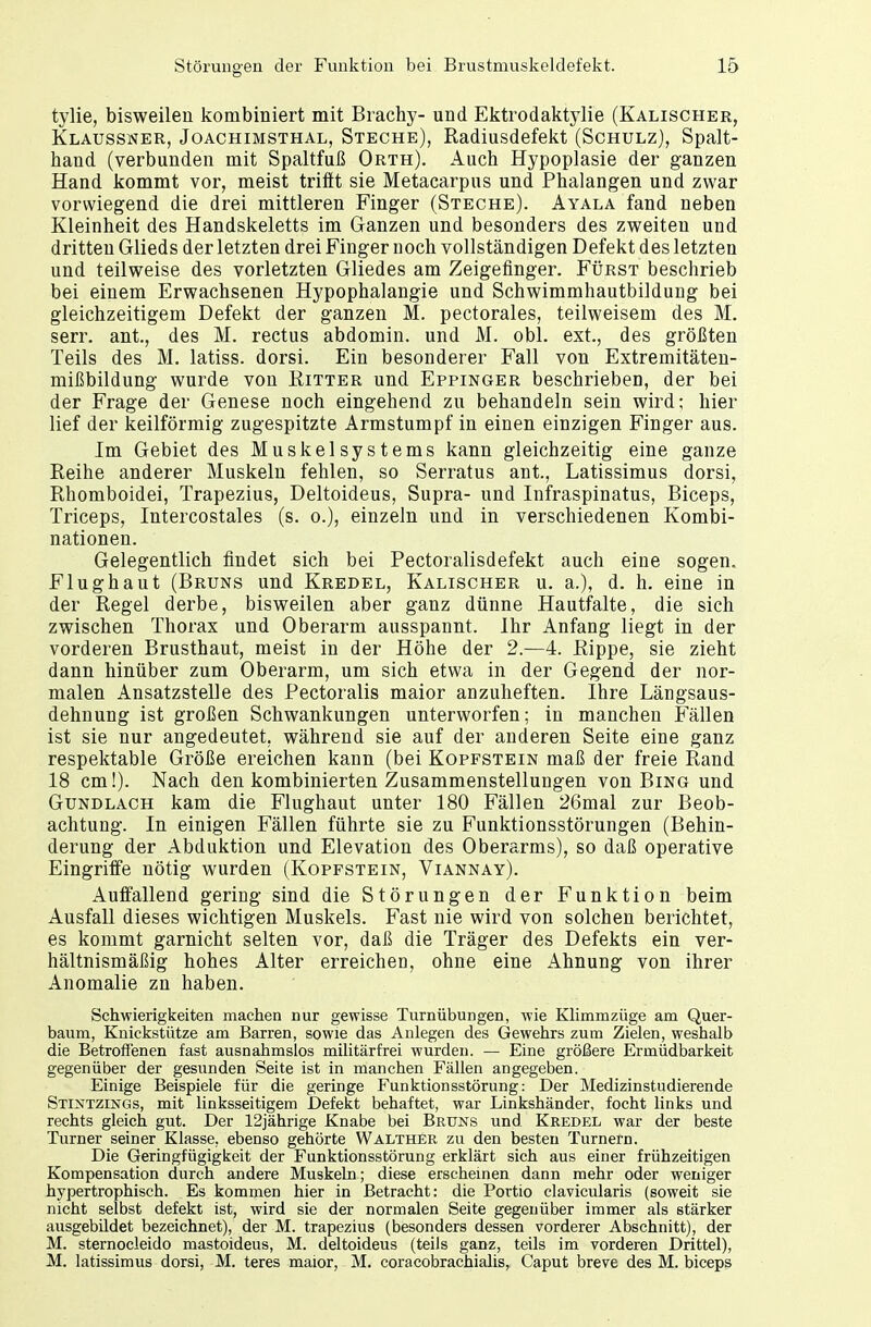 tylie, bisweilen kombiniert mit Brachy- und Ektrodaktylie (Kalischer, Klaussner, Joachimsthal, Steche), Radiusdefekt (Schulz), Spalt- hand (verbunden mit Spaltfuß Orth). Auch Hypoplasie der ganzen Hand kommt vor, meist trifft sie Metacarpus und Phalangen und zwar vorwiegend die drei mittleren Finger (Steche). Ayala fand neben Kleinheit des Handskeletts im Ganzen und besonders des zweiten und dritten Glieds der letzten drei Finger noch vollständigen Defekt des letzten und teilweise des vorletzten Gliedes am Zeigefinger. Fürst beschrieb bei einem Erwachsenen Hypophalangie und Schwimmhautbildurig bei gleichzeitigem Defekt der ganzen M. pectorales, teilweisem des M. serr. ant., des M. rectus abdomin. und M. obl. ext., des größten Teils des M. latiss. dorsi. Ein besonderer Fall von Extremitäten- mißbildung wurde von Ritter und Eppinger beschrieben, der bei der Frage der Genese noch eingehend zu behandeln sein wird; hier lief der keilförmig zugespitzte Armstumpf in einen einzigen Finger aus. Im Gebiet des Muskelsystems kann gleichzeitig eine ganze Reihe anderer Muskeln fehlen, so Serratus ant, Latissimus dorsi, Rhomboidei, Trapezius, Deltoideus, Supra- und Infraspinatus, Biceps, Triceps, Intercostales (s. o.), einzeln und in verschiedenen Kombi- nationen. Gelegentlich findet sich bei Pectoralisdefekt auch eine sogen. Flughaut (Bruns und Kredel, Kalischer u. a.), d. h. eine in der Regel derbe, bisweilen aber ganz dünne Hautfalte, die sich zwischen Thorax und Oberarm ausspannt. Ihr Anfang liegt in der vorderen Brusthaut, meist in der Höhe der 2.—4. Rippe, sie zieht dann hinüber zum Oberarm, um sich etwa in der Gegend der nor- malen Ansatzstelle des Pectoralis maior anzuheften. Ihre Längsaus- dehnung ist großen Schwankungen unterworfen; in manchen Fällen ist sie nur angedeutet, während sie auf der anderen Seite eine ganz respektable Größe ereichen kann (bei Kopfstein maß der freie Rand 18 cm!). Nach den kombinierten Zusammenstellungen von Bing und Gundlach kam die Flughaut unter 180 Fällen 26mal zur Beob- achtung. In einigen Fällen führte sie zu Funktionsstörungen (Behin- derung der Abduktion und Elevation des Oberarms), so daß operative Eingriffe nötig wurden (Kopfstein, Viannay). Auffallend gering sind die Störungen der Funktion beim Ausfall dieses wichtigen Muskels. Fast nie wird von solchen berichtet, es kommt garnicht selten vor, daß die Träger des Defekts ein ver- hältnismäßig hohes Alter erreichen, ohne eine Ahnung von ihrer Anomalie zn haben. Schwierigkeiten machen nur gewisse Turnübungen, wie Klimmzüge am Quer- baum, Knickstütze am Barren, sowie das Anlegen des Gewehrs zum Zielen, weshalb die Betroffenen fast ausnahmslos militärfrei wurden. — Eine größere Ermüdbarkeit gegenüber der gesunden Seite ist in manchen Fällen angegeben. Einige Beispiele für die geringe Funktionsstörung: Der Medizinstudierende Stintzings, mit linksseitigem Defekt behaftet, war Linkshänder, focht links und rechts gleich gut. Der 12jährige Knabe bei Bruns und Kredel war der beste Turner seiner Klasse, ebenso gehörte Walther zu den besten Turnern. Die Geringfügigkeit der Funktionsstörung erklärt sich aus einer frühzeitigen Kompensation durch andere Muskeln; diese erscheinen dann mehr oder weniger hypertrophisch. Es kommen hier in Betracht: die Portio clavicularis (soweit sie nicht selbst defekt ist, wird sie der normalen Seite gegenüber immer als stärker ausgebildet bezeichnet), der M. trapezius (besonders dessen vorderer Abschnitt), der M. sternocleido mastoideus, M. deltoideus (teils ganz, teils im vorderen Drittel), M. latissimus dorsi, M. teres maior, M. coracobrachialis, Caput breve des M. biceps