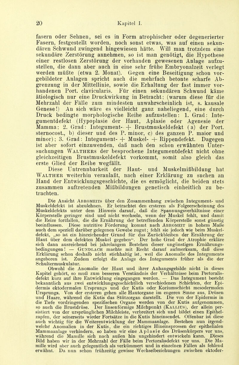 fasern oder Sehnen, sei es in Form atrophischer oder degenerierter Fasern, festgestellt worden, noch sonst etwas, was auf einen sekun- dären Schwund zwingend hingewiesen hätte. Will man trotzdem eine sekundäre Zerstörung annehmen, so ist man genötigt, die Hypothese einer restlosen Zerstörung der vorhanden gewesenen Anlage aufzu- stellen, die dann aber auch in eine sehr frühe Embryonalzeit verlegt werden müßte (etwa 2. Monat). Gegen eine Beseitigung schon vor- gebildeter Anlagen spricht auch die mehrfach betonte scharfe Ab- grenzung in der Mittellinie, sowie die Erhaltung der fast immer vor- handenen Port, clavicularis. Für einen sekundären Schwund käme ätiologisch nur eine Druckwirkung in Betracht; (warum diese für die Mehrzahl der Fälle zum mindesten unwahrscheinlich ist, s. kausale Genese!) An sich wäre es vielleicht gauz naheliegend, eine durch Druck bedingte morphologische Reihe aufzustellen: 1. Grad: Inte- gumentdefekt (Hypoplasie der Haut, Aplasie oder Agenesie der Mamma: 2. Grad: Integument—|- Brustmuskeldefekt (a) der Port, sternocost., b) dieser und des P. minor, c) des ganzen P. maior und minor); 3. Grad: Integument- + Muskel—\- Rippendefekt. Dagegen ist aber sofort einzuwenden, daß nach den schon erwähnten Unter- suchungen Walthers der besprochene Integumentdefekt nicht ohne gleichzeitigen Brustmuskeldefekt vorkommt, somit also gleich das erste Glied der Reihe wegfällt. Diese Untrennbarkeit der Haut- und Muskelmißbildung hat Walther weiterhin veranlaßt, nach einer Erklärung zu suchen an Hand der Entwicklungsgeschichte, die es ermöglicht, die beiden stets zusammen auftretenden Mißbildungen genetisch einheitlich zu be- trachten. Die Ansicht Abromeits über den Znsammenhang zwischen Integument- und Muskeldefekt ist abzulehnen. Er betrachtet den ersteren als Folgeerscheinung des Muskeldefekts unter dem Hinweis darauf, daß die Spannungsverhältnisse einer Körperstelle geringer sind und nicht wechseln, wenn der Muskel fehlt, und damit die Beize fortfallen, die die Ernährung der betreffenden Körperstelle sonst günstig beeinflussen. Diese nutritive Förderung kommt nach Abeomeit in hohem Maße auch dem speziell darüber gelegenen Gewebe zugut; fehlt sie jedoch wie beim Muskel- defekt, ,,so ist ein hinreichender Grund für das Zurückbleiben der Ernährung der Haut über dem defekten Muskel gegeben. Der hohe Grad der Atrophie erkläre sich dann ausreichend bei jahrelangem Bestehen dieser ungünstigen Ernährungs- bedingungen ! — Gxtndlach machte mit Recht darauf aufmerksam, daß diese Erklärung schon deshalb nicht stichhaltig ist. weil die Anomalie des Integuments angeboren ist. Zudem erfolgt die Anlage des Integuments früher als die der Schultermuskulatur. Obwohl die Anomalie der Haut und ihrer Anhangsgebilde nicht in dieses Kapitel gehört, so muß zum besseren Verständnis der Verhältnisse beim Pectoralis- defekt kurz auf ihre Entwicklung eingegangen werden. — Das Integument besteht bekanntlich aus zwei entwicklungsgeschichtlich verschiedenen Schichten, der Epi- dermis ektodermalen Ursprungs und der Kutis oder Koriumschicht mesodermalen Ursprungs. Von der ersteren gehen alle Hautorgane im engeren Sinne aus, Drüsen und Haare, während die Kutis das Stützorgan darstellt. Die von der Epidermis in die Tiefe vordringenden spezifischen Organe werden von der Kutis aufgenommen, so auch die Brustdrüse. Der linsenförmige Milchpunkt (Kallius), der allein per- sistiert von der ursprünglichen Milchleiste, verbreitert sich und bildet einen Epithel- zapfen, der seinerseits wieder Fortsätze in die Kutis hineinsendet. Offenbar ist diese auch wichtig für die Weiterentwicklung der Mammaanlage. Bestehen nun irgend- welche' Anomalien in der Kutis, die ein richtiges Hineinsprossen der epithelialen Mammaanlage verhindern, so haben wir eine Aplasie des Drüsenkörpers vor uns, während die Mamille sich nach außen hin ungehindert entwickeln kann. Dieses Bild haben wir in der Mehrzahl der Fälle beim Pectoralisdefekt vor uns. Die Ma- mille wird aber auch gelegentlich als verkümmert und in einzelnen Fällen als fehlend erwähnt. Da nun schon frühzeitig gewisse Wechselbeziehungen zwischen ektoder-