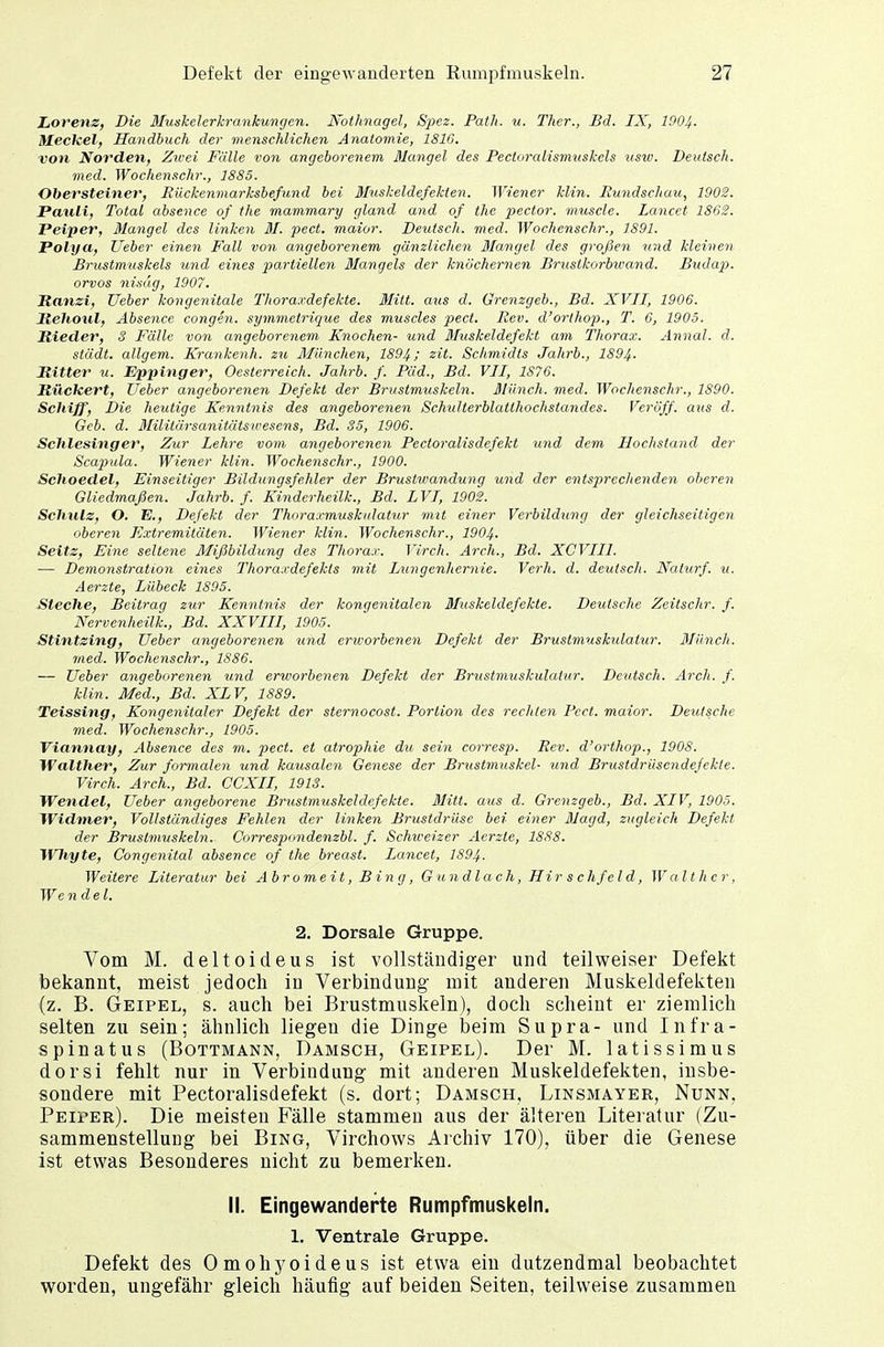 Defekt der eingewanderten Rumpfmuskeln. ■11 Lorenz, Die Muskelerkrankungen. Nothnagel, Spez. Path. u. Ther., Bd. IX, 1904- Meckel, Handbuch der menschlichen Anatomie, 1816. von Norden, Zwei Fälle von angeborenem Mangel des Pectoralismuskels usw. Deutsch. med. Wochenschr., 1885. Obersteiner, Rückenmarksbefund bei Muskeldefekten. Wiener klin. Rundschau, 1902. Pauli, Total abscnce of the mammary gland and of thc peclor. muscle. Lancet 1862. Peiper, Mangel des Unken M. pect, maior. Deutsch, med. Wochenschr., 1891. Polya, Ueber einen Fall von angeborenem gänzlichen Mangel des großen und kleinen Brustmuskels und, eines partiellen Mangels der knöchernen Bruslkorbwand. Budap>. orvos nisäg, 1907. Ranzi, Ueber kongenitale Thoraxdefekte. Mitt. aus d. Grenzgeb., Bd. XVII, 1906. llehoul, Absence congen. symmetrique des muscles pect. Rev. d'orthop., T. 6, 1905. Hieder, 8 Fälle von angeborenem Knochen- und Muskeldefekt am Thorax. Annal. d. städt. allgem. Krankenh. zu München, 1894; zit. Schmidts Jahrb., 1894. Ritter u. Eppinger, Oesterreich. Jahrb. f. Päd., Bd. VII, 1S76. Rückert, Ueber angeborenen Defekt der Brustmuskeln. Münch, med. Wochenschr., 1890. Scliiff, Die heutige Kenntnis des angeborenen Schulterblatlhochstandes. Verbff. aus d. Geb. d. Militärsanitätsivesens, Bd. 35, 1906. Schlesinger, Zur Lehre vom angeborenen Pectoralisdefekt und dem Hochstand der Scapula. Wiener klin. Wochenschr., 1900. Schoedel, Einseitiger Bildungsfehler der Brustwandung und der entsprechenden oberen Gliedmaßen. Jahrb. f. Kinderheilk., Bd. LVI, 1902. Schulz, O. E., Defekt der Thoraxmuskulatur mit einer Verbildung der gleichseitigen oberen Extremitäten. Wiener klin. Wochenschr., 1904. Seite, Eine seltene Mißbildung des Thorax. Virch. Arch., Bd. XCVIII. — Demonstration eines Thoraxdefekts mit Lungenhernie. Verh. d. deutsch. Nalurf. u. Aerzte, Lübeck 1895. Steche, Beitrag zur Kenntnis der kongenitalen Bluskeldefekte. Deutsche Zeitschr. f. Nervenheilk., Bd. XXVIII, 1905. Stintzing, Ueber angeborenen und erworbenen Defekt der Brustmuskulalur. Münch. med. Wochenschr., 1886. — Ueber angeborenen und erworbenen Defekt der Brustmuskulalur. Deutsch. Arch. f. klin. Med., Bd. XLV, 1889. Teissing, Kongenitaler Defekt der sternocost. Portion des rechten Pect, maior. Deutsche med. Wochenschr., 1905. Viannay, Absence des m. pect, et atrophie du sein corresp. Rev. d'orthop., 1908. Walther, Zur formalen und kausalen Genese der Bmstmuskel- und Brustdrüsendefekte. Virch. Arch., Bd. CCXII, 1913. Wendel, Ueber angeborene Brustmuskeldefekte. Mitt. aus d. Grenzgeb., Bd. XIV, 1905. Widmer, Vollständiges Fehlen der linken Brustdrüse bei einer Magd, zugleich Defekt der Brustmuskeln. Correspondenzbl. f. Schweizer Aerzte, 1888. Wlvgte, Congenital absence of the breast. Lancet, 1894. Weitere Literatur bei Abromeit, Bing, Gundlach, Hir s chfel d, Walt her, We ndel. 2. Dorsale Gruppe. Vom M. deltoideus ist vollständiger und teilweiser Defekt bekannt, meist jedoch in Verbindung mit anderen Muskeldefekten (z. B. Geipel, s. auch bei Brustmuskeln), doch scheint er ziemlich selten zu sein; ähnlich liegen die Dinge beim Supra- und Infra- spinatus (Bottmann, Damsch, Geipel). Der M. latissimus dorsi fehlt nur in Verbindung mit anderen Muskeldefekten, insbe- sondere mit Pectoralisdefekt (s. dort; Damsch, Linsmayer, Nunn, Peiper). Die meisten Fälle stammen aus der älteren Literatur (Zu- sammenstellung bei Bing, Virchows Archiv 170), über die Genese ist etwas Besonderes nicht zu bemerken. II. Eingewanderte Rumpfmuskeln. 1. Ventrale Gruppe. Defekt des Omohyoideus ist etwa ein dutzendmal beobachtet worden, ungefähr gleich häufig auf beiden Seiten, teilweise zusammen