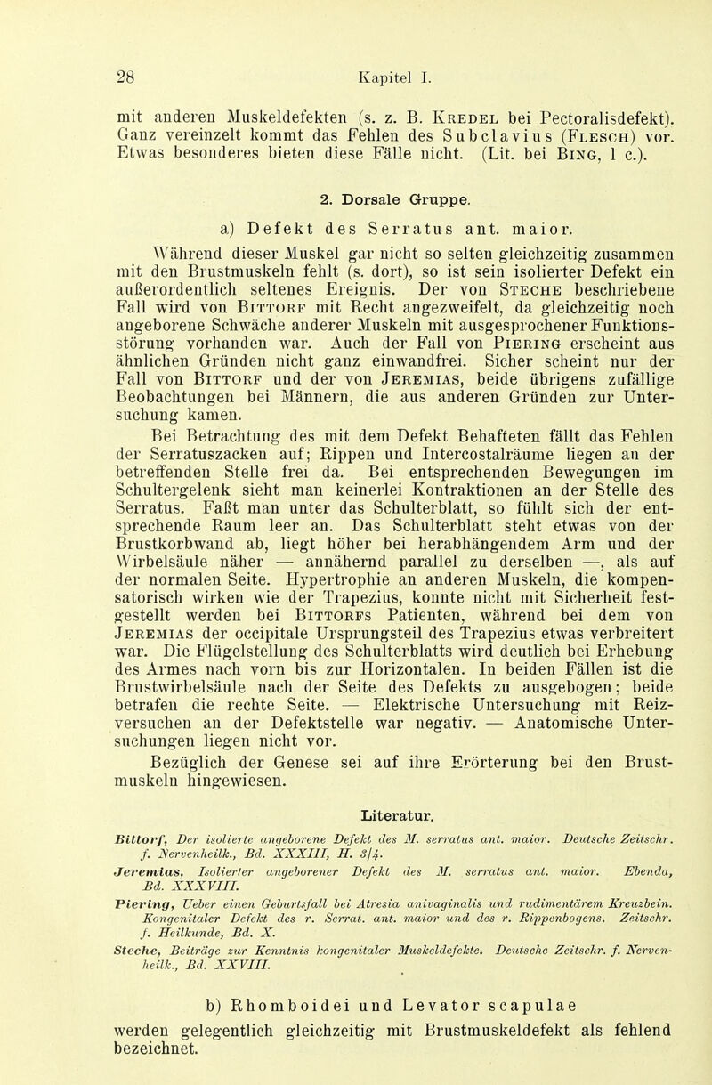 mit anderen Muskeldefekten (s. z. B. Kredel bei Pectoralisdefekt). Ganz vereinzelt kommt das Fehlen des Subclavius (Flesch) vor. Etwas besonderes bieten diese Fälle nicht. (Lit. bei Bing, 1 c). 2. Dorsale Gruppe. a) Defekt des Serratus ant. maior. Während dieser Muskel gar nicht so selten gleichzeitig zusammen mit den Brustmuskeln fehlt (s. dort), so ist sein isolierter Defekt ein außerordentlich seltenes Ereignis. Der von Steche beschriebene Fall wird von Bittorf mit Recht angezweifelt, da gleichzeitig noch angeborene Schwäche anderer Muskeln mit ausgesprochener Funktions- störung vorhanden war. Auch der Fall von Piering erscheint aus ähnlichen Gründen nicht ganz einwandfrei. Sicher scheint nur der Fall von Bittorf und der von Jeremias, beide übrigens zufällige Beobachtungen bei Männern, die aus anderen Gründen zur Unter- suchung kamen. Bei Betrachtung des mit dem Defekt Behafteten fällt das Fehlen der Serratuszacken auf; Rippen und Intercostalräume liegen an der betreffenden Stelle frei da. Bei entsprechenden Bewegungen im Schultergelenk sieht man keinerlei Kontraktionen an der Stelle des Serratus. Faßt man unter das Schulterblatt, so fühlt sich der ent- sprechende Raum leer an. Das Schulterblatt steht etwas von der Brustkorbwand ab, liegt höher bei herabhängendem Arm und der Wirbelsäule näher — annähernd parallel zu derselben —, als auf der normalen Seite. Hypertrophie an anderen Muskeln, die kompen- satorisch wirken wie der Trapezius, konnte nicht mit Sicherheit fest- gestellt werden bei Bittorfs Patienten, während bei dem von Jeremias der occipitale Ursprungsteil des Trapezius etwas verbreitert war. Die Flügelstellung des Schulterblatts wird deutlich bei Erhebung des Armes nach vorn bis zur Horizontalen. In beiden Fällen ist die Brustwirbelsäule nach der Seite des Defekts zu ausgebogen; beide betrafen die rechte Seite. — Elektrische Untersuchung mit Reiz- versuchen an der Defektstelle war negativ. — Anatomische Unter- suchungen liegen nicht vor. Bezüglich der Genese sei auf ihre Erörterung bei den Brust- muskeln hingewiesen. Literatur. Bittorf, Der isolierte, angeborene Defekt des M. serratus ant. maior. Deutsche Zeitschr. f. Nervenheilk., Bd. XXXIII, H. 3/4- Jeremias, Isolierter angeborener Defekt des II. serratus ant. maior. Ebenda, Bd. XXXVIII. Piering, lieber einen Geburtsfall bei Atresia anivaginalis und rudimentärem Kreitzbein. Xongenitaler Defekt des r. Serrat. ant. maior und des r. Rippenbogens. Zeitschr. f. Heilkunde, Bd. X. Steche, Beiträge zur Kenntnis kongenitaler Muskeldefekte. Deutsche Zeitschr. f. Nerven- heilk., Bd. XXVIII. b) Rhomboidei und Levator scapulae werden gelegentlich gleichzeitig mit Brustmuskeldefekt als fehlend bezeichnet.