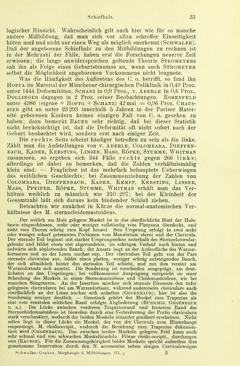 logischer Hinsicht. Wahrscheinlich gilt auch hier wie für so manche andere Mißbildung, daß man sich vor allzu schroffer Einseitigkeit hüten muß und nicht nur einen Weg als möglich anerkennt (Schwalbe). .Daß der angeborene Schiefhals zu den Mißbildungen zu rechnen ist in der Mehrzahl der Fälle, haben erst die Forschungen neuerer Zeit erwiesen; die lange unwidersprochen geltende Theorie Stromeyers sah ihn als Folge eines Geburtstraumas an, wenn auch Stromeyer selbst die Möglichkeit angeborenen Vorkommens nicht leugnete. Was die Häufigkeit des Auftretens des C. o. betrifft, so fand ihn Hoffa im Material der Münchener chirurgischen Poliklinik in 0,49 Proz. unter 1444 Deformitäten. Schanz in 0,9 Proz., v. Aberle in 0,6 Proz., Dollinger dagegen in 2 Proz. seiner Beobachtungen. Rosenfeld unter 4386 (eigene + Hoffa + Schanz) 42 mal = 0,96 Proz. Chaus- sier gibt an unter 23 293 innerhalb 5 Jahren in der Pariser Mater- nite geborenen Kindern keinen einzigen Fall von C. o. gesehen zu haben; dazu bemerkt Bauer sehr richtig, daß bei dieser Statistik nicht berücksichtigt ist, daß die Deformität oft nicht sofort nach der Geburt beobachtet wird, sondern erst nach einiger Zeit. Die rechte Seite scheint häufiger betroffen zu sein als die linke. Zählt man die Aufstellungen von v. Aberle, Colombara, Dieffen- bach, Kader, Kersting, Linser, Mass, Röpke, Stumme, Whitman zusammen, so ergeben sich 344 Fälle rechts gegen 266 links; allerdings ist dabei zu bemerken, daß die Zahlen verhältnismäßig klein sind. — Fraglicher ist das mehrfach behauptete Ueberwiegen des weiblichen Geschlechts; bei Zusammenziehung der Zahlen von Colombara, Dieffenbach, Kader, Kempf, Kersting, Linser, Mass, Pfeifer, Röpke, Stumme, Whitman erhält man das Ver- hältnis weiblich zu männlich wie 310:297; bei der Kleinheit der Gesamtzahl läßt sich daraus kein bindender Schluß ziehen. Betrachten wir zunächst in Kürze die normal-anatomischen Ver- hältnisse des M. sternocleidomastoideus. Der seitlich am Hals gelegene Muskel ist in das oberflächliche Blatt der Hals- fascie eingeschlossen, mehr oder weniger vollständig vom Platysma überdeckt, und zieht vom Thorax schräg zum Kopf hinauf. Sein Ursprung erfolgt in zwei mehr oder weniger scharf getrennten Portionen vom Manubrium sterni und der Clavicula. Der sternale Teü beginnt mit starker Ursprungssehne unterhalb des Sternoclavicular- gelenks und bildet einen erst abgerundeten, im schrägen Verlauf nach hinten und aufwärts sich abplattenden Bauch; der Ansatz liegt an der Außenfläche des Warzen- fortsatzes und an der Linea nuchae sup. Der claviculare Teil geht von der Pars sternalis claviculae aus, bildet einen platten, weniger schräg aufsteigenden Bauch, der sich allmählich hinter den sternalen Teil schiebt, und mit ihm vereint am Warzenfortsatz sich ansetzt. Die Sonderung ist verschieden ausgeprägt, am deut- lichsten an den Ursprüngen; bei vollkommener Ausprägung entspricht sie einer Scheidung des Muskels in einen Sternomastoideus und Cieidomastoideus, wie bei manchen Säugetieren. An der Insertion mischen sich sternale Elemente den tiefer gelegenen clavicularen bei am Warzenfortsatz, während andererseits claviculare auch oberflächlich an der Linea nuchae sich anheften (Gegenbaue); hier ist also die Sonderung weniger deutlich. — Genetisch gehört der Muskel zum Trapezius als eine vom ventralen seitlichen Rand erfolgte Abgliederung (Bütschli, Gegenbaur u. a.). Die Lücke zwischen vorderem Trapeziusrand und hinterem Rand des Sternocleidomastoideus ist bisweilen durch eine Verbreiterung der Portio clavicularis stark verschmälert, wodurch die beiden Muskeln einander genähert erscheinen. Nicht selten liegt in dieser Lücke ein Muskel, der von der Clavicula zum Hinterhaupt emporsteigt, M. cleidooccipit., wodurch die Beziehung zum Trapezius dokumen- tiert wird (Gegenbaur). Das zwischen beiden Muskeln gelegene Feld kann auch sehr schmal und von schwachen Muskelbündeln. Fibrae cleido-occipit., durchzogen sein (Rauber). Für die Zusammengehörigkeit beider Muskeln spricht außerdem ihre gemeinsame Innervation durch den N. accessorius neben einigen Cervicalzweigen Schwalbe-Gruber, Morphologie d. Mißbildungen. III, 3. 3