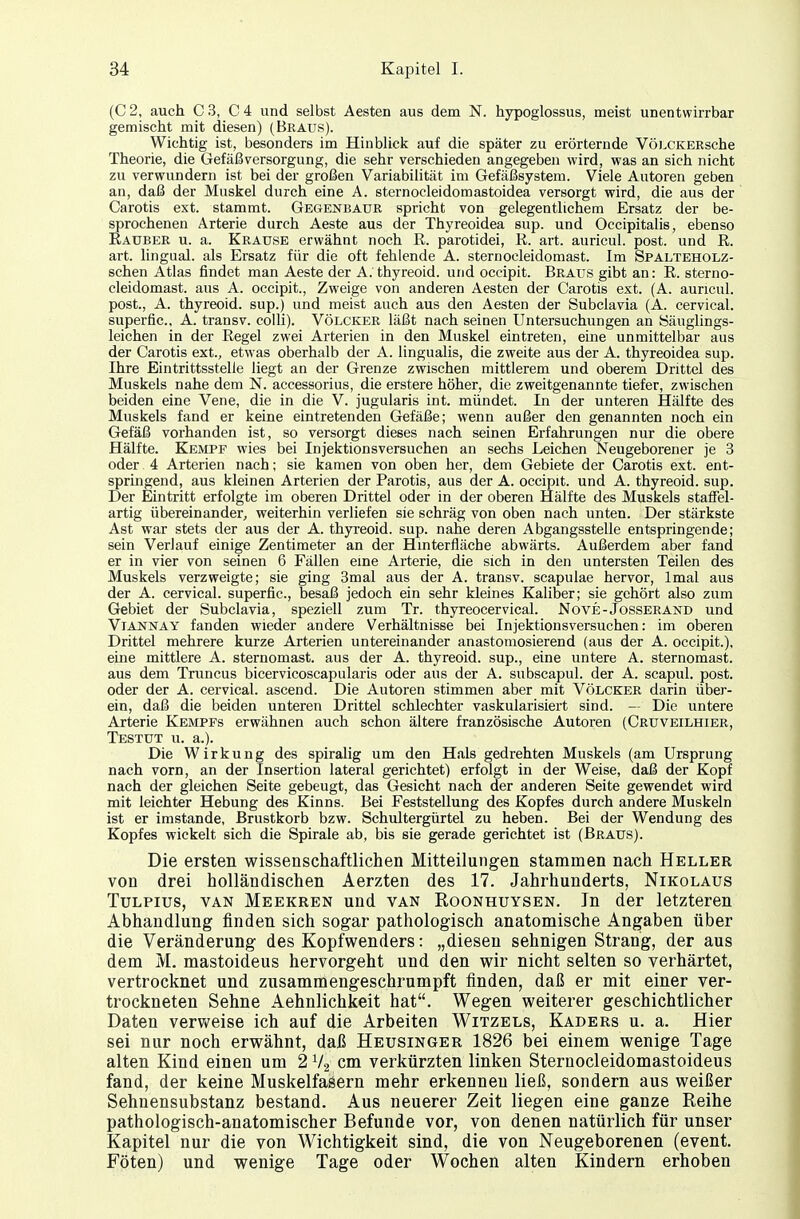 (C 2, auch C 3, C 4 und selbst Aesten aus dem N. hypoglossus, meist unentwirrbar gemischt mit diesen) (Braus). Wichtig ist, besonders im Hinblick auf die später zu erörternde VÖLCKERsche Theorie, die Gefäßversorgung, die sehr verschieden angegeben wird, was an sich nicht zu verwundern ist bei der großen Variabilität im Gefäßsystem. Viele Autoren geben an, daß der Muskel durch eine A. sternocleidomastoidea versorgt wird, die aus der Carotis ext. stammt. Gegenbaur spricht von gelegentlichem Ersatz der be- sprochenen Arterie durch Aeste aus der Thyreoidea sup. und Occipitalis, ebenso Eauber u. a. Krause erwähnt noch ß. parotidei, R. art. auricul. post. und ß. art. lingual, als Ersatz für die oft fehlende A. sternoeleidomast. Im Spalteholz- schen Atlas findet man Aeste der A. thyreoid. und occipit. Braus gibt an: ß. sterno- eleidomast. aus A. occipit., Zweige von anderen Aesten der Carotis ext. (A. auricul. post., A. thyreoid. sup.) und meist auch aus den Aesten der Subclavia (A. cervical. superfic, A. transv. colli). Völcker läßt nach seinen Untersuchungen an Säuglings- leichen in der ßegel zwei Arterien in den Muskel eintreten, eine unmittelbar aus der Carotis ext., etwas oberhalb der A. lingualis, die zweite aus der A. thyreoidea sup. Ihre Eintrittsstelle liegt an der Grenze zwischen mittlerem und oberem Drittel des Muskels nahe dem N. accessorius, die erstere höher, die zweitgenannte tiefer, zwischen beiden eine Vene, die in die V. jugularis int. mündet. In der unteren Hälfte des Muskels fand er keine eintretenden Gefäße; wenn außer den genannten noch ein Gefäß vorhanden ist, so versorgt dieses nach seinen Erfahrungen nur die obere Hälfte. Kempf wies bei Injektionsversuchen an sechs Leichen Neugeborener je 3 oder 4 Arterien nach; sie kamen von oben her, dem Gebiete der Carotis ext. ent- springend, aus kleinen Arterien der Parotis, aus der A. occipit. und A. thyreoid. sup. Der Eintritt erfolgte im oberen Drittel oder in der oberen Hälfte des Muskels staffel- artig übereinander, weiterhin verliefen sie schräg von oben nach unten. Der stärkste Ast war stets der aus der A. thyreoid. sup. nahe deren Abgangsstelle entspringende; sein Verlauf einige Zentimeter an der Hinterfläche abwärts. Außerdem aber fand er in vier von seinen 6 Fällen eine Arterie, die sich in den untersten Teilen des Muskels verzweigte; sie ging 3mal aus der A. transv. scapulae hervor, lmal aus der A. cervical. superfic, besaß jedoch ein sehr kleines Kaliber; sie gehört also zum Gebiet der Subclavia, speziell zum Tr. thyreocervical. Nove-Josserand und Viannay fanden wieder andere Verhältnisse bei Injektionsversuchen: im oberen Drittel mehrere kurze Arterien untereinander anastomosierend (aus der A. occipit.), eine mittlere A. sternomast. aus der A. thyreoid. sup., eine untere A. sternomast. aus dem Truncus bicervicoscapularis oder aus der A. subscapul. der A. scapul. post. oder der A. cervical. ascend. Die Autoren stimmen aber mit Völcker darin über- ein, daß die beiden unteren Drittel schlechter vaskularisiert sind. — Die untere Arterie Kempfs erwähnen auch schon ältere französische Autoren (Cruveilhier, Testut u. a.). Die Wirkung des spiralig um den Hals gedrehten Muskels (am Ursprung nach vorn, an der Insertion lateral gerichtet) erfolgt in der Weise, daß der Kopf nach der gleichen Seite gebeugt, das Gesicht nach der anderen Seite gewendet wird mit leichter Hebung des Kinns. Bei Feststellung des Kopfes durch andere Muskeln ist er imstande, Brustkorb bzw. Schultergürtel zu heben. Bei der Wendung des Kopfes wickelt sich die Spirale ab, bis sie gerade gerichtet ist (Braus). Die ersten wissenschaftlichen Mitteilungen stammen nach Heller von drei holländischen Aerzten des 17. Jahrhunderts, Nikolaus Tulpius, van Meekren und van Roonhuysen. Jn der letzteren Abhandlung finden sich sogar pathologisch anatomische Angaben über die Veränderung des Kopfwenders: „diesen sehnigen Strang, der aus dem M. mastoideus hervorgeht und den wir nicht selten so verhärtet, vertrocknet und zusammengeschrumpft finden, daß er mit einer ver- trockneten Sehne Aehnlichkeit hat. Wegen weiterer geschichtlicher Daten verweise ich auf die Arbeiten Witzels, Kaders u. a. Hier sei nur noch erwähnt, daß Heusinger 1826 bei einem wenige Tage alten Kind einen um 2 V2 cm verkürzten linken Sternocleidomastoideus fand, der keine Muskelfasern mehr erkennen ließ, sondern aus weißer Sehnensubstanz bestand. Aus neuerer Zeit liegen eine ganze Reihe pathologisch-anatomischer Befunde vor, von denen natürlich für unser Kapitel nur die von Wichtigkeit sind, die von Neugeborenen (event. Föten) und wenige Tage oder Wochen alten Kindern erhoben