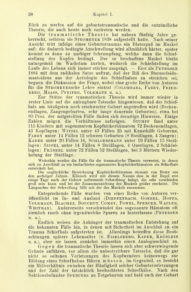 Blick zu werfen auf die geburtstraumatische und die entzündliche Theorie, die auch heute noch vertreten werden. Die traumatische Theorie hat nahezu fünfzig Jahre ge- herrscht, seitdem sie Stromeyer 1838 aufgestellt hatte. Nach seiner Ansicht tritt infolge eines Geburtstraumas ein Bluterguß im Muskel auf; die dadurch bedingte Anschwellung wird allmählich härter, später kommt es dann zu narbiger Schrumpfung, welche dann die Schief- stellung des Kopfes bedingt. Der so beschaffene Muskel bleibt naturgemäß im Wachstum zurück, wodurch die Schiefstellung im Laufe des Lebens sich immer stärker ausprägt. — Erst als Petersen 1884 mit dem radikalen Satze auftrat, daß der Riß des Sternocleido- mastoideus aus der Aetiologie des Schiefhalses zu streichen sei, begann die Diskussion der Frage, wobei eine große Reihe von Autoren für die STROMEYERsche Lehre eintrat (Colombara, Fabry, Fried- berg, Maass, Pfeifer, Volkmann u. a.). Zur Stütze der traumatischen Theorie wird immer wieder in erster Linie auf die unleugbare Tatsache hingewiesen, daß der Schief- hals am häufigsten nach erschwerter Geburt augetroffen wird (Becken- endlagen, Zangengeburten, sehr lange dauernde Geburteu), etwa bei 80 Proz. der mitgeteilten Fälle finden sich derartige Hinweise. Einige Zahlen mögen die Verhältnisse aufzeigen. Stumpf fand unter 115 Kindern mit sogenanntem Kopfnickerhämatom 72 Beckenendlagen, 43 Kopflagen; Witzel unter 43 Fällen 25 mit Kunsthilfe Geborene, Fabry unter 14 Fällen 12 schwere Geburten (8 Steißlagen, 4 Zangen); Kader unter 20 Fällen 16, Schloessmann unter 19 Fällen 13 Steiß- lagen; Sippel unter 14 Fällen 8 Steißlagen, 4 Querlagen, 2 Schädel- lagen; Frankel unter 72 Fällen 52 Steißlagen, bei 3 Müttern Wieder- holung der Steißlage. Weiterhin werden die Fälle für die traumatische Theorie verwertet, in denen sich im Anschluß an ein beobachtetes sogenanntes Kopfnickerhämatom ein Schiefhals entwickelt hat. Die unglückliche Bezeichnung Kopfnickerhämatom stammt von Bohn aus den sechziger Jahren. Klinisch wird mit diesem Namen eine in der Regel erst einige Tage Dach der Geburt auftretende Schwellung belegt, die sehr verschieden groß sein kann und bei der Zusammenziehung des Muskels größer erscheint. Die Längsachse der Schwellung fällt mit der des Muskels zusammen. Entsprechende Fälle wurden von einer Reihe vou Autoren ver- öffentlicht im In- und Ausland (Dieffenbach. Goebel. Hoffa, Volkmann, Blachez, Bouchut. Comby, Powel, Spencer, Wapler, Whitman). Andererseits verschwindet das sogenannte Hämatom oft ziemlich rasch ohne irgendwelche Spuren zu hinterlassen (Petersen u. a.). Endlich weisen die Anhänger der traumatischen Entstehung auf die bekannten Fälle hin, in denen mit Sicherheit im Anschluß an ein Trauma Schiefhals aufgetreten ist. Allerdings betreffen diese Beob- achtungen spätere Lebensalter (v. Eiselsberg. Kader, Krönlein u. a.), aber sie lassen zunächst immerhin einen Analogieschluß zu. Gegen die traumatische Theorie lassen sich aber schwerwiegende Gründe anführen, vor allem die unbestreitbare Tatsache, daß die gar nicht so seltenen Verletzungen des Kopfwenders keineswegs zur Bildung eines Schiefhalses führen müssen, im Gegenteil, es besteht ein Mißverhältnis zwischen der Häufigkeit solcher Geburtsverletzungen und der Zahl der tatsächlich beobachteten Schiefhälse. Nach den Sektiousbefunden Spencers an Totgeburten und bald nach der Geburt