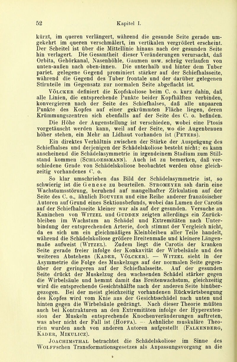 kürzt, im queren verlängert, während die gesunde Seite gerade um- gekehrt im queren verschmälert, im vertikalen vergrößert erscheint. Der Scheitel ist über die Mittellinie hinaus nach der gesunden Seite hin verlagert. Die Gesamtheit dieser Veränderungen verursacht, daß Orbita, Gehörkanal, Nasenhöhle, Gaumen usw. schräg verlaufen von unten-außen nach oben-innen. Die unterhalb und hinter dem Tuber pariet. gelegene Gegend prominiert stärker auf der Schiefhalsseite, während die Gegend des Tuber frontale und der darüber gelegenen Stirnteile im Gegensatz zur normalen Seite abgeflacht ist. Völcker definiert die Kopfskoliose beim C. o. kurz dahin, daß alle Linien, die entsprechende Punkte beider Kopfhälften verbinden, konvergieren nach der Seite des Schiefhalses, daß alle unpaaren Punkte des Kopfes auf einer gekrümmten Fläche liegen, deren Krümmungszentren sich ebenfalls auf der Seite des C. o. befinden. Die Höhe der Augenstellung ist verschieden, wobei eine Ptosis vorgetäuscht werden kann, weil auf der Seite, wo die Augenbrauen höher stehen, ein Mehr an Lidhaut vorhanden ist (Peters). Ein direktes Verhältnis zwischen der Stärke der Ausprägung des Schiefhalses und derjenigen der Schädelskoliose besteht nicht; es kann anscheinend die Schädelasymmetrie in irgendeinem Stadium zum Still- stand kommen (Schloessmann). Auch ist zu bemerken, daß ver- schiedene Grade von Schädelskoliose beobachtet werden ohne gleich- zeitig vorhandenes 0. o. So klar umschrieben das Bild der Schädelasymmetrie ist, so schwierig ist die Genese zu beurteilen. Stromeyer sah darin eine Wachstumsstörung, beruhend auf mangelhafter Zirkulation auf der Seite des C. o., ähnlich Bouvier und eine Reihe anderer französischer Autoren auf Grund eines Sektionsbefunds, wobei das Lumen der Carotis auf der Schiefhalsseite kleiner war als auf der gesunden. Versuche an Kaninchen von Witzel und Gudden zeigten allerdings ein Zurück- bleiben im Wachstum au Schädel und Extremitäten nach Unter- bindung der entsprechenden Arterie, doch stimmt der Vergleich nicht, da es sich um ein gleichmäßiges Kleinbleibeu aller Teile handelt, während die Schädelskoliose größere Breitenmaße und kleinere Längen- maße aufweist (Witzel). Zudem liegt die Carotis der kranken Seite gerade freier infolge der Konkavität der Wirbelsäule und des weiteren Abstehens (Kader, Völcker). — Witzel sieht in der Asymmetrie die Folge des Muskelzugs auf der normalen Seite gegen- über der geringeren auf der Schiefhalsseite. Auf der gesunden Seite drückt der Muskelzug den wachsenden Schädel stärker gegen die Wirbelsäule und hemmt damit das Breitenwachstum, gleichzeitig wird die entsprechende Gesichtshälfte nach der anderen Seite hinüber- gezogen. Bei der meist gleichzeitig vorhandenen Rückwärtsbeugung des Kopfes wird vom Knie aus der Gesichtsschädel nach unten und hinten gegen die Wirbelsäule gedrängt. Nach dieser Theorie müßten auch bei Kontrakturen an den Extremitäten infolge der Hyperexten- sion der Muskeln entsprechende Knochenveränderungen auftreten, was aber nicht der Fall ist (Hoffa). -- Aehnliche muskuläre Theo- rien wurden auch von anderen Autoren aufgestellt (Falkenberg, Kader, Mikulicz). Joachimsthal betrachtet die Schädelskoliose im Sinne des Woi.FFschen Transformationsgesetzes als Anpassungsvorgang an die