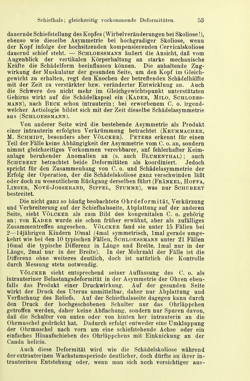 dauernde Schiefstellung des Kopfes (Wirbelveränderungen bei Skoliose!), ebenso wie dieselbe Asymmetrie bei hochgradiger Skoliose, wenn der Kopf infolge der hochsitzenden kompensierenden Cervicalskoliose dauernd schief steht. — Schloessmann äußert die Ansicht, daß vom Augenblick der vertikalen Körperhaltung an starke mechanische Kräfte die Schädelform beeinflussen können. Die anhaltende Zug- wirkung der Muskulatur der gesunden Seite, um den Kopf im Gleich- gewicht zu erhalten, regt den Knochen der betreffenden Schädelhälfte mit der Zeit zu verstärkter bzw. veränderter Entwicklung an. Auch die Schwere des nicht mehr im Gleichgewichtspunkt unterstützten Gehirns wirkt auf die Schädelkapsel ein (Kader, Milo, Schloess- mann), nach Beck schon intrauterin; bei erworbenem C. o. irgend- welcher Aetiologie bildet sich mit der Zeit dieselbe Schädelasymmetrie aus (Schloessmann). Von anderer Seite wird die bestehende Asymmetrie als Produkt einer intrauterin erfolgten Verkrümmung betrachtet (Krummacher, M. Schmidt, besonders aber Völcker). Peters erkennt für einen Teil der Fälle keine Abhängigkeit der Asymmetrie vom C. o. au, sondern nimmt gleichzeitiges Vorkommen vererbbarer, anf fehlerhafter Keim- anlage beruhender Anomalien an (s. auch Blumenthal) ; auch Schubert betrachtet beide Deformitäten als koordiniert. Jedoch spricht für den Zusammenhang von C. o. und Schädelasymmetrie der Erfolg der Operation, der die Schädelskoliose ganz verschwinden läßt oder doch zu wesentlichem Rückgang derselben führt (Frankel, Hoffa, Linser, Nove-Josserand, Sippel, Stumme), was nur Schubert bestreitet. Die nicht ganz so häufig beobachtete Ohrdeformität, Verkürzung und Verbreiterung auf der Schiefhalsseite, Abplattung auf der anderen Seite, sieht Völcker als zum Bild des kongenitalen C. o. gehörig an; von Kader wurde sie schon früher erwähnt, aber als zufälliges Zusammentreffen angesehen. Völcker fand sie unter 15 Fällen bei 2—14jährigen Kindern lOmal (4mal symmetrisch, lmal gerade umge- kehrt wie bei den 10 typischen Fällen, Schloessmann unter 21 Fällen 16mal die typische Differenz in Länge und Breite, lmal nur in der Länge, 2mal nur in der Breite). In der Mehrzahl der Fälle ist die Differenz ohne weiteres deutlich, doch ist natürlich die Kontrolle durch Messung stets notwendig. Völcker sieht entsprechend seiner Auffassung des C. o. als intrauteriner Belastungsdeformität in der Asymmetrie der Ohren eben- falls das Produkt einer Druckwirkung. Auf der gesunden Seite wirkt der Druck des Uterus unmittelbar, daher nur Abplattung und Verflachung des Reliefs. Auf der Schiethalsseite dagegen kann durch den Druck der hochgeschobenen Schulter nur das Ohrläppchen getroffen werden, daher keine Abflachung, sondern nur Spuren davon, daß die Schulter von unten oder von hinten her intrauterin an die Ohrmuschel gedrückt hat. Dadurch erfolgt entweder eine Umklappung der Ohrmuschel nach vorn um eine schiefstehende Achse oder ein einfaches Hinaufschieben des Ohrläppchens mit Einknickung an der Cauda helicis. Auch diese Deformität wird wie die Schädelskoliose während der extrauterinen Wachstumsperiode deutlicher, doch dürfte an ihrer in- trauterinen Entstehung oder, wenn man sich noch vorsichtiger aus-