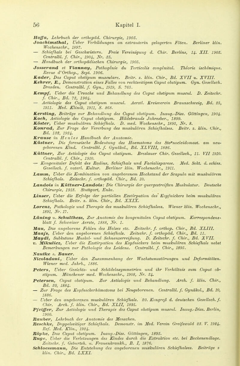 Hoffa, Lehrbuch der Orthopäd, Chirurgie, 1905. Joachimsthal, Ueber Verbildungen an extrauterin gelagerten Föten. Berliner klin. Woehenechr., 1897. — Schiefhals bei Geschwistern. Freie Vereinigung d. Chir. Berlins, 14. XII. 190S. Centralbl. f. Chir., 1904, Er- SS. — Handbuch der orthopädischen Chirurgie, 1905. Josseratid. et Viannay, Pathogenie du Torticolis congenital. Theorie ischemique. Revue d'Orthop., Sept. 1906. Kader, Bas Caput obstipum muscvlare. Beitr. z. klin. Chir., Bd. XVII u. XVIII. Kehrer. E., Demonstration eines Falles von rechtzeitigem Caput obstipum. Gyn. Gesellseh. Dresden. Centralbl. f. G-yn., 1919, S. 765. Kempf. Ueber die Ursache und Behandlung des Caput obstipum museal. D. Zeitschr. f. Chir., Bd. 73, 1904. — Aetiologie des Caput obstipum muscul. Aerzll. Kreisverein Braunschweig, Bd. 25, 1911. Med. Klinik, 1911, S. 868. Kersting, Beiträge zur Behandlung des Caput obstipum. Inaug.-Diss. Göttingen, 1904. Koch. Aetiologie des Caput obstipum. Hildebrands Jahresber., 1899. Köster, Ueber muskulären Schiefhals. D. med. Wochenschr., 1895, Nr. 8. Konrad, Zur Frage der Vererbung des muskulären Schiefhalses. Beitr. z. klin. Chir., Bd. 1SS, 1924. Krause in Henles Handbuch der Anatomie. Küstner, Die forensische Bedeutung des Haematorns des Stefnocleidomast. am neu- geborenen Kind. Centralbl. f. Gynäkol., Bd. XLVII1, 1886. Küttner, Zur Aetiologie des Caput obstipum. Breslauer Chir. Gesellsch., 11. VII 1910. Centralbl. f. Chir., 1910. — Kongenitaler Defekt des Radius, Schiefhals und Facialisparese. Med. Sekt. d. schles. Gesellsch. f. vaterl. Kultur. Berliner klin. Wochenschr., 1911. Lamm, Ueber die Kombination von angeborenem Hochstand der Scapula mit muskulärem Schiefhals. Zeitschr. f. Orthopäd. Chir., Bd. 10. Landois in Küttner-Landots: Die Chirurgie der quergestreiften Musfmlatur. Deutsche Chirurgie, 191S. Stuttgart, Enke. Linser, Ueber die Erfolge der partiellen Exslirpation des' Kopfnickers beim muskulären Schiefhals. Beitr. 2. klin. Chir., Bd. XXIX. Lorenz, Pathologie und Therapie des muskulären Schiefhalses. Wiener klin. Wochenschr., 1891, Xr. 17. Lüning u. Schulthess, Zur Anatomie des kongenitalen Caput obstipum. Korrespondenz- Matt f. Schweizer Aerzte, 1888, Xr. 1. Mau, Das angeborene Fehlen des Halses etc. Zeitschr. f. orthop. Chir., Bd. XLIII. Maafs, Ueber den angeborenen Schiefhals. Zeitschr. f. Orthopäd. Chir., Bd. 11. May dl, Subhjtane Muskel- und Sehnenzerreißung. D. Zeitschr. f. Chir., Bd. XVII. V. Mikulicz, Ueber die Exslirpation des Kopfnickers beim muskulären Schiefhals nebst Bemerkungen zur Pathologie des Leidens. Centralbl. f. Chir., 1895. Xautke ?. Bauer. Xicoladoni, Ueber den Zusammenhang der Wachstumsstörungen und Deformitäten. Wiener med. Jahrb., 1886. Peters, Ueber Gesichts- und Schädelasymmetrien und ihr Verhältnis zum Caput ob- stipum. Münchener med. Wochenschr., 1908, Xr. 34. Petersen, Caput obstipum. Zur Aetiologie und Behandlung. Arch. f. klin. Chir., Bd. 30, 1884. — Zur Frage des Kopfnickerhämatoms bei Xeugeborenen. Centralbl. f. Gynäkol., Bd. 10, 1886. — Ueber den angeborenen muskulären Schiefhals. 20. Kongreß d. deutschen Gesellsch. f. Chir. Arch. f. klin. Chir., Bd. XLII, 1891. Pfeiffer, Zur Aetiologie und Therapie des Caput obstipum muscul. Inaug.-Diss. Berlin, 1900. Rauber, Lehrbuch der Anatomie des Menschen. Reschke, Doppelseitiger Schiefhals. Demonstr. im Med. Verein Greifswald 23. V. 1924- Ref. Med. Klin., 1924. Röpke, Das Caput obstipum. Inaug.-Diss. Göttingen, 1893. Rüge, Ueber die Verletzungen des Kindes durch die Extraktion etc. bei Beckenendlage. Zeitschr. f. Geburtsh. u. Frauenkrankh., B. I, 1876. Sehloessmann, Die Entstehung des angeborenen muskulären Schiefhalses. Beiträge 2 klin. Chir., Bd. LXXI.