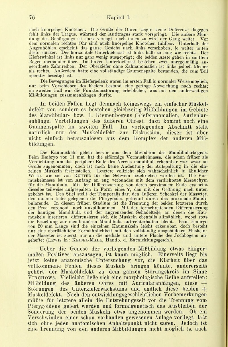 noch knorpelige Knötchen. Die Größe der Ohren zeigte keine Differenz; dagegen fehlt links der Tragus, während der Antitragus stark vorspringt. Die äußere Mün- dung des Gehörgangs ist stark verengt, nach innen zu wird der Gang weiter. Vor dein normalen rechten Ohr sind auch knorpelige Knötchen fühlbar. Unterhalb der Augenhöhlen erscheint das ganze Gesicht nach links verschoben, je weiter unten desto stärker. Der horizontale Unterkieferast ist links halb so lang wie rechts. Der Kieferwinkel ist links nur ganz wenig ausgeprägt; die beiden Aeste gehen in sanftem Bogen ineinander über. Im linken Unterkieferast bestehen zwei unregelmäßig an- geordnete Zahnreihen. Der Oberkiefer ohne Zahnanomalien ist links jedoch kleiner als rechts. Außerdem hatte eine vollständige Gaumenspalte bestanden, die zum Teil operativ beseitigt ist. Die Bewegungen im Kiefergelenk waren im ersten Fall in normaler Weise möglich, nur beim Vorschieben des Kiefers bestand eine geringe Abweichung nach rechts; im zweiten P'all war die Funktionsstörung erheblicher, was mit den anderweitigen Mißbildungen zusammenhängen dürfte. In beiden Fällen liegt demnach keineswegs ein einfacher Muskel- defekt vor, sondern es bestehen gleichzeitig Mißbildungen im Gebiete des Mandibular- bzw. 1. Kiemenbogens (Kieferanomalien, Auricular- anhänge, Verbildungen des äußeren Ohres), dazu kommt noch eine Gaumenspalte im zweiten Fall. Im vorliegenden Abschnitt steht natürlich nur der Muskeldefekt zur Diskussion, dieser ist aber nicht einfach herauszulösen aus dem Komplex der anderen Miß- bildungen. Die Kaumuskeln gehen hervor aus dem Mesoderm des Mandibularbogens. Beim Embryo von 11 mm hat die eiförmige Vormuskelmasse, die schon früher als Verdichtung um das periphere Ende des Nervus mandibul. erkennbar war, zwar an Größe zugenommen, doch ist noch keine Andeutung der Aufspaltung in die ein- zelnen Muskeln festzustellen. Letztere vollzieht sich wahrscheinlich in ähnlicher Weise, wie sie von Reuter für das Schwein beschrieben worden ist. Die Vor- muskelmasse ist von Anfang an eng verbunden mit dem verdichteten Mesenchym für die Mandibula. Mit der Differenzierung von deren proximalem Ende erscheint dieselbe teilweise aufgespalten in Form eines Y, das mit der Oeffnung nach unten gekehrt ist. Den Stiel stellt der Temporaiis dar, den äußeren Schenkel der Masseter, den inneren tiefer gelegenen die Pterygoidei. getrennt durch das proximale Mandi- bularende. In diesem frühen Stadium ist die Trennung der beiden letzteren durch den Proc. coronoid. noch unvollkommen. Mit der fortschreitenden Differenzierung der häutigen Mandibula und der angrenzenden Schädelteüe, an denen die Kau- muskeln inserieren, differenzieren sich die Muskeln ebenfalls allmählich, wobei stets die Beziehung zur membranösen Mandibula aufrechterhalten bleibt. Beim Embryo von 20 mm Länge sind die einzelnen Kaumuskeln leicht erkennbar, doch besteht nur eine oberflächliche Formähnlichkeit mit den vollständig ausgebildeten Muskeln; der Masseter ist zuerst nur an die mediale und untere Fläche des Jochbogens an- geheftet (Lewis in: Keibel-Mall, Handb. d. Entwicklungsgesch.). Ueber die Genese der vorliegenden Mißbildung etwas einiger- maßen Positives auszusagen, ist kaum möglich. Einerseits liegt bis jetzt keine anatomische Untersuchung vor, die Klarheit über das vollkommene Fehlen dieses Muskels bringen könnte, andererseits gehört der Muskeldefekt zu dem ganzen Störungskreis im Sinne Virchows. Vielleicht ließe sich eine morphologische Reihe aufstellen: Mißbildung des äußeren Ohres mit Auricularanhängen, diese -+- Störungen des Unterkieferwachstums und endlich diese beiden -f- Muskeldefekt. Nach den entwicklungsgeschichtlichen Vorbemerkungen müßte für letztere allein die Entstehungszeit vor die Trennung vom Pterygoideus gelegt werden und formalgenetisch das Ausbleiben der Sonderung der beiden Muskeln etwa angenommen werden. Ob ein Verschwinden einer schon vorhanden gewesenen Anlage vorliegt, läßt sich ohne jeden anatomischen Anhaltspunkt nicht sagen. Jedoch ist eine Trennung von den anderen Mißbildungen nicht möglich (s. auch