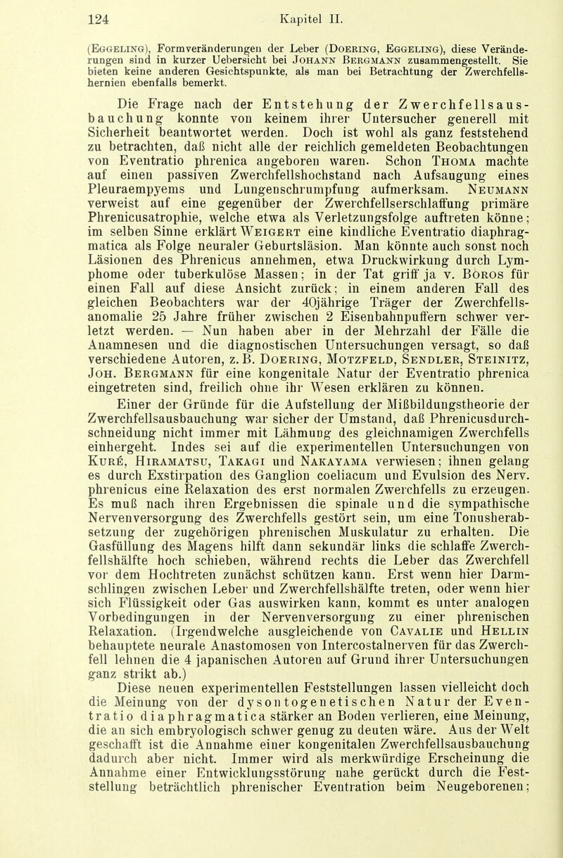 (Eggeling), Formveränderungen der Leber (Doering, Eggeling), diese Verände- rungen sind in kurzer Uebersicht bei Johann Bergmann zusammengestellt. Sie bieten keine anderen Gesichtspunkte, als man bei Betrachtung der Zwerchfells- hernien ebenfalls bemerkt. Die Frage nach der Entstehung der Zwerchfellsaus- bauchung konnte von keinem ihrer Untersucher generell mit Sicherheit beantwortet werden. Doch ist wohl als ganz feststehend zu betrachten, daß nicht alle der reichlich gemeldeten Beobachtungen von Eventratio phrenica angeboren waren. Schon Thoma machte auf einen passiven Zwerchfellshochstand nach Aufsaugung eines Pleuraempyems und Lungenschrumpfung aufmerksam. Neumann verweist auf eine gegenüber der Zwerchfellserschlaffung primäre Phrenicusatrophie, welche etwa als Verletzungsfolge auftreten könne; im selben Sinne erklärt Weigert eine kindliche Eventratio diaphrag- matica als Folge neuraler Geburtsläsion. Man könnte auch sonst noch Läsionen des Phrenicus annehmen, etwa Druckwirkung durch Lym- phome oder tuberkulöse Massen; in der Tat griff ja v. Boros für einen Fall auf diese Ansicht zurück; in einem anderen Fall des gleichen Beobachters war der 40jährige Träger der Zwerchfells- anomalie 25 Jahre früher zwischen 2 Eisenbahnpuffern schwer ver- letzt werden. — Nun haben aber in der Mehrzahl der Fälle die Anamnesen und die diagnostischen Untersuchungen versagt, so daß verschiedene Autoren, z.B. Doering, Motzfeld, Sendler, Steinitz, Joh. Bergmann für eine kongenitale Natur der Eventratio phrenica eingetreten sind, freilich ohne ihr Wesen erklären zu können. Einer der Gründe für die Aufstellung der Mißbildungstheorie der Zwerchfellsausbauchung war sicher der Umstand, daß Phrenicusdurch- schneidung nicht immer mit Lähmung des gleichnamigen Zwerchfells einhergeht. Indes sei auf die experimentellen Untersuchungen von Kure, Hiramatsu, Takagi und Nakayama verwiesen; ihnen gelang es durch Exstirpation des Ganglion coeliacum und Evulsion des Nerv, phrenicus eine Relaxation des erst normalen Zwerchfells zu erzeugen. Es muß nach ihren Ergebnissen die spinale und die sympathische Nervenversorgung des Zwerchfells gestört sein, um eine Tonusherab- setzung der zugehörigen phrenischen Muskulatur zu erhalten. Die Gasfüllung des Magens hilft dann sekundär links die schlaffe Zwerch- fellshälfte hoch schieben, während rechts die Leber das Zwerchfell vor dem Hochtreten zunächst schützen kann. Erst wenn hier Darm- schlingen zwischen Leber und Zwerchfellshälfte treten, oder wenn hier sich Flüssigkeit oder Gas auswirken kann, kommt es unter analogen Vorbedingungen in der Nervenversorgung zu einer phrenischen Relaxation. (Irgendwelche ausgleichende von Cavalie und Hellin behauptete neurale Anastomosen von Intercostalnerven für das Zwerch- fell lehnen die 4 japanischen Autoren auf Grund ihrer Untersuchungen ganz strikt ab.) Diese neuen experimentellen Feststellungen lassen vielleicht doch die Meinung von der dysontogenetischen Natur der Even- tratio diaphragmatica stärker an Boden verlieren, eine Meinung, die an sich embryologisch schwer genug zu deuten wäre. Aus der Welt geschafft ist die Annahme einer kongenitalen Zwerchfellsausbauchung dadurch aber nicht. Immer wird als merkwürdige Erscheinung die Annahme einer Entwicklungsstörung nahe gerückt durch die Fest- stellung beträchtlich phrenischer Eventration beim Neugeborenen;