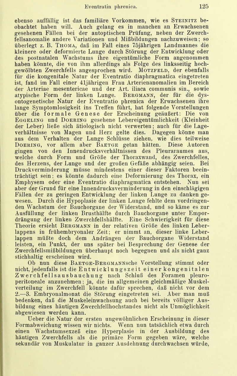 ebenso auffällig ist das familiäre Vorkommen, wie es Steinitz be- obachtet haben will. Auch gelang es in manchen an Erwachsenen gesehenen Fällen bei der autoptischen Prüfung, neben der Zwerch- fellsanomalie andere Variationen und Mißbildungen nachzuweisen; so überlegt z. B. Thoma, daß im Fall eines 75jährigen Landmannes die kleinere oder deformierte Lunge durch Störung der Entwicklung oder des postnatalen Wachstums ihre eigentümliche Form angenommen haben könnte, die von ihm allerdings als Folge des linksseitig hoch- gewölbten Zwerchfells angesprochen wird. Motzfeld, der ebenfalls für die kongenitale Natur der Eventratio diaphragmatica eingetreten ist, fand im Fall einer 41jährigen Frau Arterienanomalien im Bereich der Arteriae mesentericae und der Art. iliaca communis sin., sowie atypische Form der linken Lunge. Bergmann, der für die dys- ontogenetische Natur der Eventratio phrenica der Erwachsenen ihre lange Symptomlosigkeit ins Treffen führt, hat folgende Vorstellungen über die formale Genese der Erscheinung geäußert: Die von Eggeling und Doering gesehene Lebereigentümlichkeit (Kleinheit der Leber) ließe sich ätiologisch nicht verwerten; auch für die Lage- verhältnisse von Magen und Herz gelte dies. Dagegen könne man aus dem Verhalten der Lunge Schlüsse ziehen, wie dies teilweise Doering, vor allem aber Baetge getan hätten. Diese Autoren gingen von den Innendrucksverhältnissen des Pleuraraumes aus, welche durch Form und Größe der Thoraxwand, des Zwerchfelles, des Herzens, der Lunge und der großen Gefäße abhängig seien. Bei Druckverminderung müsse mindestens einer dieser Faktoren beein- trächtigt sein; es könnte dadurch eine Deformierung des Thorax, ein Emphysem oder eine Eventratio diaphragmatica entstehen. Nun sei aber der Grund für eine lnnendrucksverminderung in den einschlägigen Fällen der zu geringen Entwicklung der linken Lunge zu danken ge- wesen. Durch die Hypoplasie der linken Lunge fehlte dem vordringen- den Wachstum der Bauchorgane der Widerstand, und so käme es zur Ausfüllung der linken Brusthälfte durch Bauchorgane unter Empor- drängung der linken Zwerchfellshälfte. Eine Schwierigkeit für diese Theorie ersieht Bergmann in der relativen Größe des linken Leber- lappens in frühembryonaler Zeit; er nimmt an, dieser linke Leber- lappen müßte doch dem Andrängen der Bauchorgane Widerstand leisten, ein Punkt, der uns später bei Besprechung der Genese der Zwerchfellsmißbildungen überhaupt noch begegnen und als nicht ganz stichhaltig erscheinen wird. Ob nun diese BAETGE-BERGMANNsche Vorstellung stimmt oder nicht, jedenfalls ist die Entwicklungszeit einer kongenitalen Zwerchfellsausbauchung nach Schluß des Foramen pleuro- peritoneale anzunehmen; ja, die im allgemeinen gleichmäßige Muskel- verteilung im Zwerchfell könnte dafür sprechen, daß nicht vor dem 2.—3. Embryonalmonat die Störung eingetreten sei. Aber man muß bedenken, daß die Muskeleinwachsung auch bei bereits völliger Aus- bildung eines häutigen Zwerchfellhochstandes nicht als Unmöglichkeit abgewiesen werden kann. Ueber die Natur der ersten ungewöhnlichen Erscheinung in dieser Formabweichung wissen wir nichts. Wenn nun tatsächlich etwa durch einen Wachstumsexzeß eine Hyperplasie in der Ausbildung des häutigen Zwerchfells als die primäre Form gegeben wäre, welche sekundär von Muskulatur in ganzer Ausdehnung durchwachsen würde,