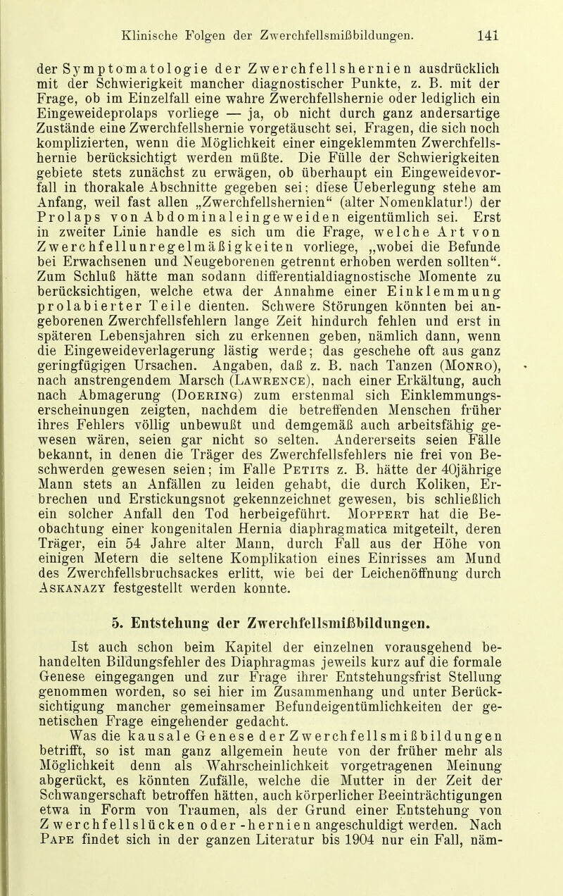 der Symptomatologie der Zwerchfellshernien ausdrücklich mit der Schwierigkeit mancher diagnostischer Punkte, z. B. mit der Frage, ob im Einzelfall eine wahre Zwerchfellshernie oder lediglich ein Eingeweideprolaps vorliege — ja, ob nicht durch ganz andersartige Zustände eine Zwerchfellshernie vorgetäuscht sei, Fragen, die sich noch komplizierten, wenn die Möglichkeit einer eingeklemmten Zwerchfells- hernie berücksichtigt werden müßte. Die Fülle der Schwierigkeiten gebiete stets zunächst zu erwägen, ob überhaupt ein Eingeweidevor- fall in thorakale Abschnitte gegeben sei; diese Ueberlegung stehe am Anfang, weil fast allen „Zwerchfellshernien (alter Nomenklatur!) der Prolaps vonAbdominaleingeweiden eigentümlich sei. Erst in zweiter Linie handle es sich um die Frage, welche Art von Zwerchfellunregelmäßigkeiten vorliege, „wobei die Befunde bei Erwachsenen und Neugeborenen getrennt erhoben werden sollten. Zum Schluß hätte man sodann differentialdiagnostische Momente zu berücksichtigen, welche etwa der Annahme einer Einklemmung prolabierter Teile dienten. Schwere Störungen könnten bei an- geborenen Zwerchfellsfehlern lange Zeit hindurch fehlen und erst in späteren Lebensjahren sich zu erkennen geben, nämlich dann, wenn die Eingeweideverlagerung lästig werde; das geschehe oft aus ganz geringfügigen Ursachen. Angaben, daß z. B. nach Tanzen (Monro), nach anstrengendem Marsch (Lawrence), nach einer Erkältung, auch nach Abmagerung (Doering) zum erstenmal sich Einklemmungs- erscheinungen zeigten, nachdem die betreffenden Menschen früher ihres Fehlers völlig unbewußt und demgemäß auch arbeitsfähig ge- wesen wären, seien gar nicht so selten. Andererseits seien Fälle bekannt, in denen die Träger des Zwerchfellsfehlers nie frei von Be- schwerden gewesen seien; im Falle Petits z. B. hätte der 40jährige Mann stets an Anfällen zu leiden gehabt, die durch Koliken, Er- brechen und Erstickungsnot gekennzeichnet gewesen, bis schließlich ein solcher Anfall den Tod herbeigeführt. Moppert hat die Be- obachtung einer kongenitalen Hernia diaphragmatica mitgeteilt, deren Träger, ein 54 Jahre alter Mann, durch Fall aus der Höhe von einigen Metern die seltene Komplikation eines Einrisses am Mund des Zwerchfellsbruchsackes erlitt, wie bei der Leichenöffnung durch Askanazy festgestellt werden konnte. 5. Entstehung der Zwerclifellsniißbildungen. Ist auch schon beim Kapitel der einzelnen vorausgehend be- handelten Bildungsfehler des Diaphragmas jeweils kurz auf die formale Genese eingegangen und zur Frage ihrer Entstehungsfrist Stellung genommen worden, so sei hier im Zusammenhang und unter Berück- sichtigung mancher gemeinsamer Befundeigentümlichkeiten der ge- netischen Frage eingehender gedacht. Was die kausale Genese derZwerchfellsmißbildungen betrifft, so ist man ganz allgemein heute von der früher mehr als Möglichkeit denn als Wahrscheinlichkeit vorgetragenen Meinung abgerückt, es könnten Zufälle, welche die Mutter in der Zeit der Schwangerschaft betroffen hätten, auch körperlicher Beeinträchtigungen etwa in Form von Traumen, als der Grund einer Entstehung von Z werchfellslücken oder -hernien angeschuldigt werden. Nach Pape findet sich in der ganzen Literatur bis 1904 nur ein Fall, näm-