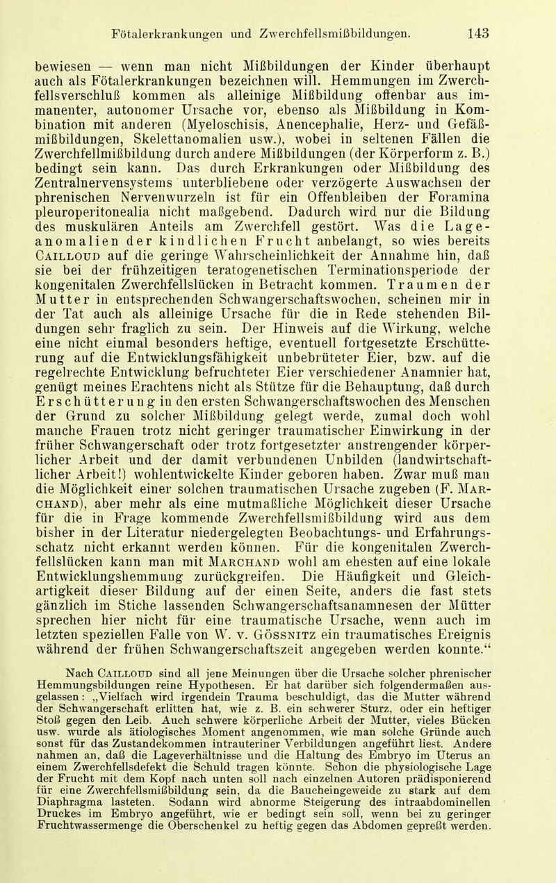 bewiesen — wenn man nicht Mißbildungen der Kinder überhaupt auch als Fötalerkrankungen bezeichnen will. Hemmungen im Zwerch- fellsverschluß kommen als alleinige Mißbildung offenbar aus im- manenter, autonomer Ursache vor, ebenso als Mißbildung in Kom- bination mit anderen (Myeloschisis, Anencephalie, Herz- und Gefäß- mißbildungen, Skelettanomalien usw.), wobei in seltenen Fällen die Zwerchfellmißbildung durch andere Mißbildungen (der Körperform z. B.) bedingt sein kann. Das durch Erkrankungen oder Mißbildung des Zentralnervensystems unterbliebene oder verzögerte Auswachsen der phrenischen Nervenwurzeln ist für ein Offenbleiben der Foramina pleuroperitonealia nicht maßgebend. Dadurch wird nur die Bildung des muskulären Anteils am Zwerchfell gestört. Was die Lage- anomalien der kindlichen Frucht anbelaugt, so wies bereits Cailloud auf die geringe Wahrscheinlichkeit der Annahme hin, daß sie bei der frühzeitigen teratogenetischen Terminationsperiode der kongenitalen Zwerchfellslücken in Betracht kommen. Traumen der Mutter in entsprechenden Schwangerschaftswocheu, scheinen mir in der Tat auch als alleinige Ursache für die in Rede stehenden Bil- dungen sehr fraglich zu sein. Der Hinweis auf die Wirkung, welche eine nicht einmal besonders heftige, eventuell fortgesetzte Erschütte- rung auf die Entwicklungsfähigkeit unbebrüteter Eier, bzw. auf die regelrechte Entwicklung befruchteter Eier verschiedener Anamnier hat, genügt meines Erachtens nicht als Stütze für die Behauptung, daß durch Erschütterung in den ersten Schwangerschaftswochen des Menschen der Grund zu solcher Mißbildung gelegt werde, zumal doch wohl manche Frauen trotz nicht geringer traumatischer Einwirkung in der früher Schwangerschaft oder trotz fortgesetzter anstrengender körper- licher Arbeit und der damit verbundenen Unbilden (landwirtschaft- licher Arbeit!) wohlentwickelte Kinder geboren haben. Zwar muß man die Möglichkeit einer solchen traumatischen Ursache zugeben (F. Mar- chand), aber mehr als eine mutmaßliche Möglichkeit dieser Ursache für die in Frage kommende Zwerchfellsmißbildung wird aus dem bisher in der Literatur niedergelegten Beobachtungs- und Erfahrungs- schatz nicht erkannt werden können. Für die kongenitalen Zwerch- fellslücken kann man mit Marchand wohl am ehesten auf eine lokale Entwicklungshemmung zurückgreifen. Die Häufigkeit und Gleich- artigkeit dieser Bildung auf der einen Seite, anders die fast stets gänzlich im Stiche lassenden Schwangerschaftsanamnesen der Mütter sprechen hier nicht für eine traumatische Ursache, wenn auch im letzten speziellen Falle von W. v. Gössnitz ein traumatisches Ereignis während der frühen Schwangerschaftszeit angegeben werden konnte. Nach Cailloud sind all jene Meinungen über die Ursache solcher phrenischer Hemmungsbildungen reine Hypothesen. Er hat darüber sich folgendermaßen aus- gelassen : „Vielfach wird irgendein Trauma beschuldigt, das die Mutter während der Schwangerschaft erlitten hat, wie z. B. ein schwerer Sturz, oder ein heftiger Stoß gegen den Leib. Auch schwere körperliche Arbeit der Mutter, vieles Bücken usw. wurde als ätiologisches Moment angenommen, wie man solche Gründe auch sonst für das Zustandekommen intrauteriner Verbildungen angeführt liest. Andere nahmen an, daß die Lageverhältnisse und die Haltung des Embryo im Uterus an einem Zwerchfellsdefekt die Schuld tragen könnte. Schon die physiologische Lage der Frucht mit dem Kopf nach unten soll nach einzelnen Autoren prädisponierend für eine Zwerchfellsmißbildung sein, da die Baucheingeweide zu stark auf dem Diaphragma lasteten. Sodann wird abnorme Steigerung des intraabdominellen Druckes im Embryo angeführt, wie er bedingt sein soll, wenn bei zu geringer Fruchtwassermenge die Oberschenkel zu heftig gegen das Abdomen gepreßt werden.