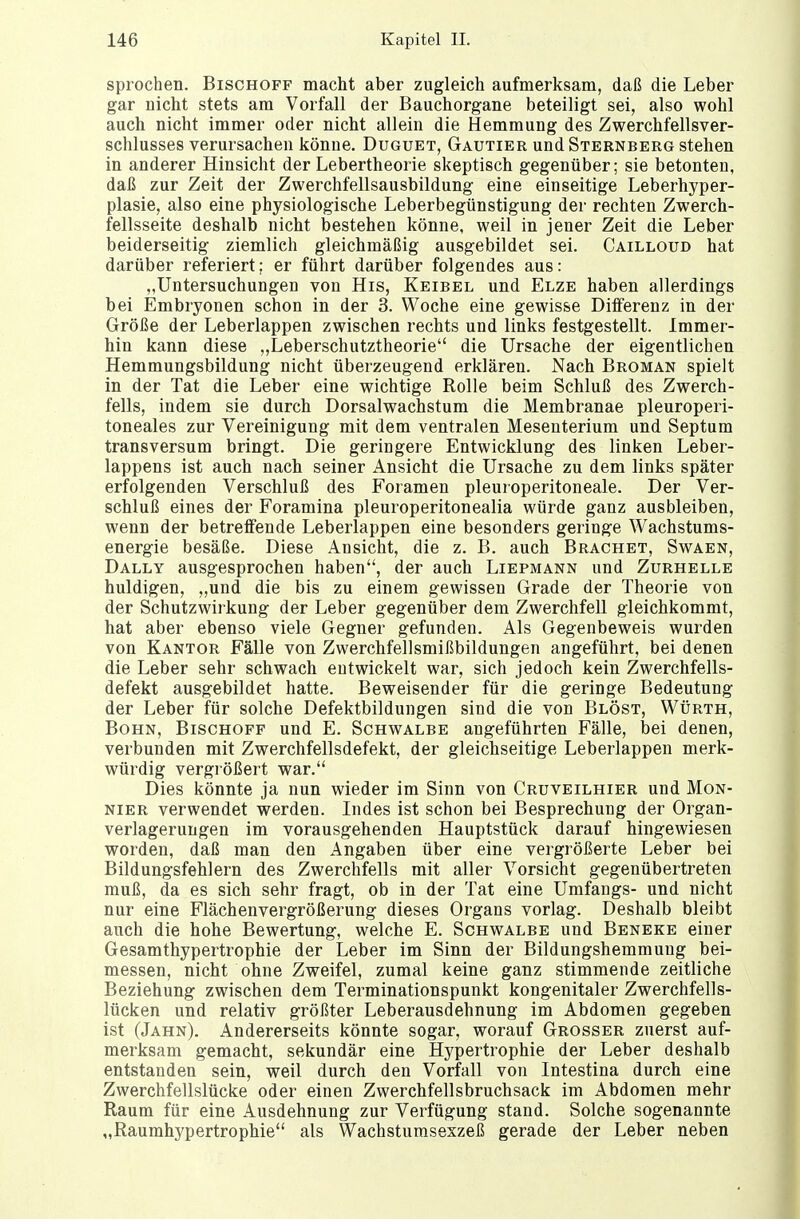 sprochen. Bischoff macht aber zugleich aufmerksam, daß die Leber gar uicht stets am Vorfall der Bauchorgane beteiligt sei, also wohl auch nicht immer oder nicht allein die Hemmung des Zwerchfellsver- schlusses verursachen könne. Duguet, Gautier und Sternberg stehen in anderer Hinsicht der Lebertheorie skeptisch gegenüber; sie betonten, daß zur Zeit der Zwerchfellsausbildung eine einseitige Leberhyper- plasie, also eine physiologische Leberbegünstigung der rechten Zwerch- fellsseite deshalb nicht bestehen könne, weil in jener Zeit die Leber beiderseitig ziemlich gleichmäßig ausgebildet sei. Cailloud hat darüber referiert; er führt darüber folgendes aus: „Untersuchungen von His, Keibel und Elze haben allerdings bei Embryonen schon in der 3. Woche eine gewisse Differenz in der Größe der Leberlappen zwischen rechts und links festgestellt. Immer- hin kann diese „Leberschutztheorie die Ursache der eigentlichen Hemmungsbildung nicht überzeugend erklären. Nach Broman spielt in der Tat die Leber eine wichtige Rolle beim Schluß des Zwerch- fells, indem sie durch Dorsalwachstum die Membranae pleuroperi- toneales zur Vereinigung mit dem ventralen Mesenterium und Septum transversum bringt. Die geringere Entwicklung des linken Leber- lappens ist auch nach seiner Ansicht die Ursache zu dem links später erfolgenden Verschluß des Foramen pleuroperitoneale. Der Ver- schluß eines der Foramina pleuroperitonealia würde ganz ausbleiben, wenn der betreffende Leberlappen eine besonders geringe Wachstums- energie besäße. Diese Ansicht, die z. B. auch Brächet, Swaen, Dally ausgesprochen haben, der auch Liepmann und Zurhelle huldigen, „und die bis zu einem gewissen Grade der Theorie von der Schutzwirkung der Leber gegenüber dem Zwerchfell gleichkommt, hat aber ebenso viele Gegner gefunden. Als Gegenbeweis wurden von Kantor Fälle von Zwerchfellsmißbildungen angeführt, bei denen die Leber sehr schwach entwickelt war, sich jedoch kein Zwerchfells- defekt ausgebildet hatte. Beweisender für die geringe Bedeutung der Leber für solche Defektbildungen sind die von Blöst, Würth, Bohn, Bischoff und E. Schwalbe angeführten Fälle, bei denen, verbunden mit Zwerchfellsdefekt, der gleichseitige Leberlappen merk- würdig vergrößert war. Dies könnte ja nun wieder im Sinn von Cruveilhier und Mon- nier verwendet werden. Indes ist schon bei Besprechung der Organ- verlagerungen im vorausgehenden Hauptstück darauf hingewiesen worden, daß man den Angaben über eine vergrößerte Leber bei Bildungsfehlern des Zwerchfells mit aller Vorsicht gegenübertreten muß, da es sich sehr fragt, ob in der Tat eine Umfangs- und nicht nur eine Flächenvergrößerung dieses Organs vorlag. Deshalb bleibt auch die hohe Bewertung, welche E. Schwalbe und Beneke einer Gesamthypertrophie der Leber im Sinn der Bildungshemmung bei- messen, nicht ohne Zweifel, zumal keine ganz stimmende zeitliche Beziehung zwischen dem Terminationspunkt kongenitaler Zwerchfells- lücken und relativ größter Leberausdehnung im Abdomen gegeben ist (Jahn). Andererseits könnte sogar, worauf Grosser zuerst auf- merksam gemacht, sekundär eine Hypertrophie der Leber deshalb entstanden sein, weil durch den Vorfall von Intestina durch eine Zwerchfellslücke oder einen Zwerchfellsbruchsack im Abdomen mehr Raum für eine Ausdehnung zur Verfügung stand. Solche sogenannte „Raumhypertrophie als Wachstumsexzeß gerade der Leber neben