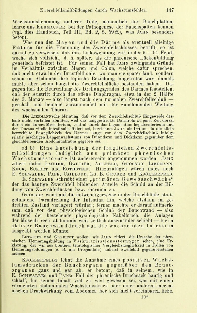 Wachstumshemmung anderer Teile, namentlich der Bauchplatten, lehrte uns Kermauner bei der Pathogenese der Bauchspalten kennen (vgl. dies Handbuch, Teil III, Bd. 2, S. 59 ff.), was Jahn besonders betont. Was nun den Magen und die Därme als eventuell alleinige Faktoren für die Hemmung des Zwerchfellschlusses betrifft, so ist darauf zu verweisen, daß ihre Linksweudung erst in der 9.—10. Fetal- woche sich vollzieht, d. h. später, als die phrenische Lückenbildung genetisch befristet ist. Für seinen Fall hat Jahn zwingende Gründe im Verhältnis zwischen Magen und Colon, welche dafür sprechen, daß nicht etwa in der Brustfellhöhle, wo man sie später fand, sondern schon im Abdomen ihre topische Beziehung eingetreten war; damals mußte aber schon längst die Zwerchfellslücke bestanden haben. Da- gegen ließ die Beurteilung des Drehungsgrades des Darmes feststellen, daß der Austritt durch das offene Diaphragma etwa in der 2. Hälfte des 3. Monats — also längst nach dem normalen Zwerchfellschluß — geschah und beinahe zusammenfiel mit der zunehmenden Weitung des wachsenden Thorax. Die LiEPMANNsche Meinung, daß vor dem Zwerchfellschluß Eingeweide des- halb nicht vorfallen könnten, weil das langgestreckte Darmrohr zu jener Zeit dorsal durch ein kurzes Mesenterium, ventral durch das Ligamentum hepatoentericum und den Ductus vitello-intestinalis fixiert sei, bezeichnet Jahn als Irrtum, da die allein bezweifelte Beweglichkeit des Darmes lange vor dem Zwerchfellschluß infolge relativ mächtigen Längenwachstums von Dünndarm und Dickdarm gegenüber dem gleichbleibenden Abdominalraum gegeben sei. ad b) Eine Entstehung der fraglichen Zwerchfells- mißbildungen lediglich aus primärer phrenischer Wachstumsstörung ist andererseits angenommen worden. Jahn zitiert dafür Lacher, Gautier, Ahlfeld, Grosser, Liepmann, Keck, Eckert und Rothstein. Hinzuzufügen wären indes noch E. Schwalbe, Pape, Cailloud, Gg. B. Gruber und Kjöllerfeld. E. Schwalbe schreibt einer „primären Gewebsschwäche der das häutige Zwerchfell bildenden Anteile die Schuld an der Bil- dung von Zwerchfellücken bzw. -hernien zu. Grosser weist auf die notwendigerweise in der Bauchhöhle statt- gefundene Darmdrehung der Intestina hin, welche alsdann im ge- drehten Zustand verlagert würden; ferner machte er darauf aufmerk- sam, daß vor dem physiologischen Schluß der Bauchwand — also während der bestehende physiologische Nabelbruch, die Anlagen der Musculi recti abdominis weit seitlich auseinander schiebt — kein aktiver Bauchwan ddruck auf die wachsenden Intestina ausgeübt werden könnte. Letarjet und Garricot wollen, wie Jahn zitiert, die Ursache der phä- nischen Hemmungsbildung in Vaskularisationsstörungen sehen, eine Er- klärung, der wir aus breiterer teratologischer Vergleichsmöglichkeit in Fällen von Hemmungsbildungen (z. B. am Urogenitale) äußerst zweifelnd gegenüberstehen müssen. Kjöllerfeldt lehnt die Annahme eines positiven Wachs- tumsdruckes der Bauchorgane gegenüber den Brust- organen ganz und gar ab; er betont, daß in seinem, wie in E. Schwalbes und Papes Fall der phrenische Bruchsack häutig und schlaff, für seinen Inhalt viel zu weit gewesen sei, was mit einem vermehrten abdominalen Wachstumsdruck oder einer anderen mecha- nischen Druckwirkung vom Abdomen her sich nicht vereinbaren ließe. 10*