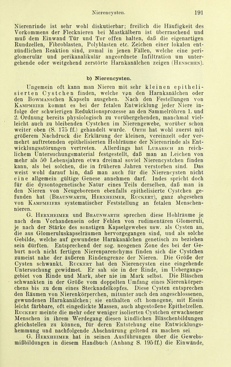 Nierenrinde ist sehr wohl diskutierbar; freilich die Häufigkeit des Vorkommens der Flecknieren bei Mastkälbern ist überraschend und muß dem Einwand Tür und Tor offen halten, daß die eigenartigen Rundzellen, Fibroblasten, Polyblasten etc. Zeichen einer lokalen ent- zündlichen Reaktion sind, zumal in jenen Fällen, welche eine peri- glomerulär und perikanalikulär angeordnete Infiltration um unter- gehende oder weitgehend zerstörte Harnkanälchen zeigen (Henschen). b) Nierencysten. Ungemein oft kann man Nieren mit sehr kleinen epitheli- sierten Cystchen finden, welche von den Harnkanälchen oder den BowMANSchen Kapseln ausgehen. Nach den Festellungen von Kampmeier kommt es bei der fetalen Entwicklung jeder Niere in- folge der schwierigen Reduktionsprozesse an den Sammelröhren 1. und 2. Ordnung bereits physiologisch zu vorübergehenden, manchmal viel- leicht auch zu bleibenden Cystchen im Nierengewebe, worüber schon weiter oben (S. 175 ff.) gehandelt wurde. Orth hat wohl zuerst mit größerem Nachdruck die Erklärung der kleinen, vereinzelt oder ver- mehrt auftretenden epithelisierten Hohlräume der Nierenrinde als Ent- wicklungsstörungen vertreten. Allerdings hat Lubarsch an reich- lichem Untersuchungsmaterial festgestellt, daß man an Leichen von mehr als 50 Lebensjahren etwa dreimal soviel Nierencystchen finden kann, als bei solchen, die in früheren Jahren verstorben sind. Das weist wohl darauf hin, daß man auch für die Nierencysten nicht eine allgemein gültige Genese annehmen darf. Indes spricht doch für die dysontogenetische Natur eines Teils derselben, daß man in den Nieren von Neugeborenen ebenfalls epithelisierte Cystchen ge- funden hat (Braunwarth, Herxheimer, Ruckert), ganz abgesehen von Kampmeiers systematischer Feststellung an fetalen Menschen- nieren. G. Herxheimer und Braunwarth sprechen diese Hohlräume je nach dem Vorhandensein oder Fehlen von rudimentären Glomeruli, je nach der Stärke des sonstigen Kapselgewebes usw. als Cysten an, die aus Glomeruluskapselräumen hervorgegangen sind, und als solche Gebilde, welche auf gewundene Harnkanälchen genetisch zu beziehen sein dürften. Entsprechend der sog. neogenen Zone des bei der Ge- burt noch nicht fertigen Nierenparenchyms finden sich die Cystchen zumeist nahe der äußeren Rindengrenze der Nieren. Die Größe der Cysten schwankt. Ruckert hat den Nierencysten eine eingehende Untersuchung gewidmet. Er sah sie in der Rinde, im Uebergangs- gebiet von Rinde und Mark, aber nie im Mark selbst. Die Bläschen schwankten in der Größe vom doppelten Umfang eines Nierenkörper- chens bis zu dem eines Stecknadelkopfes. Diese Cysten entsprechen den Räumen von Nierenkörperchen, mitunter auch den angeschlossenen, gewundenen Harnkanälchen; sie enthalten oft homogene, mit Eosin leicht färbbare, oft eingedickte Massen, auch abgestoßene Epithelzellen. Ruckert meinte die mehr oder weniger isolierten Cystchen erwachsener Menschen in ihrem Werdegang diesen kindlichen Bläschenbildungen gleichstellen zu können, für deren Entstehung eine Entwicklungs- hemmung und nachfolgende Abschnürung geltend zu machen sei. G. Herxheimer hat in seinen Ausführungen über die Gewebs- mißbildungen in diesem Handbuch (Anhang S. 195 ff.) die Einwände,