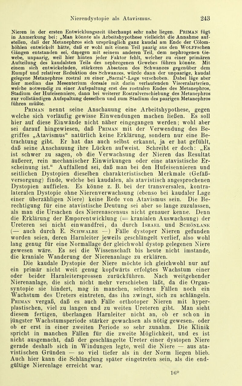 Nieren in der ersten Entwicklungszeit überhaupt sehr nahe liegen. Priman fügt in Anmerkung bei: „Man könnte als Arbeitshypothese vielleicht die Annahme auf- stellen, daß der Metanephros sich ursprünglich ganz kaudal am Ende der Cölom- höhlen entwickelt hätte, daß er wohl mit einem Teil paarig aus den WoLFFschen Gängen entstanden sei, dagegen mit seinem anderen Teil, dem nephrogenen Ge- webe, unpaarig, weil hier hinten jeder Faktor fehlt, welcher zu einer primären Aufteilung des kaudalsten Teils des nephrogenen Gewebes führen könnte. Mit einem sich entwickelnden, stärkeren Absetzen des Schwanzes gegenüber dem Eumpf und relativer Reduktion des Schwanzes, würde dann der unpaarige, kaudal gelegene Metanephros rostral zu einer „Sacral-Lage verschoben. Dabei läge aber hier median das Mesenterium dorsale mit darin verlaufenden Visceralarterien, welche notwendig zu einer Aufspaltung erst des rostralen Endes des Metanephros, Stadium der Hufeisenniere, dann bei weiterer Rostraiverschiebung des Metanephros zur vollständigen Aufspaltung desselben und zum Stadium des paarigen Metanephros führen müßte. Peiman nennt seine Anschauung eine Arbeitshypothese, gegen welche sich vorläufig gewisse Einwendungen machen ließen. Es soll hier auf diese Einwände nicht näher eingegangen werden; wohl aber sei darauf hingewiesen, daß Priman mit der Verwendung des Be- griffes „Atavismus natürlich keine Erklärung, sondern nur eine Be- trachtung gibt. Er hat das auch selbst erkannt, ja er hat gefühlt, daß seine Anschauung ihre Lücken aufweist. Schreibt er doch: „Es ist schwer zu sagen, ob die Verwachsung der Nieren das Resultat äußerer, rein mechanischer Einwirkungen oder eine atavistische Er- scheinung ist. Auffallend sei, daß man bei den Hufeisennieren und seitlichen Dystopien dieselben charakteristischen Merkmale (Gefäß- versorgung) finde, welche bei kaudalen, als atavistisch angesprochenen Dystopien auffielen. Es könne z. B. bei der transversalen, kontra- lateralen Dystopie ohne Nierenverwachsung (ebenso bei kaudaler Lage einer überzähligen Niere) keine Rede von Atavismus sein. Die Be- rechtigung für eine atavistische Deutung sei aber so lange zuzulassen, als man die Ursachen des Nierenascensus nicht genauer kenne. Denn die Erklärung der Emporentwicklung (== kranialen Auswachsung) der Ureteren sei nicht einwandfrei, da durch Israel und Schönlank (— auch durch E. Schwalbe —) Fälle dystoper Nieren gefunden worden seien, deren Harnleiter jeweils geschlängelt verlief, also wohl lang genug für eine Normallage der gleichwohl dystop gelegenen Niere gewesen wäre. Es sei die Wissenschaft bis heute nicht imstande, die kraniale Wanderung der Nierenanlage zu erklären. Die kaudale Dystopie der Niere möchte ich gleichwohl nur auf ein primär nicht weit genug kopfwärts erfolgtes Wachstum einer oder beider Harnleitersprossen zurückführen. Nach weitgehender Nierenanlage, die sich nicht mehr verschieben läßt, da die Organ- syntopie sie hindert, mag in manchen, seltenen Fällen noch ein Wachstum des Ureters eintreten, das ihn zwingt, sich zu schlängeln. Priman vergaß, daß es auch Fälle orthotoper Nieren mit hyper- plastischen, viel zu langen und zu weiten Ureteren gibt. Man sieht diesem fertigen, überlangen Harnleiter nicht an, ob er sch on in jüngster Wachstumsperiode stärker gewachsen als nötig gewesen, oder ob er erst in einer zweiten Periode so sehr zunahm. Die Klinik spricht in manchen Fällen für die zweite Möglichkeit, und es ist nicht ausgemacht, daß der geschlängelte Ureter einer dystopen Niere gerade deshalb sich in Windungen legte, weil die Niere — aus ata- vistischen Gründen — so viel tiefer als in der Norm liegen blieb. Auch hier kann die Schlänglung später eingetreten sein, als die end- gültige Nierenlage erreicht war. 16*