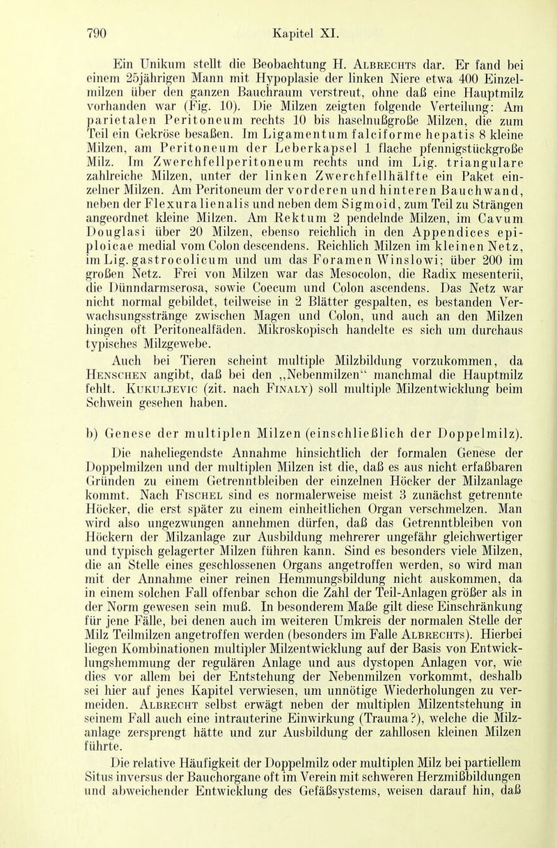 Ein Unikum stellt die Beobachtung H. Albrechts dar. Er fand bei einem 25jährigen Mann mit Hypoplasie der linken Niere etwa 400 Einzel- milzen über den ganzen Bauchraum verstreut, ohne daß eine Hauptmilz vorhanden war (Fig. 10). Die Milzen zeigten folgende Verteilung: Am parietalen Peritoneum rechts 10 bis haselnußgroße Milzen, die zum Teil ein Gekröse besaßen. Im Ligamentum falciforme hepatis 8 kleine Milzen, am Peritoneum der Leberkapsel 1 flache pfennigstückgroße Milz. Im Zwerchfellperitoneum rechts und im Lig. trianguläre zahlreiche Milzen, unter der linken Zwerchfellhälfte ein Paket ein- zelner Milzen. Am Peritoneum der vorderen und hinteren Bauchwand, neben der Flexuralienalis und neben dem Sigmoid, zum Teil zu Strängen angeordnet kleine Milzen. Am Rektum 2 pendelnde Milzen, im Cavum Douglasi über 20 Milzen, ebenso reichlich in den Appendices epi- ploicae medial vom Colon descendens. Reichlich Milzen im kleinen Netz, im Lig. gastrocolicum und um das Foramen Winslowi; über 200 im großen Netz. Frei von Milzen war das Mesocolon, die Radix mesenterii, die Dünndarmserosa, sowie Coecum und Colon ascendens. Das Netz war nicht normal gebildet, teilweise in 2 Blätter gespalten, es bestanden Ver- wachsungsstränge zwischen Magen und Colon, und auch an den Milzen hingen oft Peritonealfäden. Mikroskopisch handelte es sich um durchaus typisches Milzgewebe. Auch bei Tieren scheint multiple Milzbildung vorzukommen, da Henschen angibt, daß bei den „Nebenmilzen manchmal die Hauptmilz fehlt. Kukuljevic (zit. nach Finaly) soll multiple Milzentwicklung beim Schwein gesehen haben. b) Genese der multiplen Milzen (einschließlich der Doppelmilz). Die naheliegendste Annahme hinsichtlich der formalen Genese der Doppelmilzen und der multiplen Milzen ist die, daß es aus nicht erfaßbaren Gründen zu einem Getrenntbleiben der einzelnen Höcker der Milzanlage kommt. Nach Fischel sind es normalerweise meist 3 zunächst getrennte Höcker, die erst später zu einem einheitlichen Organ verschmelzen. Man wird also ungezwungen annehmen dürfen, daß das Getrenntbleiben von Höckern der Milzanlage zur Ausbildung mehrerer ungefähr gleichwertiger und typisch gelagerter Milzen führen kann. Sind es besonders viele Milzen, die an Stelle eines geschlossenen Organs angetroffen werden, so wird man mit der Annahme einer reinen Hemmungsbildung nicht auskommen, da in einem solchen Fall offenbar schon die Zahl der Teil-Anlagen größer als in der Norm gewesen sein muß. In besonderem Maße gilt diese Einschränkung für jene Fälle, bei denen auch im weiteren Umkreis der normalen Stelle der Milz Teilmilzen angetroffen werden (besonders im Falle Albrechts). Hierbei liegen Kombinationen multipler Milzentwicklung auf der Basis von Entwick- lungshemmung der regulären Anlage und aus dystopen Anlagen vor, wie dies vor allem bei der Entstehung der Nebenmilzen vorkommt, deshalb sei hier auf jenes Kapitel verwiesen, um unnötige Wiederholungen zu ver- meiden. Albrecht selbst erwägt neben der multiplen Milzentstehung in seinem Fall auch eine intrauterine Einwirkung (Trauma?), welche die Milz- anlage zersprengt hätte und zur Ausbildung der zahllosen kleinen Milzen führte. Die relative Häufigkeit der Doppelmilz oder multiplen Milz bei partiellem Situs inversus der Bauchorgane oft im Verein mit schweren Herzmißbildungen und abweichender Entwicklung des Gefäßsystems, weisen darauf hin, daß