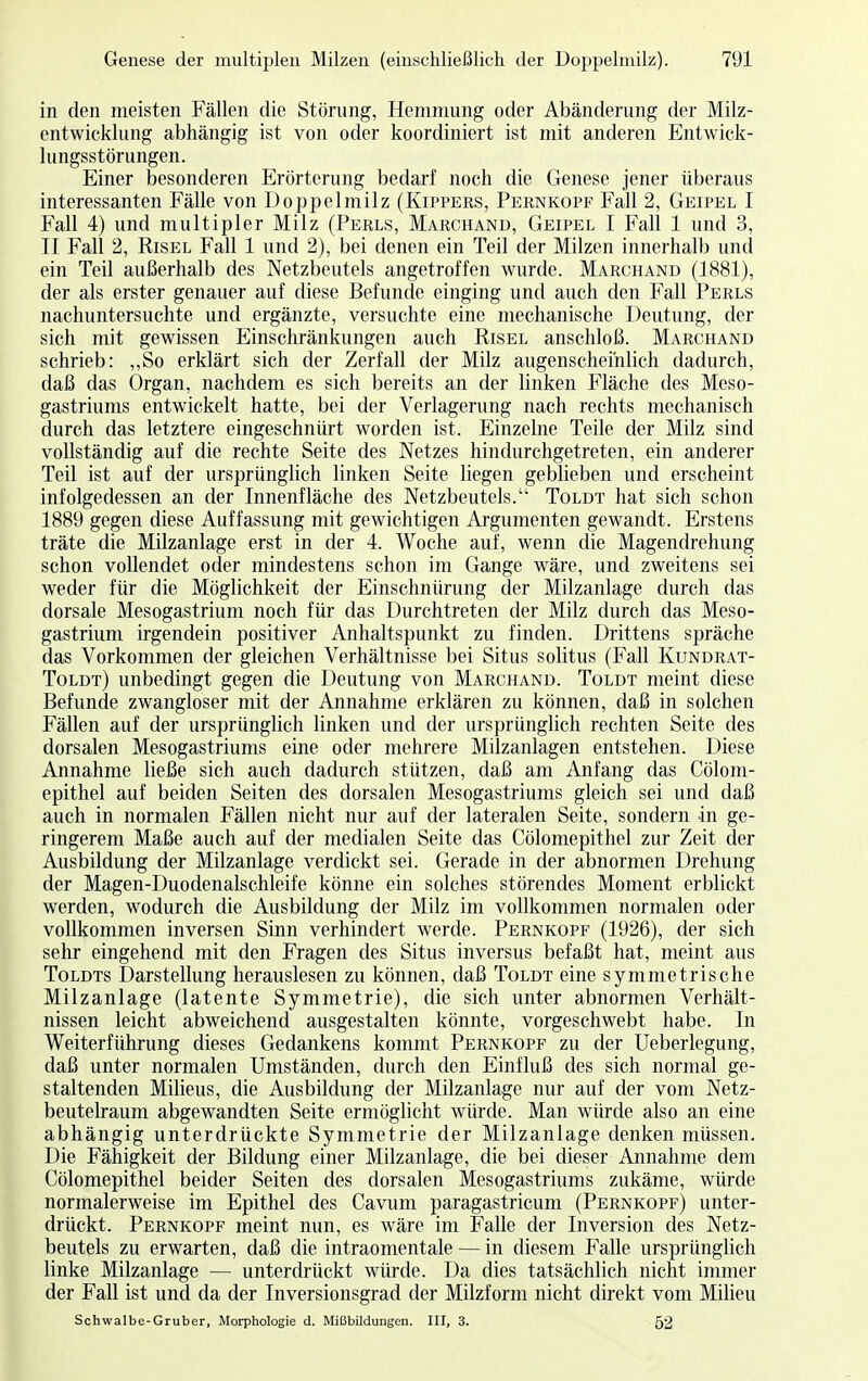 in den meisten Fällen die Störung, Hemmung oder Abänderung der Milz- entwicklung abhängig ist von oder koordiniert ist mit anderen Entwick- lungsstörungen. Einer besonderen Erörterung bedarf noch die Genese jener überaus interessanten Fälle von Doppelmilz (Kippers, Pernkopf Fall 2, Geipel I Fall 4) und multipler Milz (Perls, Marchand, Geipel I Fall 1 und 3, II Fall 2, Risel Fall 1 und 2), bei denen ein Teil der Milzen innerhalb und ein Teil außerhalb des Netzbeutels angetroffen wurde. Marchand (1881), der als erster genauer auf diese Befunde einging und auch den Fall Perls nachuntersuchte und ergänzte, versuchte eine mechanische Deutung, der sich mit gewissen Einschränkungen auch Risel anschloß. Marchand schrieb: „So erklärt sich der Zerfall der Milz augenscheinlich dadurch, daß das Organ, nachdem es sich bereits an der linken Fläche des Meso- gastriums entwickelt hatte, bei der Verlagerung nach rechts mechanisch durch das letztere eingeschnürt worden ist. Einzelne Teile der Milz sind vollständig auf die rechte Seite des Netzes hindurchgetreten, ein anderer Teil ist auf der ursprünglich linken Seite liegen geblieben und erscheint infolgedessen an der Innenfläche des Netzbeutels. Toldt hat sich schon 1889 gegen diese Auffassung mit gewichtigen Argumenten gewandt. Erstens träte die Milzanlage erst in der 4. Woche auf, wenn die Magendrehung schon vollendet oder mindestens schon im Gange wäre, und zweitens sei weder für die Möglichkeit der Einschnürung der Milzanlage durch das dorsale Mesogastrium noch für das Durchtreten der Milz durch das Meso- gastrium irgendein positiver Anhaltspunkt zu finden. Drittens spräche das Vorkommen der gleichen Verhältnisse bei Situs solitus (Fall Kundrat- Toldt) unbedingt gegen die Deutung von Marchand. Toldt meint diese Befunde zwangloser mit der Annahme erklären zu können, daß in solchen Fällen auf der ursprünglich linken und der ursprünglich rechten Seite des dorsalen Mesogastriums eine oder mehrere Milzanlagen entstehen. Diese Annahme ließe sich auch dadurch stützen, daß am Anfang das Cölom- epithel auf beiden Seiten des dorsalen Mesogastriums gleich sei und daß auch in normalen Fällen nicht nur auf der lateralen Seite, sondern in ge- ringerem Maße auch auf der medialen Seite das Cölomepithel zur Zeit der Ausbildung der Milzanlage verdickt sei. Gerade in der abnormen Drehung der Magen-Duodenalschleife könne ein solches störendes Moment erblickt werden, wodurch die Ausbildung der Milz im vollkommen normalen oder vollkommen inversen Sinn verhindert werde. Pernkopf (1926), der sich sehr eingehend mit den Fragen des Situs inversus befaßt hat, meint aus Toldts Darstellung herauslesen zu können, daß Toldt eine symmetrische Milzanlage (latente Symmetrie), die sich unter abnormen Verhält- nissen leicht abweichend ausgestalten könnte, vorgeschwebt habe. In Weiterführung dieses Gedankens kommt Pernkopf zu der Ueberlegung, daß unter normalen Umständen, durch den Einfluß des sich normal ge- staltenden Milieus, die Ausbildung der Milzanlage nur auf der vom Netz- beutelraum abgewandten Seite ermöglicht würde. Man würde also an eine abhängig unterdrückte Symmetrie der Milzanlage denken müssen. Die Fähigkeit der Bildung einer Milzanlage, die bei dieser Annahme dem Cölomepithel beider Seiten des dorsalen Mesogastriums zukäme, würde normalerweise im Epithel des Cavum paragastricum (Pernkopf) unter- drückt. Pernkopf meint nun, es wäre im Falle der Inversion des Netz- beutels zu erwarten, daß die intraomentale — in diesem Falle ursprünglich linke Milzanlage — unterdrückt würde. Da dies tatsächlich nicht immer der Fall ist und da der Inversionsgrad der Milzform nicht direkt vom Milieu Schwalbe-Gruber, Morphologie d. Mißbildungen. III, 3. 52