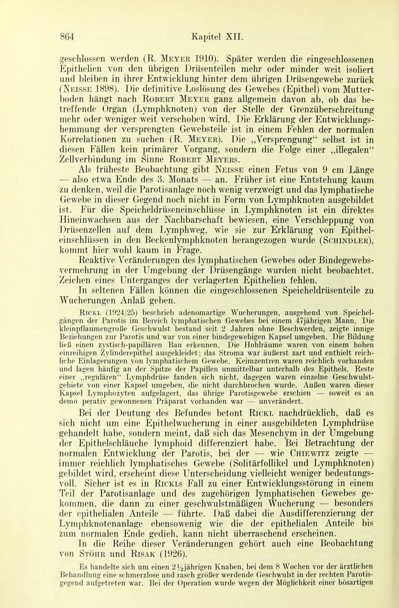 geschlossen werden (R, Meyer 1910). Später werden die eingeschlossenen Epithelien von den übrigen Drüsenteilen mehr oder minder weit isoliert und bleiben in ihrer Entwicklung hinter dem übrigen Drüsengewebe zurück (Neisse 1898). Die definitive Loslösung des Gewebes (Epithel) vom Mutter- boden hängt nach Robert Meyer ganz allgemein davon ab, ob das be- treffende Organ (Lymphknoten) von der Stelle der Grenzüberschreitung mehr oder weniger weit verschoben wird. Die Erklärung der Entwicklungs- hemmung der versprengten Gewebsteile ist in einem Fehlen der normalen Korrelationen zu suchen (R. Meyer). Die „Versprengung selbst ist in diesen Fällen kein primärer Vorgang, sondern die Folge einer „illegalen Zellverbindung im Sinne Robert Meyers. Als früheste Beobachtung gibt Neisse einen Fetus von 9 cm Länge — also etwa Ende des 3. Monats — an. Früher ist eine Entstehung kaum zu denken, weil die Parotisanlage noch wenig verzweigt und das lymphatische Gewebe in dieser Gegend noch nicht in Form von Lymphknoten ausgebildet ist. Für die Speicheldrüseneinschlüsse in Lymphknoten ist ein direktes Hineinwachsen aus der Nachbarschaft bewiesen, eine Verschleppung von Drüsenzellen auf dem Lymphweg, wie sie zur Erklärung von Epithel- einschlüssen in den Beckenlymphknoten herangezogen wurde (Schindler), kommt hier wohl kaum in Frage. Reaktive Veränderungen des lymphatischen Gewebes oder Bindegewebs- vermehrung in der Umgebung der Drüsengänge wurden nicht beobachtet. Zeichen eines Unterganges der verlagerten Epithelien fehlen. In seltenen Fällen können die eingeschlossenen Speicheldrüsenteile zu Wucherungen Anlaß geben. Rickl (1924/25) beschrieb adenomartige Wucherungen, ausgehend von Speichel- gängen der Parotis im Bereich lymphatischen Gewebes bei einem 47jährigen Mann. Die kleinpflaumengroße Geschwulst bestand seit 2 Jahren ohne Beschwerden, zeigte innige Beziehungen zur Parotis und war von einer bindegewebigen Kapsel umgeben. Die Bildung ließ einen zystisch-papillären Bau erkennen. Die Hohlräume waren von einem hohen einreihigen Zylinderepithel ausgekleidet; das Stroma war äußerst zart und enthielt reich- liche Einlagerungen von lymphatischem Gewebe. Keimzentren waren reichlich vorhanden und lagen häufig an der Spitze der Papillen unmittelbar unterhalb des Epithels. Reste einer „regulären Lymphdrüse fanden sich nicht, dagegen waren einzelne Geschwulst- gebiete von einer Kapsel umgeben, die nicht durchbrochen wurde. Außen waren dieser Kapsel Lymphozyten aufgelagert, das übrige Parotisgewebe erschien — soweit es an demo perativ gewonnenen Präparat vorhanden war — unverändert. Bei der Deutung des Befundes betont Rickl nachdrücklich, daß es sich nicht um eine Epithelwucherung in einer ausgebildeten Lymphdrüse gehandelt habe, sondern meint, daß sich das Mesenchym in der Umgebung der Epithelschläuche lymphoid differenziert habe. Bei Betrachtung der normalen Entwicklung der Parotis, bei der — wie Chiewitz zeigte — immer reichlich lymphatisches Gewebe (Solitärfollikel und Lymphknoten) gebildet wird, erscheint diese Unterscheidung vielleicht weniger bedeutungs- voll. Sicher ist es in Rickls Fall zu einer Entwicklungsstörung in einem Teil der Parotisanlage und des zugehörigen lymphatischen Gewebes ge- kommen, die dann zu einer geschwulstmäßigen Wucherung — besonders der epithelialen Anteile — führte. Daß dabei die Ausdifferenzierung der Lymphknotenanlage ebensowenig wie die der epithelialen Anteile bis zum normalen Ende gedieh, kann nicht überraschend erscheinen. In die Reihe dieser Veränderungen gehört auch eine Beobachtung von Stöhr und Risak (1926). Es handelte sich um einen 2 y2jährigen Knaben, bei dem 8 Wochen vor der ärztlichen Behandlung eine schmerzlose und rasch größer werdende Geschwulst in der rechten Parotis- gegend aufgetreten war. Bei der Operation wurde wegen der Möglichkeit einer bösartigen