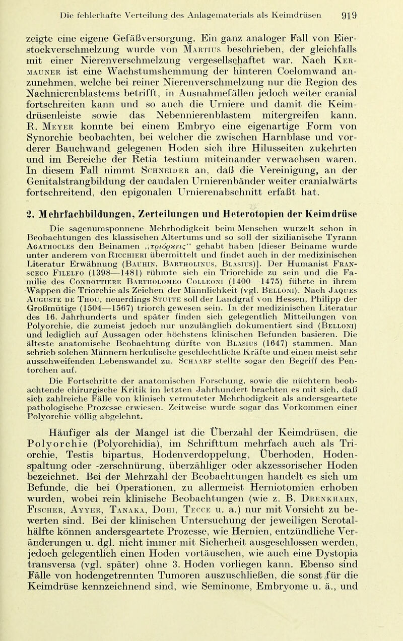 zeigte eine eigene Gefäßversorgung. Ein ganz analoger Fall von Eier- stockverschmelzung wurde von Martius beschrieben, der gleichfalls mit einer Nierenverschmelzung vergesellschaftet war. Nach Ker- matjner ist eine Wachstumshemmung der hinteren Coelomwand an- zunehmen, welche bei reiner Nieren Verschmelzung nur die Region des Nachnierenblastems betrifft, in Ausnahmefällen jedoch weiter cranial fortschreiten kann und so auch die Urniere und damit die Keim- drüsenleiste sowie das Nebennierenblastem mitergreifen kann. R. Meyer konnte bei einem Embryo eine eigenartige Form von Synorchie beobachten, bei welcher die zwischen Harnblase und vor- derer Bauchwand gelegenen Hoden sich ihre Hilusseiten zukehrten und im Bereiche der Retia testium miteinander verwachsen waren. In diesem Fall nimmt Schneider an, daß die Vereinigung, an der Genitalstrangbildung der caudalen Urnierenbänder weiter cranialwärts fortschreitend, den epigonalen Urnierenabschnitt erfaßt hat. 2. Mehrfachbilduiigen, Zerteihingen und Heterotopien der Keimdrüse Die sagenumsponnene Mehrhodigkeit beim Menschen wurzelt schon in Beobachtungen des klassischen Altertums und so soll der sizilianische Tyrann Agathocles den Beinamen ,,TQtÖQxetg gehabt haben [dieser Beiname wurde unter anderem von Ricchieri übermittelt und findet auch in der medizinischen Literatur Erwähnung (Bauhin, Bartholinus, Blasius)]. Der Humanist Fran- sceco Filelfo (1398—1481) rühmte sich ein Triorchide zu sein und die Fa- milie des Condottiere Bartholomeo Colleoxi (1400—1475) führte in ihrem Wappen die Triorchie als Zeichen der Männlichkeit (vgl. Belloni). Nach Jaques Auguste de Thou, neuerdings Stutte soll der Landgraf von Hessen, Philipp der Großmütige (1504—1567) triorch gewesen sein. In der medizinischen Literatur des 16. Jahrhunderts und später finden sich gelegentlich Mitteilungen von Polyorchie, die zumeist jedoch nur unzulänglich dokumentiert sind (Belloni) und lediglich auf Aussagen oder höchstens klinischen Befunden basieren. Die älteste anatomische Beobachtung dürfte von Blasius (1647) stammen. Man schrieb solchen Männern herkulische geschlechtliche Kräfte und einen meist sehr ausschweifenden Lebenswandel zu. Schaarf stellte sogar den Begriff des Pen- torchen auf. Die Fortschritte der anatomischen Forschung, sowie die nüchtern beob- achtende chirurgische Kritik im letzten Jahrhundert brachten es mit sich, daß sich zahlreiche Fälle von klinisch vermuteter Mehrhodigkeit als andersgeartete pathologische Prozesse erwiesen. Zeitweise wurde sogar das Vorkommen einer Polyorchie völlig abgelehnt. Häufiger als der Mangel ist die Überzahl der Keimdrüsen, die Polyorchie (Polyorchidia), im Schrifttum mehrfach auch als Tri- orchie, Testis bipartus, Hodenverdoppelung, Überhoden, Hoden- spaltung oder -zerschnürung, überzähliger oder akzessorischer Hoden bezeichnet. Bei der Mehrzahl der Beobachtungen handelt es sich um Befunde, die bei Operationen, zu allermeist Herniotomien erhoben wurden, wobei rein klinische Beobachtungen (wie z. B. Drenkhahn, Fischer, Ayyer, Tanaka, Dohi, Tecce u. a.) nur mit Vorsicht zu be- werten sind. Bei der klinischen Untersuchung der jeweiligen Scrotal- hälfte können andersgeartete Prozesse, wie Hernien, entzündliche Ver- änderungen u. dgl. nicht immer mit Sicherheit ausgeschlossen werden, jedoch gelegentlich einen Hoden vortäuschen, wie auch eine Dystopia transversa (vgl. später) ohne 3. Hoden vorliegen kann. Ebenso sind Fälle von hodengetrennten Tumoren auszuschließen, die sonst für die Keimdrüse kennzeichnend sind, wie Seminome, Embryome u. ä., und