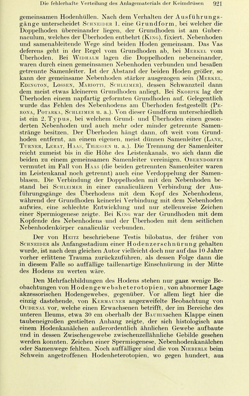 gemeinsamen Hodenhüllen. Nach dem Verhalten der Ausführungs- gänge unterscheidet Schneider 1. eine Grundform, bei welcher die Doppelhoden übereinander liegen, der Grundhoden ist am Guber- naculum, welches der Überhoden entbehrt (King), fixiert. Nebenhoden und samenableitende Wege sind beiden Hoden gemeinsam. Das Vas deferens geht in der Regel vom Grundhoden ab, bei Merkel vom Überhoden. Bei Widhalm lagen die Doppelhoden nebeneinander, waren durch einen gemeinsamen Nebenhoden verbunden und besaßen getrennte Samenleiter. Ist der Abstand der beiden Hoden größer, so kann der gemeinsame Nebenhoden stärker ausgezogen sein (Merkel, Edington, Lossen, Mariotti, Schleimer), dessen Schwanzteil dann dem meist etwas kleineren Grundhoden anliegt. Bei Skorpik lag der Überhoden einem napfartig geformten Grundhoden auf. Gelegentlich wurde das Fehlen des Nebenhodens am Überhoden festgestellt (Pe- rona, Potarka, Schleimer u. a.). Von dieser Gundform unterschiedlich ist ein 2. Typus, bei welchem Grund- und Überhoden einen geson- derten Nebenhoden und auch mehr oder minder getrennte Samen- stränge besitzen. Der Überhoden hängt dann, oft weit vom Grund- hoden entfernt, an einem eigenen, meist dünnen Samenleiter (Lane, Turner, Lerat, Haas, Thiessen u. a.). Die Trennung der Samenleiter reicht zumeist bis in die Höhe des Leistenkanals, wo sich dann die beiden zu einem gemeinsamen Samenleiter vereinigen. Oberndorfer vermutet im Fall von Haas (die beiden getrennten Samenleiter waren im Leistenkanal noch getrennt) auch eine Verdoppelung der Samen- blasen. Die Verbindung der Doppelhoden mit den Nebenhoden be- stand bei Schleimer in einer canaliculären Verbindung der Aus- führungsgänge des Überhodens mit dem Kopf des Nebenhodens, während der Grundhoden keinerlei Verbindung mit dem Nebenhoden aufwies, eine schlechte Entwicklung und nur stellenweise Zeichen einer Spermiogenese zeigte. Bei King war der Grundhoden mit dem Kopfende des Nebenhodens und der Überhoden mit dem seitlichen Nebenhodenkörper canaliculär verbunden. Der von Heitz beschriebene Testis bilobatus. der früher von Schneider als Anfangsstadium einer Hodenzerschnürung gehalten wurde, ist nach dem gleichen Autor vielleicht doch nur auf das 10 Jahre vorher erlittene Trauma zurückzuführen, als dessen Folge dann die in diesem Falle so auffällige taillenartige Einschnürung in der Mitte des Hodens zu werten wäre. Den Mehrfachbildungen des Hodens stehen nur ganz wenige Be- obachtungen von Hodengewebsheterotopien, von abnormer Lage akzessorischen Hodengewebes, gegenüber. Vor allem liegt hier die einzig dastehende, von Kermauner angezweifelte Beobachtung von Oudenal vor, welche einen Erwachsenen betrifft, der im Bereiche des unteren Ileums, etwa 30 cm oberhalb der BAUHiNschen Klappe einen taubeneigroßen gestielten Anhang zeigte, der sich histologisch aus einem Hodenkanälchen außerordentlich ähnlichen Gewebe aufbaute und in dessen Zwischengewebe zwischenzellähnliche Gebilde gesehen werden konnten. Zeichen einer Spermiogenese, Nebenhodenkanälchen oder Samenwege fehlten. Noch auffälliger sind die von Nieberle beim Schwein angetroffenen Hodenheterotopien, wo gegen hundert, aus