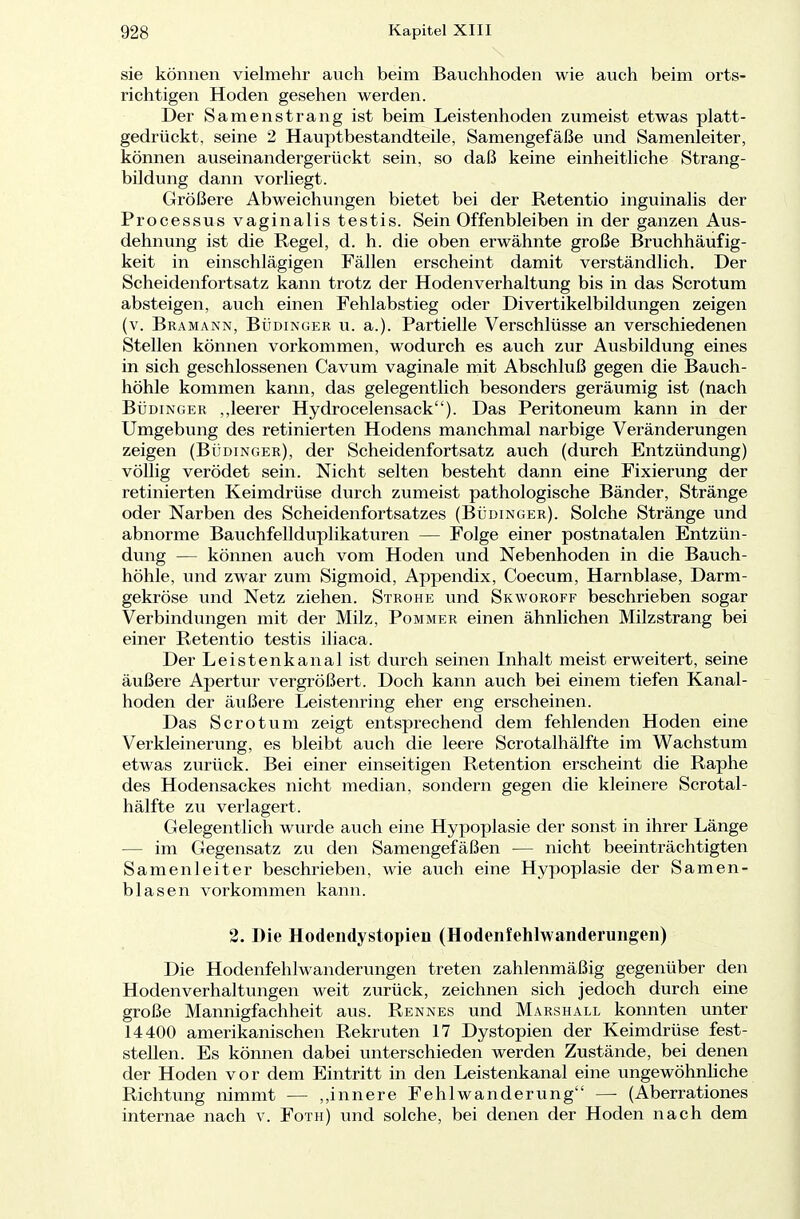 sie können vielmehr auch beim Bauchhoden wie auch beim orts- richtigen Hoden gesehen werden. Der Samen sträng ist beim Leistenhoden zumeist etwas platt- gedrückt, seine 2 Hauptbestandteile, Samengefäße und Samenleiter, können auseinandergerückt sein, so daß keine einheitliche Strang- bildung dann vorliegt. Größere Abweichungen bietet bei der Retentio inguinalis der Processus vaginalis testis. Sein Offenbleiben in der ganzen Aus- dehnung ist die Regel, d. h. die oben erwähnte große Bruchhäufig- keit in einschlägigen Fällen erscheint damit verständlich. Der Scheidenfortsatz kann trotz der Hodenverhaltung bis in das Scrotum absteigen, auch einen Fehlabstieg oder Divertikelbildungen zeigen (v. Bramann, Büdinger u. a.). Partielle Verschlüsse an verschiedenen Stellen können vorkommen, wodurch es auch zur Ausbildung eines in sich geschlossenen Cavum vaginale mit Abschluß gegen die Bauch- höhle kommen kann, das gelegentlich besonders geräumig ist (nach Büdinger „leerer Hydrocelensack). Das Peritoneum kann in der Umgebung des retinierten Hodens manchmal narbige Veränderungen zeigen (Büdinger), der Scheidenfortsatz auch (durch Entzündung) völlig verödet sein. Nicht selten besteht dann eine Fixierung der retinierten Keimdrüse durch zumeist pathologische Bänder, Stränge oder Narben des Scheidenfortsatzes (Büdinger). Solche Stränge und abnorme Bauchfellduplikaturen — Folge einer postnatalen Entzün- dung — können auch vom Hoden und Nebenhoden in die Bauch- höhle, und zwar zum Sigmoid, Appendix, Coecum, Harnblase, Darm- gekröse und Netz ziehen. Strohe und Skworoff beschrieben sogar Verbindungen mit der Milz, Pommer einen ähnlichen Milzstrang bei einer Retentio testis iliaca. Der Leistenkanal ist durch seinen Inhalt meist erweitert, seine äußere Apertur vergrößert. Doch kann auch bei einem tiefen Kanal- hoden der äußere Leistenring eher eng erscheinen. Das Scrotum zeigt entsprechend dem fehlenden Hoden eine Verkleinerung, es bleibt auch die leere Scrotalhälfte im Wachstum etwas zurück. Bei einer einseitigen Retention erscheint die Raphe des Hodensackes nicht median, sondern gegen die kleinere Scrotal- hälfte zu verlagert. Gelegentlich wurde auch eine Hypoplasie der sonst in ihrer Länge — im Gegensatz zu den Samengefäßen — nicht beeinträchtigten Samenleiter beschrieben, wie auch eine Hypoplasie der Samen- blasen vorkommen kann. 2. Die Hodendystopien (Hodeniehlwanderungeii) Die Hodenfehlwanderungen treten zahlenmäßig gegenüber den Hodenverhaltungen weit zurück, zeichnen sich jedoch durch eine große Mannigfachheit aus. Rennes und Marshall konnten unter 14400 amerikanischen Rekruten 17 Dystopien der Keimdrüse fest- stellen. Es können dabei unterschieden werden Zustände, bei denen der Hoden vor dem Eintritt in den Leistenkanal eine ungewöhnliche Richtung nimmt — „innere Fehlwanderung — (Aberrationes internae nach v. Foth) und solche, bei denen der Hoden nach dem