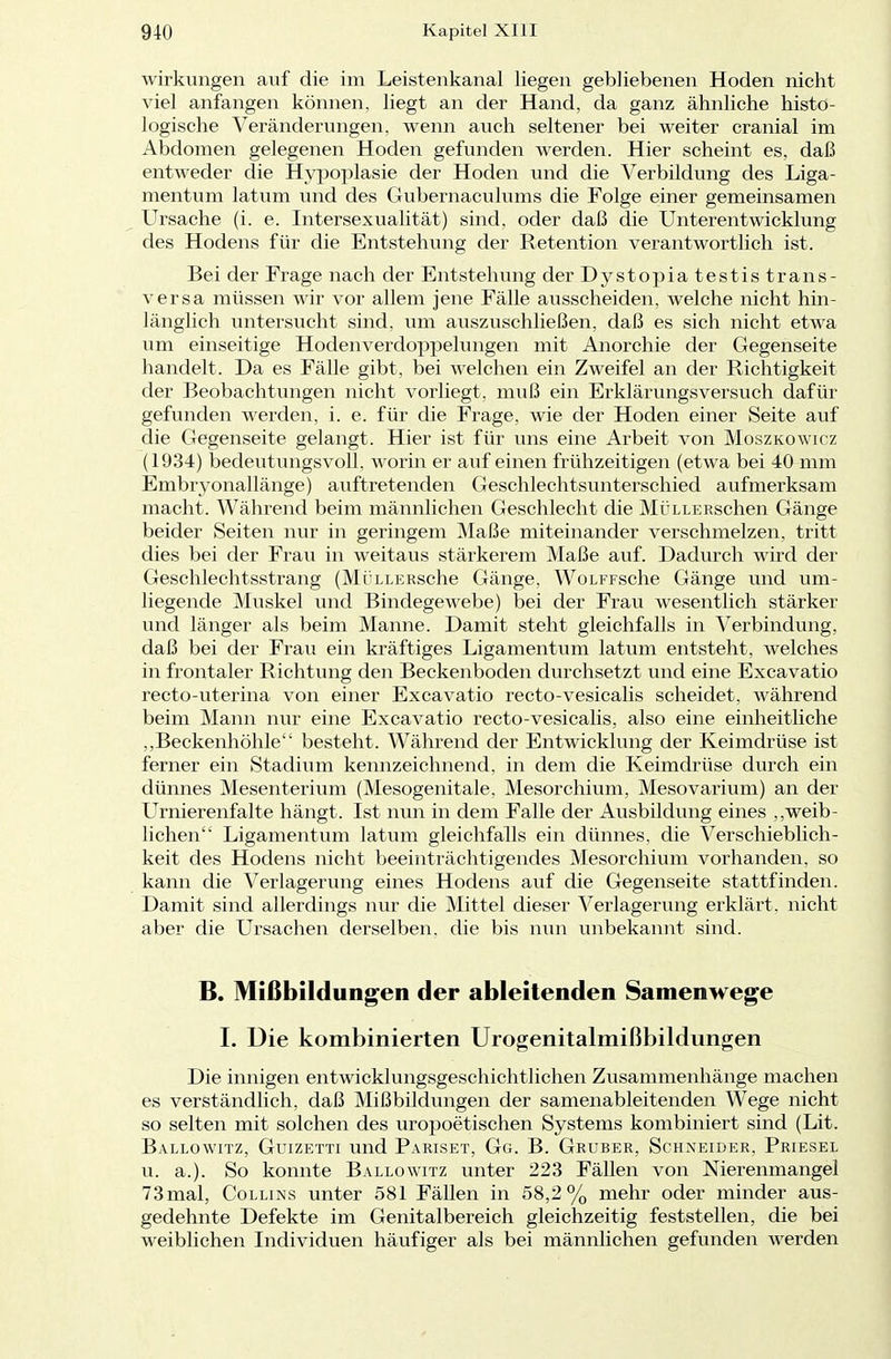 Wirkungen auf die im Leistenkanal liegen gebliebenen Hoden nicht viel anfangen können, liegt an der Hand, da ganz ähnliche histo- logische Veränderungen, wenn auch seltener bei weiter cranial im Abdomen gelegenen Hoden gefunden werden. Hier scheint es, daß entweder die Hypoplasie der Hoden und die Verbildung des Liga- mentum latum und des Gubernaculums die Folge einer gemeinsamen Ursache (i. e. Intersexualität) sind, oder daß die Unterentwicklung des Hodens für die Entstehung der Retention verantwortlich ist. Bei der Frage nach der Entstehung der Dystopiatestis trans- versa müssen wir vor allem jene Fälle ausscheiden, welche nicht hin- länglich untersucht sind, um auszuschließen, daß es sich nicht etwa um einseitige Hodenverdoppelungen mit Anorchie der Gegenseite handelt. Da es Fälle gibt, bei welchen ein Zweifel an der Richtigkeit der Beobachtungen nicht vorliegt, muß ein Erklärungsversuch dafür gefunden werden, i. e. für die Frage, wie der Hoden einer Seite auf die Gegenseite gelangt. Hier ist für uns eine Arbeit von Moszkowicz (1934) bedeutungsvoll, worin er auf einen frühzeitigen (etwa bei 40 mm Embryonallänge) auftretenden Geschlechtsunterschied aufmerksam macht. Während beim männlichen Geschlecht die MÜLLERschen Gänge beider Seiten nur in geringem Maße miteinander verschmelzen, tritt dies bei der Frau in weitaus stärkerem Maße auf. Dadurch wird der Geschlechtsstrang (MÜLLERsche Gänge, WoLFFsche Gänge und um- liegende Muskel und Bindegewebe) bei der Frau wesentlich stärker und länger als beim Manne. Damit steht gleichfalls in Verbindung, daß bei der Frau ein kräftiges Ligamentum latum entsteht, welches in frontaler Richtung den Beckenboden durchsetzt und eine Excavatio recto-uterina von einer Excavatio recto-vesicalis scheidet, während beim Mann nur eine Excavatio recto-vesicalis, also eine einheitliche ,,Beckenhöhle besteht. Während der Entwicklung der Keimdrüse ist ferner ein Stadium kennzeichnend, in dem die Keimdrüse durch ein dünnes Mesenterium (Mesogenitale. Mesorchium, Mesovarium) an der Urnierenfalte hängt. Ist nun in dem Falle der Ausbildung eines „weib- lichen Ligamentum latum gleichfalls ein dünnes, die Verschieblich- keit des Hodens nicht beeinträchtigendes Mesorchium vorhanden, so kann die Verlagerung eines Hodens auf die Gegenseite stattfinden. Damit sind allerdings nur die Mittel dieser Verlagerung erklärt, nicht aber die Ursachen derselben, die bis nun unbekannt sind. B. Mißbildungen der ableitenden Samenwege I. Die kombinierten Urogenitalmißbildungen Die innigen entwicklungsgeschichtlichen Zusammenhänge machen es verständlich, daß Mißbildungen der samenableitenden Wege nicht so selten mit solchen des uropoetischen Systems kombiniert sind (Lit. Ballowitz, Guizetti und Pariset, Gg. B. Gruber, Schneider, Priesel u. a.). So konnte Ballowitz unter 223 Fällen von Nierenmangel 73mal, Collums unter 581 Fällen in 58,2% mehr oder minder aus- gedehnte Defekte im Genitalbereich gleichzeitig feststellen, die bei weiblichen Individuen häufiger als bei männlichen gefunden werden