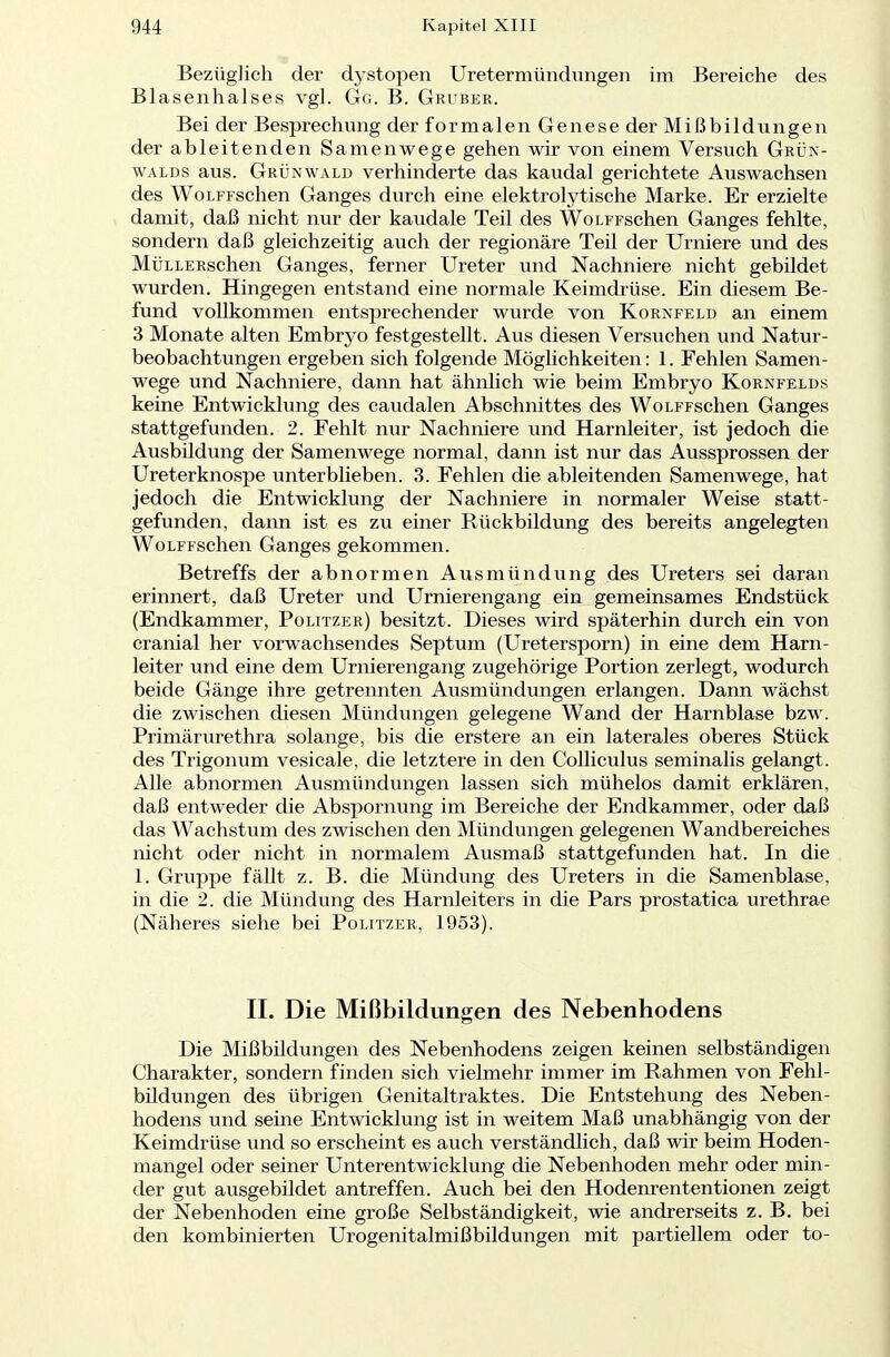 Bezüglich der dystopen Uretermündungen im Bereiche des Blasenhalses vgl. Gg. B. Gruber. Bei der Besprechung der formalen Genese der Mißbildungen der ableitenden Samenwege gehen wir von einem Versuch Grün- walds aus. Grünwald verhinderte das kaudal gerichtete Auswachsen des WoLFFschen Ganges durch eine elektrolytische Marke. Er erzielte damit, daß nicht nur der kaudale Teil des WoLFFschen Ganges fehlte, sondern daß gleichzeitig auch der regionäre Teil der Urniere und des MÜLLERschen Ganges, ferner Ureter und Nachniere nicht gebildet wurden. Hingegen entstand eine normale Keimdrüse. Ein diesem Be- fund vollkommen entsprechender wurde von Kornfeld an einem 3 Monate alten Embryo festgestellt. Aus diesen Versuchen und Natur- beobachtungen ergeben sich folgende Möglichkeiten: 1. Fehlen Samen- wege und Nachniere, dann hat ähnlich wie beim Embryo Kornfelds keine Entwicklung des caudalen Abschnittes des WoLFFschen Ganges stattgefunden. 2. Fehlt nur Nachniere und Harnleiter, ist jedoch die Ausbildung der Samenwege normal, dann ist nur das Aussprossen der Ureterknospe unterblieben. 3. Fehlen die ableitenden Samenwege, hat jedoch die Entwicklung der Nachniere in normaler Weise statt- gefunden, dann ist es zu einer Rückbildung des bereits angelegten WoLFFschen Ganges gekommen. Betreffs der abnormen Ausmündung des Ureters sei daran erinnert, daß Ureter und Urnierengang ein gemeinsames Endstück (Endkammer, Politzer) besitzt. Dieses wird späterhin durch ein von cranial her vorwachsendes Septum (Uretersporn) in eine dem Harn- leiter und eine dem Urnierengang zugehörige Portion zerlegt, wodurch beide Gänge ihre getrennten Ausmündungen erlangen. Dann wächst die zwischen diesen Mündungen gelegene Wand der Harnblase bzw. Primärurethra solange, bis die erstere an ein laterales oberes Stück des Trigonum vesicale, die letztere in den Colliculus seminalis gelangt. Alle abnormen Ausmündungen lassen sich mühelos damit erklären, daß entweder die Abspornung im Bereiche der Endkammer, oder daß das Wachstum des zwischen den Mündungen gelegenen Wandbereiches nicht oder nicht in normalem Ausmaß stattgefunden hat. In die 1. Gruppe fällt z. B. die Mündung des Ureters in die Samenblase, in die 2. die Mündung des Harnleiters in die Pars prostatica urethrae (Näheres siehe bei Politzer, 1953). IL Die Mißbildungen des Nebenhodens Die Mißbildungen des Nebenhodens zeigen keinen selbständigen Charakter, sondern finden sich vielmehr immer im Rahmen von Fehl- bildungen des übrigen Genitaltraktes. Die Entstehung des Neben- hodens und seine Entwicklung ist in weitem Maß unabhängig von der Keimdrüse und so erscheint es auch verständlich, daß wir beim Hoden- mangel oder seiner Unterentwicklung die Nebenhoden mehr oder min- der gut ausgebildet antreffen. Auch bei den Hodenrententionen zeigt der Nebenhoden eine große Selbständigkeit, wie andrerseits z. B. bei den kombinierten Urogenitalmißbildungen mit partiellem oder to-