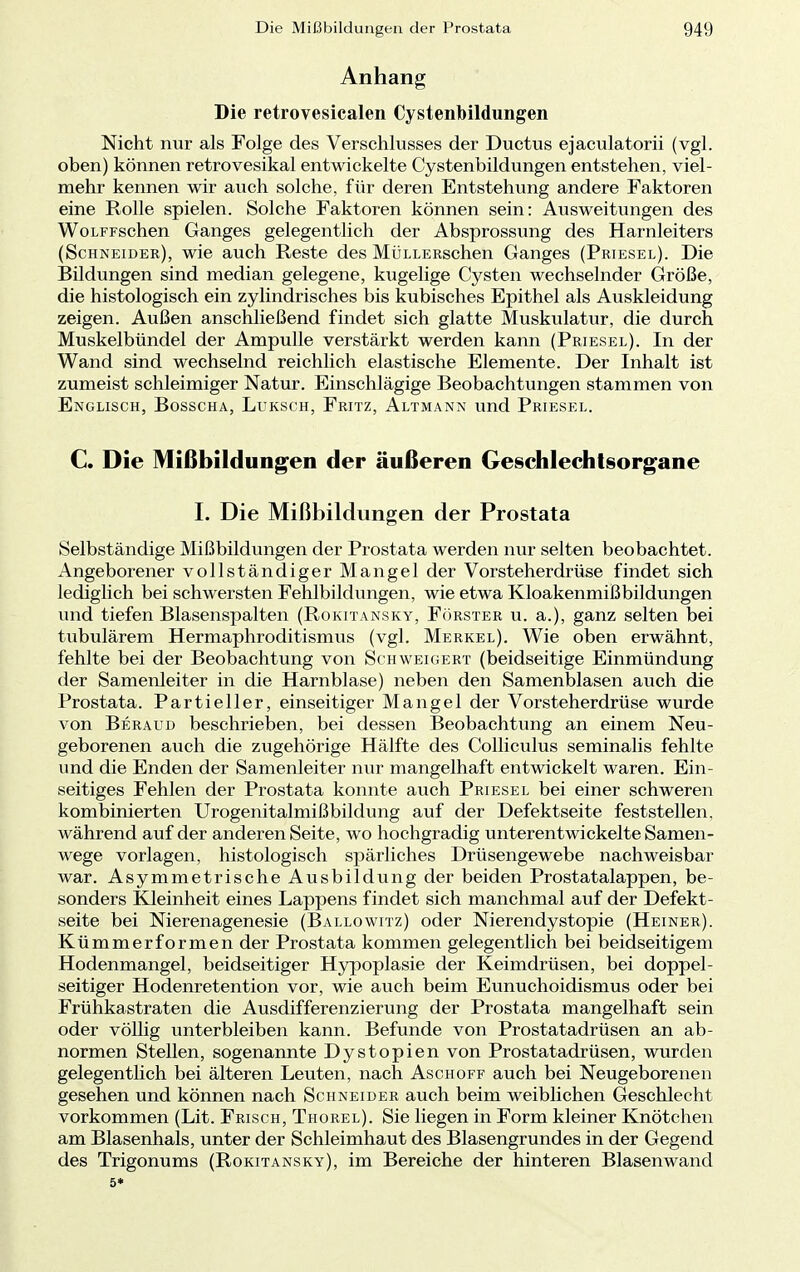 Anhang Die retrovesicalen Cystenbildungen Nicht nur als Folge des Verschlusses der Ductus ejaculatorii (vgl. oben) können retrovesikal entwickelte Cystenbildungen entstehen, viel- mehr kennen wir auch solche, für deren Entstehung andere Faktoren eine Rolle spielen. Solche Faktoren können sein: Ausweitungen des WoLFFschen Ganges gelegentlich der Absprossung des Harnleiters (Schneider), wie auch Reste des MÜLLERschen Ganges (Priesel). Die Bildungen sind median gelegene, kugelige Cysten wechselnder Größe, die histologisch ein zylindrisches bis kubisches Epithel als Auskleidung zeigen. Außen anschließend findet sich glatte Muskulatur, die durch Muskelbündel der Ampulle verstärkt werden kann (Priesel). In der Wand sind wechselnd reichlich elastische Elemente. Der Inhalt ist zumeist schleimiger Natur. Einschlägige Beobachtungen stammen von Englisch, Bosscha, Luksch, Fritz, Altmann und Priesel. C. Die Mißbildungen der äußeren Geschlechtsorgane I. Die Mißbildungen der Prostata Selbständige Mißbildungen der Prostata werden nur selten beobachtet. Angeborener vollständiger Mangel der Vorsteherdrüse findet sich lediglich bei schwersten Fehlbildungen, wie etwa Kloakenmißbildungen und tiefen Blasenspalten (Rokitansky, Förster u. a.), ganz selten bei tubulärem Hermaphroditismus (vgl. Merkel). Wie oben erwähnt, fehlte bei der Beobachtung von Schweigert (beidseitige Einmündung der Samenleiter in die Harnblase) neben den Samenblasen auch die Prostata. Partieller, einseitiger Mangel der Vorsteherdrüse wurde von Beraud beschrieben, bei dessen Beobachtung an einem Neu- geborenen auch die zugehörige Hälfte des Colliculus seminalis fehlte und die Enden der Samenleiter nur mangelhaft entwickelt waren. Ein- seitiges Fehlen der Prostata konnte auch Priesel bei einer schweren kombinierten Urogenitalmißbildung auf der Defektseite feststellen, während auf der anderen Seite, wo hochgradig unterentwickelte Samen- wege vorlagen, histologisch spärliches Drüsengewebe nachweisbar war. Asymmetrische Ausbildung der beiden Prostatalappen, be- sonders Kleinheit eines Lappens findet sich manchmal auf der Defekt- seite bei Nierenagenesie (Ballowitz) oder Nierendystopie (Heiner). Kümmer formen der Prostata kommen gelegentlich bei beidseitigem Hodenmangel, beidseitiger Hypoplasie der Keimdrüsen, bei doppel- seitiger Hodenretention vor, wie auch beim Eunuchoidismus oder bei Frühkastraten die Ausdifferenzierung der Prostata mangelhaft sein oder völlig unterbleiben kann. Befunde von Prostatadrüsen an ab- normen Stellen, sogenannte Dystopien von Prostatadrüsen, wurden gelegentlich bei älteren Leuten, nach Aschoff auch bei Neugeborenen gesehen und können nach Schneider auch beim weiblichen Geschlecht vorkommen (Lit. Frisch, Thorel). Sie liegen in Form kleiner Knötchen am Blasenhals, unter der Schleimhaut des Blasengrundes in der Gegend des Trigonums (Rokitansky), im Bereiche der hinteren Blasenwand 5*