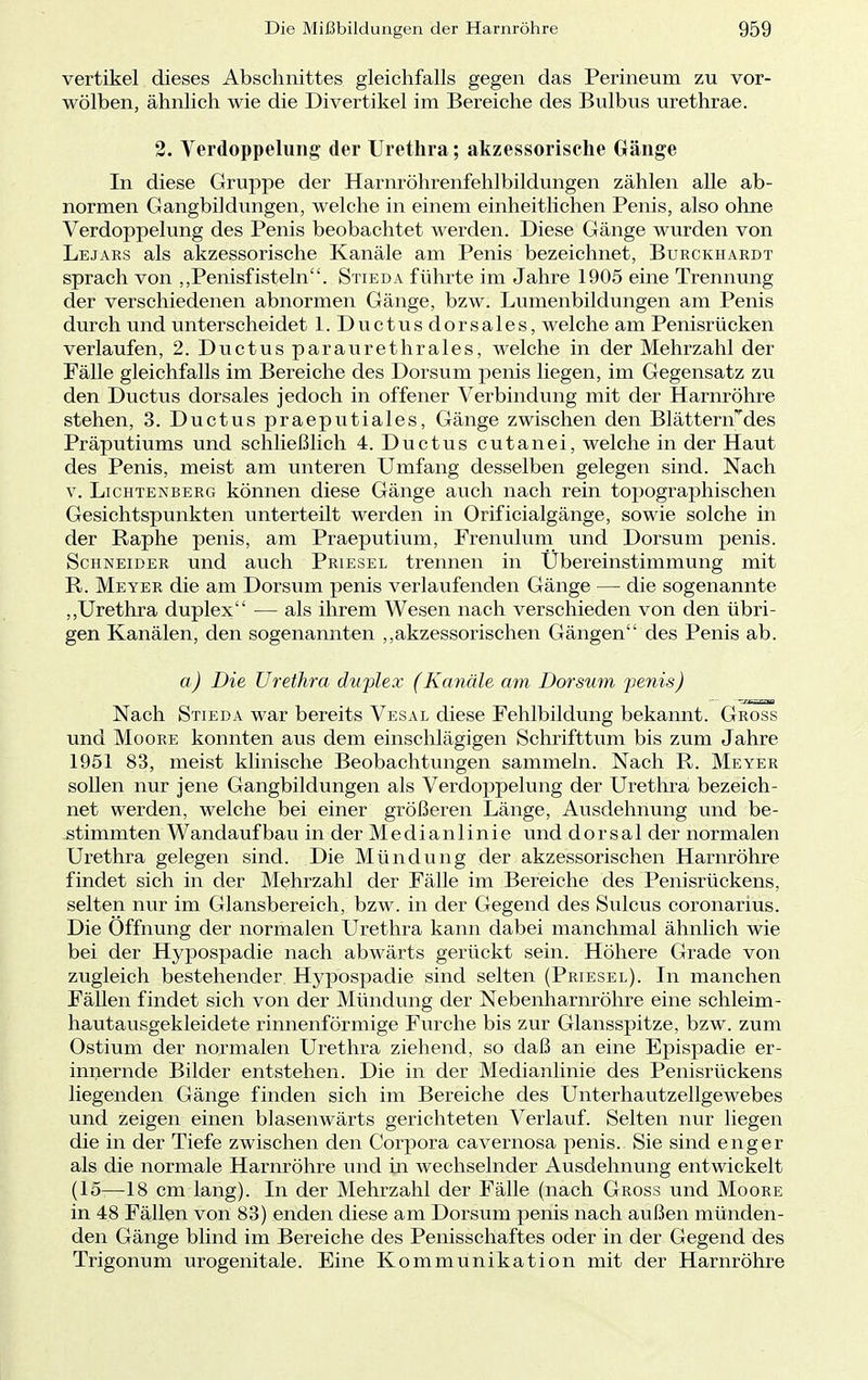 vertikel dieses Abschnittes gleichfalls gegen das Perineum zu vor- wölben, ähnlich wie die Divertikel im Bereiche des Bulbus urethrae. 2. Verdoppelung der Urethra; akzessorische Gänge In diese Gruppe der Harnröhrenfehlbildungen zählen alle ab- normen Gangbildungen, welche in einem einheitlichen Penis, also ohne Verdoppelung des Penis beobachtet werden. Diese Gänge wurden von Lejars als akzessorische Kanäle am Penis bezeichnet, Burckhardt sprach von ,,Penisfistein. Stieda führte im Jahre 1905 eine Trennung der verschiedenen abnormen Gänge, bzw. Lumenbildungen am Penis durch und unterscheidet 1. Ductus dorsales, welche am Penisrücken verlaufen, 2. Ductus paraurethrales, welche in der Mehrzahl der Fälle gleichfalls im Bereiche des Dorsum penis liegen, im Gegensatz zu den Ductus dorsales jedoch in offener Verbindung mit der Harnröhre stehen, 3. Ductus praeputiales, Gänge zwischen den Blätterndes Präputiums und schließlich 4. Ductus cutanei, welche in der Haut des Penis, meist am unteren Umfang desselben gelegen sind. Nach v. Lichtenberg können diese Gänge auch nach rein topographischen Gesichtspunkten unterteilt werden in Orificialgänge, sowie solche in der Raphe penis, am Praeputium, Frenulum und Dorsum penis. Schneider und auch Priesel trennen in Übereinstimmung mit R. Meyer die am Dorsum penis verlaufenden Gänge — die sogenannte „Urethra duplex — als ihrem Wesen nach verschieden von den übri- gen Kanälen, den sogenannten „akzessorischen Gängen des Penis ab. a) Die Urethra duplex (Kanäle am Dorsum penis) Nach Stieda war bereits Vesal diese Fehlbildung bekannt. Gross und Moore konnten aus dem einschlägigen Schrifttum bis zum Jahre 1951 83, meist klinische Beobachtungen sammeln. Nach R. Meyer sollen nur jene Gangbildungen als Verdoppelung der Urethra bezeich- net werden, welche bei einer größeren Länge, Ausdehnung und be- stimmten Wandaufbau in der Medianlinie und dorsal der normalen Urethra gelegen sind. Die Mündung der akzessorischen Harnröhre findet sich in der Mehrzahl der Fälle im Bereiche des Penisrückens, selten nur im Glansbereich, bzw. in der Gegend des Sulcus coronarius. Die Öffnung der normalen Urethra kann dabei manchmal ähnlich wie bei der Hypospadie nach abwärts gerückt sein. Höhere Grade von zugleich bestehender Hypospadie sind selten (Priesel). In manchen Fällen findet sich von der Mündung der Nebenharnröhre eine schleim- hautausgekleidete rinnenförmige Furche bis zur Glansspitze, bzw. zum Ostium der normalen Urethra ziehend, so daß an eine Epispadie er- innernde Bilder entstehen. Die in der Medianlinie des Penisrückens liegenden Gänge finden sich im Bereiche des Unterhautzellgewebes und zeigen einen blasenwärts gerichteten Verlauf. Selten nur liegen die in der Tiefe zwischen den Corpora cavernosa penis. Sie sind enger als die normale Harnröhre und in wechselnder Ausdehnung entwickelt (15—18 cm lang). In der Mehrzahl der Fälle (nach Gross und Moore in 48 Fällen von 83) enden diese am Dorsum penis nach außen münden- den Gänge blind im Bereiche des Penisschaftes oder in der Gegend des Trigonum urogenitale. Eine Kommunikation mit der Harnröhre