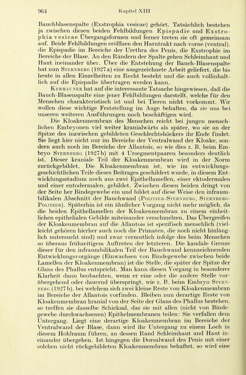 Bauchblasenspalte (Exstrophia vesicae) gehört. Tatsächlich bestehen ja zwischen diesen beiden Fehlbildungen Epispadie und Exstro- phia vesicae Übergangsformen und ferner treten sie oft gemeinsam auf. Beide Fehlbildungen eröffnen den Harntrakt nach vorne (ventral), die Epispadie im Bereiche der Urethra des Penis, die Exstrophie im Bereiche der Blase. An den Rändern der Spalte gehen Schleimhaut und Haut ineinander über. Über die Entstehung der Bauch-Blasenspalte hat nun Sternberg (1927 a) eine ausgezeichnete Arbeit geliefert, die bis heute in allen Einzelheiten zu Recht besteht und die auch vollinhalt- lich auf die Epispadie übertragen werden kann. Kermauner hat auf die interessante Tatsache hingewiesen, daß die Bauch-Blasenspalte eine jener Fehlbildungen darstellt, welche für den Menschen charakteristisch ist und bei Tieren nicht vorkommt. Wir wollen diese wichtige Feststellung im Auge behalten, da sie uns bei unseren weiteren Ausführungen noch beschäftigen wird. Die Kloakenmembran des Menschen reicht bei jungen mensch- lichen Embryonen viel weiter kranialwärts als später, wo sie an der Spitze des inzwischen gebildeten Geschlechtshöckers ihr Ende findet. Sie liegt hier nicht nur im Bereiche der Ventralwand der Kloake, son- dern auch noch im Bereiche der Allantois, so wie dies z. B. beim Em- bryo Sternberg (1927 b) mit 4 Ursegmentpaaren besonders deutlich ist. Dieser kraniale Teil der Kloakenmembran wird in der Norm zurückgebildet. Die Kloakenmembran ist, wie im entwicklungs- geschichtlichen Teile dieses Beitrages geschildert wurde, in diesem Ent- wicklungsstadium noch aus zwei Epithellamellen, einer ektodermalen und einer entodermalen, gebildet. Zwischen diesen beiden dringt von der Seite her Bindegewebe ein und bildet auf diese Weise den infraum- bilikalen Abschnitt der Bauchwand (Politzer-Sternberg, Sternberg- Politzer). Späterhin ist ein ähnlicher Vorgang nicht mehr möglich, da die beiden Epithellamellen der Kloakenmembran zu einem einheit- lichen epithelialen Gebilde miteinander verschmelzen. Das Übergreifen der Kloakenmembran auf die Allantois ist spezifisch menschlich (viel- leicht gehören hierher auch noch die Primaten, die noch nicht hinläng- lich untersucht sind) und zwar vermutlich infolge des beim Menschen so überaus frühzeitigem Auftreten der letzteren. Die kaudale Grenze dieser für den infraumbilikalen Teil der Bauchwand kennzeichnenden Entwicklungsvorgänge (Einwachsen von Bindegewebe zwischen beide Lamellen der Kloakenmembran) ist die Stelle, die später der Spitze der Glans des Phallus entspricht. Man kann diesen Vorgang in besonderer Klarheit dann beobachten, wenn er eine oder die andere Stelle vor- übergehend oder dauernd überspringt, wie z. B. beim Embryo Stern- berg (1927b), bei welchem sich zwei kleine Reste von Kloakenmembran im Bereiche der Allantois vorfinden. Bleiben nun derartige Reste von Kloakenmembran kranial von der Seite der Glans des Phallus bestehen, so treffen sie dasselbe Schicksal, das sie mit allen (nicht von Binde- gewebe durchwachsenen) Epithelmembranen teilen: Sie verfallen dem Untergang. Liegt eine derartige Kloakenmembran im Bereiche der Ventralwand der Blase, dann wird ihr Untergang zu einem Loch in diesem Hohlraum führen, an dessen Rand Schleimhaut und Haut in- einander übergehen. Ist hingegen die Dorsal wand des Penis mit einer solchen nicht rückgebildeten Kloakenmembran behaftet, so wird eine