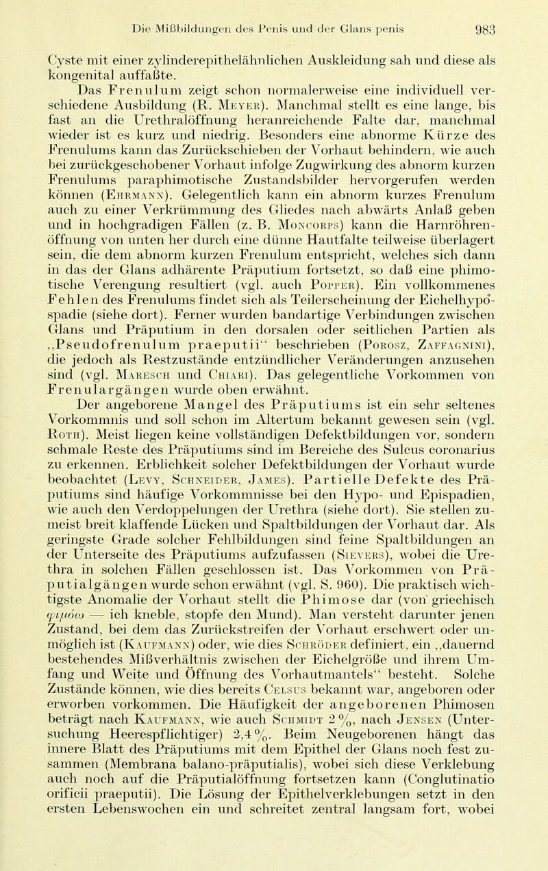 Cyste mit einer zylinderepithelähnlichen Auskleidung sah und diese als kongenital auffaßte. Das Frenulum zeigt schon normalerweise eine individuell ver- schiedene Ausbildung (R. Meyer). Manchmal stellt es eine lange, bis fast an die Urethralöffnung heranreichende Falte dar, manchmal wieder ist es kurz und niedrig. Besonders eine abnorme Kürze des Frenulums kann das Zurückschieben der Vorhaut behindern, wie auch bei zurückgeschobener Vorhaut infolge Zugwirkung des abnorm kurzen Frenulums paraphimotische Zustandsbilder hervorgerufen werden können (Ehrmann). Gelegentlich kann ein abnorm kurzes Frenulum auch zu einer Verkrümmung des Gliedes nach abwärts Anlaß geben und in hochgradigen Fällen (z. B. Moncorps) kann die Harnröhren- öffnung von unten her durch eine dünne Hautfalte teilweise überlagert sein, die dem abnorm kurzen Frenulum entspricht, welches sich dann in das der Glans adhärente Präputium fortsetzt, so daß eine phimo- tische Verengung resultiert (vgl. auch Popper). Ein vollkommenes Fehlen des Frenulums findet sich als Teilerscheinung der Eichelhypd- spadie (siehe dort). Ferner wurden bandartige Verbindungen zwischen Glans und Präputium in den dorsalen oder seitlichen Partien als ,,Pseudofrenulum praeputii beschrieben (Porosz, Zaffagnini), die jedoch als Restzustände entzündlicher Veränderungen anzusehen sind (vgl. Maresch und Chiari). Das gelegentliche Vorkommen von Frenulargängen wurde oben erwähnt. Der angeborene Mangel des Präputiums ist ein sehr seltenes Vorkommnis und soll schon im Altertum bekannt gewesen sein (vgl. Roth). Meist liegen keine vollständigen Defektbildungen vor, sondern schmale Reste des Präputiums sind im Bereiche des Sulcus coronarius zu erkennen. Erblichkeit solcher Defektbildungen der Vorhaut wurde beobachtet (Levy, Schneider, James). Partielle Defekte des Prä- putiums sind häufige Vorkommnisse bei den Hypo- und Epispadien, wie auch den Verdoppelungen der Urethra (siehe dort). Sie stellen zu- meist breit klaffende Lücken und Spaltbildungen der Vorhaut dar. Als geringste Grade solcher Fehlbildungen sind feine Spaltbildungen an der Unterseite des Präputiums aufzufassen (Sievers), wobei die Ure- thra in solchen Fällen geschlossen ist. Das Vorkommen von Prä- putialgängen wurde schon erwähnt (vgl. S. 960). Die praktisch wich- tigste Anomalie der Vorhaut stellt die Phimose dar (von griechisch (pLjuöaj — ich kneble, stopfe den Mund). Man versteht darunter jenen Zustand, bei dem das Zurückstreifen der Vorhaut erschwert oder un- möglich ist (Kaufmann) oder, wie dies Schröder definiert, ein „dauernd bestehendes Mißverhältnis zwischen der Eichelgröße und ihrem Um- fang und Weite und Öffnung des Vorhautmantels besteht. Solche Zustände können, wie dies bereits Celsus bekannt war, angeboren oder erworben vorkommen. Die Häufigkeit der angeborenen Phimosen beträgt nach Kaufmann, wie auch Schmidt 2 %, nach Jensen (Unter- suchung Heerespflichtiger) 2,4%. Beim Neugeborenen hängt das innere Blatt des Präputiums mit dem Epithel der Glans noch fest zu- sammen (Membrana balano-präputialis), wobei sich diese Verklebung auch noch auf die Präputialöffnung fortsetzen kann (Conglutinatio orificii praeputii). Die Lösung der Epithelverklebungen setzt in den ersten Lebenswochen ein und schreitet zentral langsam fort, wobei