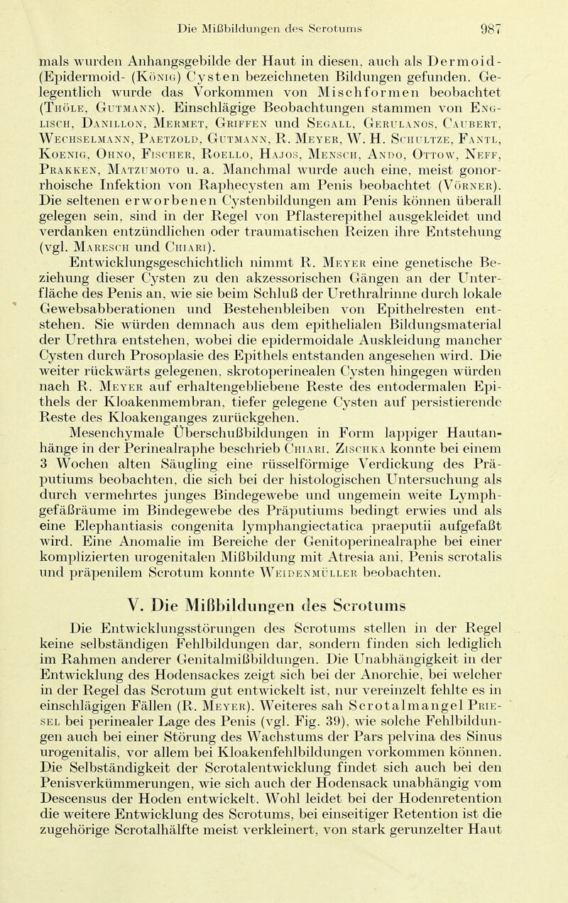 mals wurden Anhangsgebilde der Haut in diesen, auch als Dermoid- Epidermoid- (König) Cysten bezeichneten Bildungen gefunden. Ge- legentlich wurde das Vorkommen von Mischformen beobachtet (Thöle, Gutmann). Einschlägige Beobachtungen stammen von Eng- lisch, Danillon, Mermet, Griffen und Segall, Gerulanos, Caubert, Wechselmann, Paetzold, Gutmann, R. Meyer, W. H. Schultze, Fantl, Koenig, Ohno, Fischer, Roello, Hajos, Mensch, Anro, Ottow, Neff, Prakken, Matzumoto u. a. Manchmal wurde auch eine, meist gonor- rhoische Infektion von Raphecysten am Penis beobachtet (Vörner). Die seltenen erworbenen Cystenbildungen am Penis können überall gelegen sein, sind in der Regel von Pflasterepithel ausgekleidet und verdanken entzündlichen oder traumatischen Reizen ihre Entstehung (vgl. Maresch und Chiari). Entwicklungsgeschichtlich nimmt R. Meyer eine genetische Be- ziehung dieser Cysten zu den akzessorischen Gängen an der Unter- fläche des Penis an, wie sie beim Schluß der Urethralrinne durch lokale Gewebsabberationen und Bestehenbleiben von Epithelresten ent- stehen. Sie würden demnach aus dem epithelialen Bildungsmaterial der Urethra entstehen, wobei die epidermoidale Auskleidung mancher Cysten durch Prosoplasie des Epithels entstanden angesehen wird. Die weiter rückwärts gelegenen, skrotoperinealen Cysten hingegen würden nach R. Meyer auf erhaltengebliebene Reste des entodermalen Epi- thels der Kloakenmembran, tiefer gelegene Cysten auf persistierende Reste des Kloakenganges zurückgehen. Mesenchymale Überschußbildungen in Form lappiger Hautan- hänge in der Perinealraphe beschrieb Chiari. Zischka konnte bei einem 3 Wochen alten Säugling eine rüsselförmige Verdickung des Prä- putiums beobachten, die sich bei der histologischen Untersuchung als durch vermehrtes junges Bindegewebe und ungemein weite Lymph- gefäßräume im Bindegewebe des Präputiums bedingt erwies und als eine Elephantiasis congenita lymphangiectatica praeputii aufgefaßt wird. Eine Anomalie im Bereiche der Genitoperinealraphe bei einer komplizierten urogenitalen Mißbildung mit Atresia ani, Penis scrotalis und präpenilem Scrotum konnte Weidenmüller beobachten. V. Die Mißbildungen des Scrotums Die Entwicklungsstörungen des Scrotums stellen in der Regel keine selbständigen Fehlbildungen dar, sondern finden sich lediglich im Rahmen anderer Genitalmißbildungen. Die Unabhängigkeit in der Entwicklung des Hodensackes zeigt sich bei der Anorchie, bei welcher in der Regel das Scrotum gut entwickelt ist, nur vereinzelt fehlte es in einschlägigen Fällen (R. Meyer). Weiteres sah Scrotalmangel Prie- sel bei perinealer Lage des Penis (vgl. Fig. 39), wie solche Fehlbildun- gen auch bei einer Störung des Wachstums der Pars pelvina des Sinus urogenitalis, vor allem bei Kloakenfehlbildungen vorkommen können. Die Selbständigkeit der Scrotalentwicklung findet sich auch bei den Penis Verkümmerungen, wie sich auch der Hodensack unabhängig vom Descensus der Hoden entwickelt. Wohl leidet bei der Hodenretention die weitere Entwicklung des Scrotums, bei einseitiger Retention ist die zugehörige Scrotalhälfte meist verkleinert, von stark gerunzelter Haut