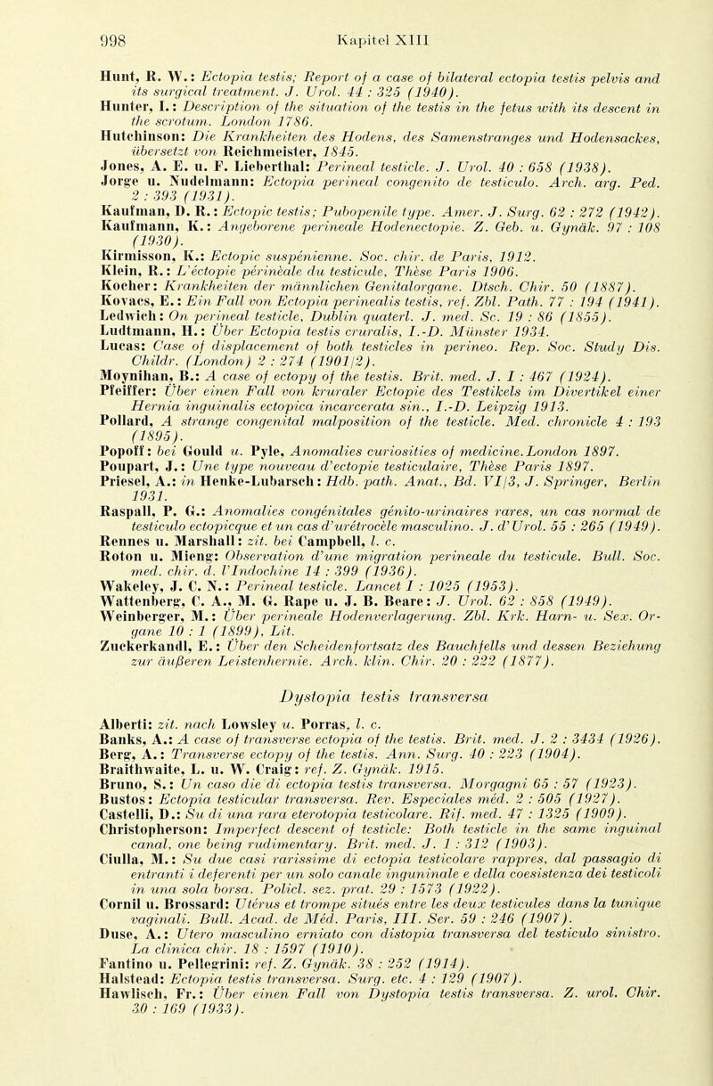 Hunt, R. W.: Ectopia testis; Report of a case of bilateral ectopia testis pelvis and its surgical treatment. J. Urol. 44 : 325 (1940). Hunter, I.: Description of the Situation of the testis in the fetus with its descent in the scrotum,. London 1786. Hutchinson: Die Krankheiten des Hodens, des Samenstranges und Hodensackes, übersetzt von Reichmeister, 1845. Jones, A. E. u. F. Lieberthal: Perineal testicle. J. Urol. 40 : 658 (1938). Jorge u. Nudelmann: Ectopia perineal congenito de testiculo. Arch. arg. Ped. 2 : 393 (1931). Kaufman, D. R.: Ectopia testis; Pubopenile type. Amer. J. Surg. 62 : 272 (1942). Kaufmann, K.: Angeborene perineale Hodenectopie. Z. Geb. u. Gynäk. 97 : 108 (1930). Kirinisson, K.: Ectopic suspenienne. Soc. chir. de Paris, 1912. Klein, R.: L'ectopie perineale du testicide, These Paris 1906. Kocher: Krankheiten der männlichen Genitalorgane. Dtsch. Chir. 50 (1887). Kovacs, E.: Ein Fall von Ectopia perinealis testis, ref. Zbl. Path. 77 : 194 (1941). Ledwich: On perineal testicle, Dublin quaterl. J. med. Sc. 19 : 86 (1855). Ludtmann, H.: Über Ectopia testis cruralis, I.-D. Münster 1934. Lucas: Case of displacement of both testicles in perineo. Rep. Soc. Study Dis. Childr. (London) 2 : 274 (1901/2). Moynihan, B.: A case of ectopy of the testis. Brit. med. J. 1 : 467 (1924). Pfeiffer: Über einen Fall von kruraler Ectopie des Testikels im Divertikel einer Hernia inguinalis ectopica incarcerata sin., I.-D. Leipzig 1913. Pollard, A stränge congenital malposition of the testicle. Med. chronicle 4 :193 (1895). Popoff: bei Gould u. Pyle, Anomalies curiosities of medicine. London 1897. Poupart, J.: Une type nouveau d'ectopie testiculaire, These Paris 1897. Priesel, A.: in Henke-Lubarsch: Hdb. path. Anat., Bd. VI/3, J. Springer, Berlin 1931. Raspall, P. Gr.: Anomalies congenitales genito-urinaires rares, un cas normal de testiculo ectopicque et un cas d'uretrocele masculino. J. d' Urol. 55 : 265 (1949). Reimes u. Marshall: zit. bei Campbell, l. c. Roton u. Mieng: Observation d'une migration perineale du testicule. Bull. Soc. med. chir. d. VIndochine 14 : 399 (1936). Wakeley, J. C. N.: Perineal testicle. Lancet 1 : 1025 (1953). Wattenberg, €. A., M. G. Rape u. J. B. Beare: J. Urol. 62 : 858 (1949). Weinberger, M.: Über perineale Hodenverlagerung. Zbl. Krk. Harn- u. Sex. Or- gane 10 : 1 (1899), Lit. Zuckerkandl, E.: Über den Scheidenfortsatz des Bauchfells und dessen Beziehung zur äußeren Leistenhernie. Arch. klin. Chir. 20 : 222 (1877). Dystopia testis transversa Alberti: zit. nach Lowsley u. Porras, l. c. Banks, A.: A case of transverse ectopia of the testis. Brit. med. J. 2 : 3434 (1926). Berg, A.: Transverse ectopy of the testis. Ann. Surg. 40 : 223 (1904). Braithwaite, L. u. W. Oaig: ref. Z. Gynäk. 1915. Bruno, S.: Un caso die di ectopia testis transversa. Morgagni 65 : 57 (1923). Bustos: Ectopia testicular transversa. Rev. Especiales med. 2 : 505 (1927). Castelli, D.: Su di una rara eterotopia testicolare. Rif. med. 47 : 1325 (1909). Christopherson: Imperfect descent of testicle: Both testicle in the same inguinal canal, one being rudimentary. Brit. med. J. 1 : 312 (1903). Ciulla, M.: Su due casi rarissime di ectopia testicolare rappres, dal passagio di entranti i deferenti per un solo canale inguninale e della coesistenza dei testicoli in una sola borsa. Policl. sez. prat. 29 : 1573 (1922). Cornil u. Brossard: Uterus et trompe situes entre les deux testicules dans la tunique vaginali. Bull. Acad. de Med. Paris, III. Ser. 59 : 246 (1907). Duse, A.: Utero masculino erniato con distopia transversa del testiculo sinistro. La clinica chir. 18 : 1597 (1910). Fantino u. Pellegrini: ref. Z. Gynäk. 38 : 252 (1914). Halstead: Ectopia testis transversa. Surg. etc. 4 : 129 (1907). Hawlisch, Fr.: Über einen Fall von Dystopia testis transversa. Z. urol. Chir. 3.0 : 169 (1933).