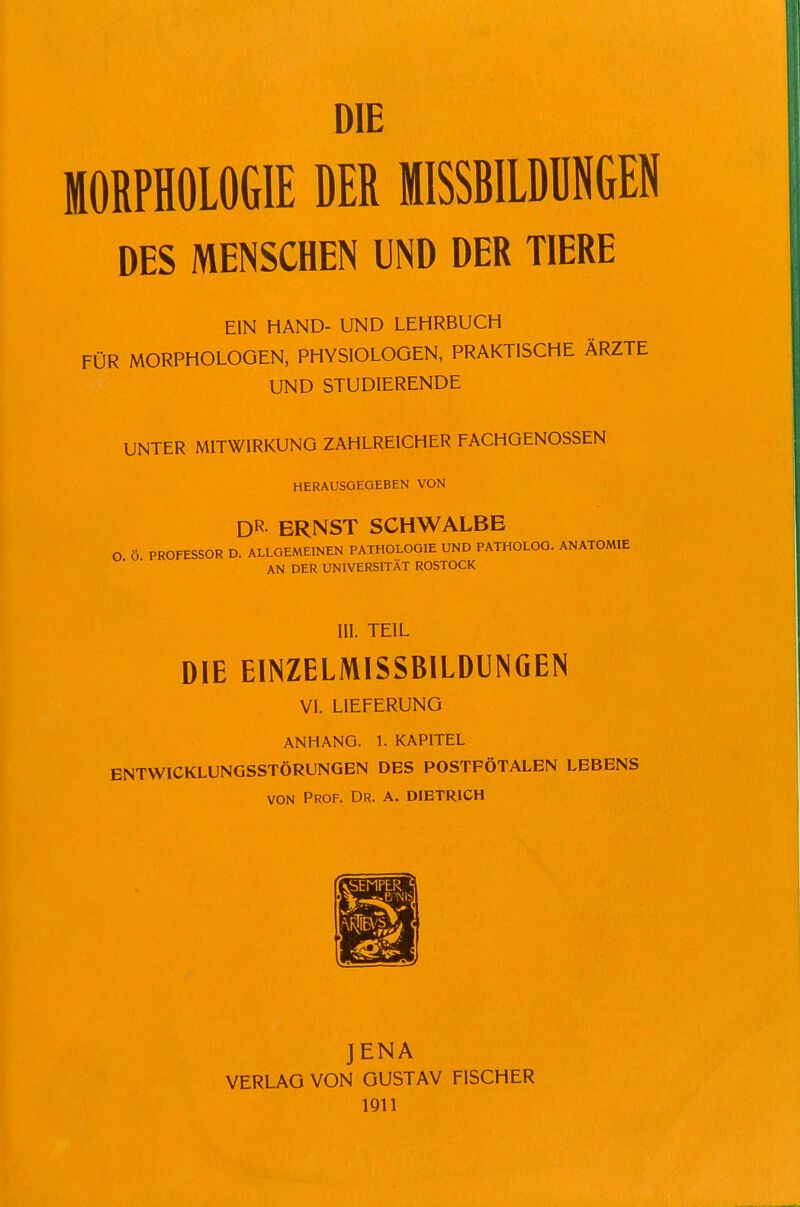 DIE MORPHOLOGIE DER MISSBILÜÜNGEN DES MENSCHEN UND DER TIERE EIN HAND- UND LEHRBUCH FÜR MORPHOLOGEN, PHYSIOLOGEN, PRAKTISCHE ÄRZTE UND STUDIERENDE UNTER MITWIRKUNG ZAHLREICHER FACHGENOSSEN HERAUSGEGEBEN VON DR ERNST SCHWALBE O ö PROFESSOR D. ALLGEMEINEN PATHOLOGIE UND PATHOLOG. ANATOMIE AN DER UNIVERSITÄT ROSTOCK III. TEIL DIE EINZELMISSBILDUNGEN VI. LIEFERUNG ANHANG. 1. KAPITEL ENTWICKLUNGSSTÖRUNGEN DES POSTFÖTALEN LEBENS VON Prof. Dr. a. dibtrich JENA VERLAG VON GUSTAV FISCHER 1911