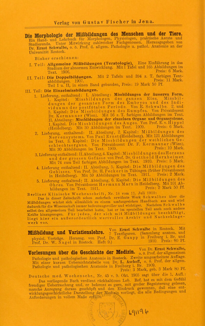 Verlag von G^ustav Fischer in Jena. Die Morphologie der Mißbildungen des Menschen und der Tiere. Ein Hand- und Lehrbuch für Morphologen, Physiologen, praktische Aerzte und Studierende Unter Mitwirkung zahlreicher Fachgenossen. Herausgegeben von Dr. Ernst Schwalbe, o. ö. Prot. d. allgem. Pathologie u. pathol. Anatomie an der Universität Rostock. Bisher erschienen: I Teil- Allgemeine Mißbildungen (Teratologie). Eine Einführung in das Studium der abnormen Entwicklung. Mit 1 Tafel und 165 Abbildungen im Text. 1906. Preis: 6 Mark, ri Teil- Die Doppelbildungen. Mit 2 Tafeln und 394 z. T. farbigen Text- ■ ahbildungen. 1907. Preis: 11 Mark. Teil I u. II, in einen Band gebunden, Preis: 19 Mark 50 Pf. III. Teil: Die Einzelmissbildungen. 1 Lieferung, enthaltend: I. Abteilung: Missblldungeu der Uussereu Form. 1. Kapitel: Missbildungen des ganzen Eies. Missbil- dungen der gesamten Form des Embryos und des Indi- viduums der postfötalen Periode. Von E. Schwalbe. 2. und 3 Kapitel: Die Missbildungen des Rumpfes. Von Privatdozent Dr Kermauner (Wien). Mit 56 z.T. farbigen Abbildungen im Text. II Abteilung: Missbildungeu der einzelnen Organe und Orgausysteme. 1 Kapitel. Die Missbildungen des Auges. Von Prof. E. v. Hippel (Heidelberg). Mit 30 Abbildungen im Text. 1909. Preis: 6 Mark. 2. Lieferung, enthaltend: II. Abteilung, 2. Kapitel: Mißbildungen des Nervensystems. Von Paul Ernst (Heidelberg). Mit 121 Abbildungen im Text 3. Kapitel: Die Missbildungen der weiblichen Ge- schlechtsorgane. Von Privatdozent Dr. F. Kermauner (Wien). Mit 30 Abbildungen im Text. 1909. Preis: 10 Mark. 8. Lieferung enthaltend: II. Abteilung, 4. Kapitel :Mi8sbildungen desHerzens und der grossen Gefiisse von Prof. Dr. Gottho Id Herxheimer. Mit 74 zum Teil farbigen Abbildungen im Text. 1910. Preis: 5 Mark. 4 Lieferung enthaltend: IL Abteilung, 5. Kapitel: Die Mißbildiingen des G- e b i s s e s. Von Prof. Dr. H. P e c k e r t in Tübingen (früher Privatdozent in Heidelberg). Mit 59 Abbildungen im Text. 1911. Preis: 2 Mark. 5. Lieferung enthaltend: II. Abteilung, 6. Kapitel: Die Mißbildungen des Ohres. Von Privatdozent HermannMarxin Heidelberg. Mit 101 Ab- bildungen im Text. 1911. Preis: 2 Mark 50 Pf. Berliner Klinische Wochenschrift, Nr. 18 vom 11. Juli 1910: Das in dieser Zeitschrift schon mehrfach erwähnte Werk Schwalb es über die Mißbildungen wächst sich allmählich zu einem umfangreichen Handbach aus und wird dadurch für die Wissenschaft immer bedeutungsvoller und wichtiger. Nachdem Schwalbe selbst den aUgemeinen Teil bearbeitet hatte, hat er im spezieUen Teil auch noch andere Kräfte hinzugezogen. Für jeden, der sich mit Mißbildungen beschäftigt, liegt hier ein außerordentlich wertvolles Archiv und Nachschlage- werk vor. . „ . .. , . Von Ernst Schwalbe in Rostock. Mit Mißbildung und VanatlOnSlenre. 7 Textflguren. (Sammlung anatom. und physiol. Vorträge. Herausg. von Prof. Dr. E. Gaupp in Freiburg i. Bi^ und Prof. Dr. W. Hagel in Rostock. Heft 9.) 1910. Preis: 80 Pf. « . . . X j « j- Von Dr. Ernst Schwalbe, Vorlesungen über die Geschichte der Medizin, o. 0. Prof. der allgemeinen Pathologie und pathologischen Anatomie in Rostock. Zweite umgearbeitete Auflage. Mit einer kurzen Uebersichtstabelle von Dr. L. Aschofif, o. ö. Prof. der allgem. Pathologie und pathologischen Anatomie in Freiburg i. Br. 1909. * Preis: 3 Mark, geb. 3 Mark 80 Pf. Deutsche med. Wochenschr., Nr. 45 v. 9. Okt. 1905 sagt über die 1. Aufl.: Das vorliegende Buch verdient rückhaltloses Lob. Ref. hat es mit dem Gefühl freudiger üeberraschung und, er bekennt es gern, mit großer Begeistwung gelesen, manche Anregung daraus geschöpft und den Eindruck gewonnen, daß eine ent- wicklungsgeschichtliche Darstellung der Medizin vorliegt, die alle Bedingungen untt Anforderungen in vollem Maße erfüllt.