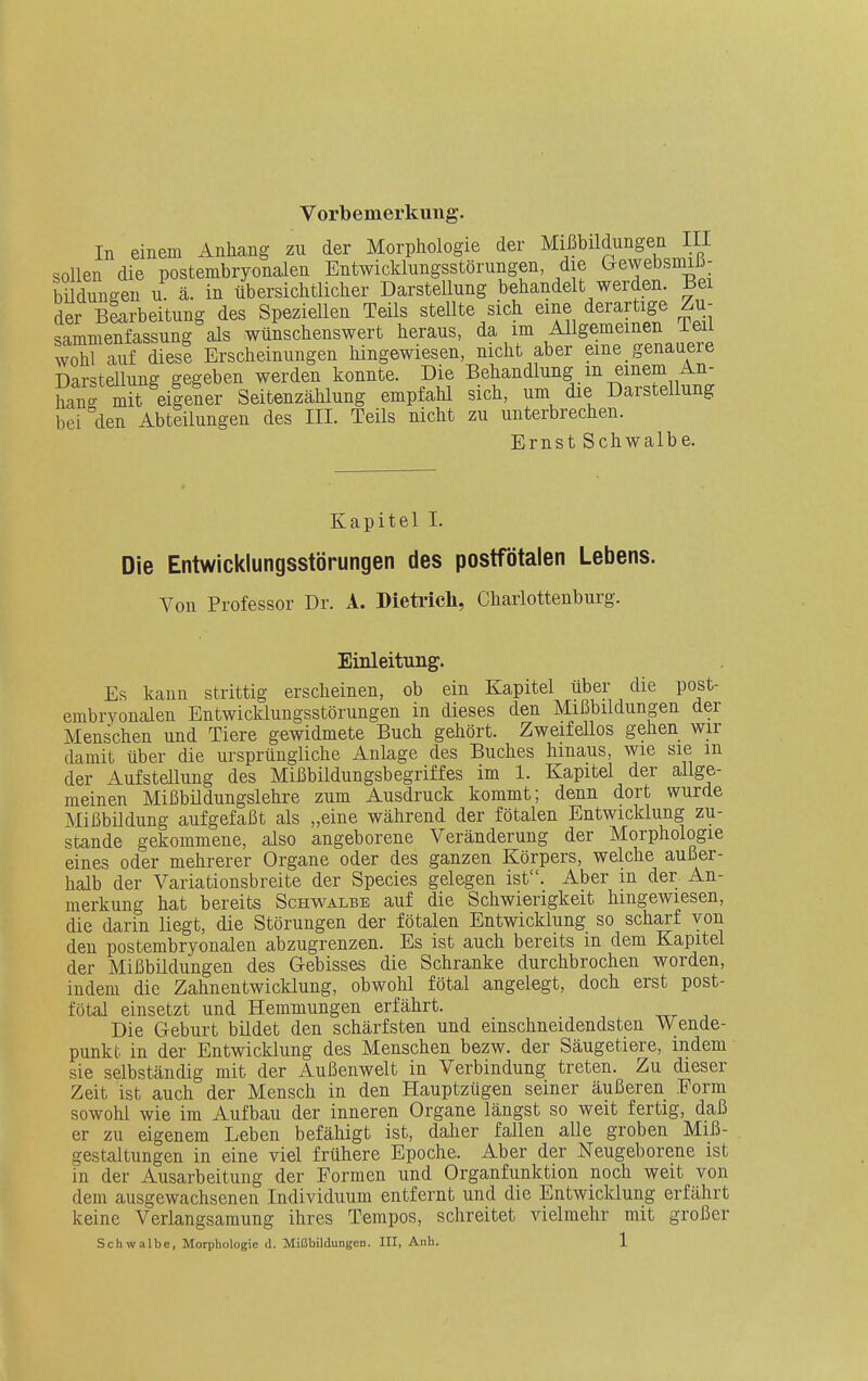 Vorbemerkung. In einem Anhang zu der Morphologie der Mißbildungen III sollen die postembryonalen Entwicklungsstörungen, die Gewebsmili- bildungen u. ä. in übersichtlicher Darstellung behandelt werden. Bei der Biarbeitung des Speziellen Teils stellte sich eine derartige Zu- sammenfassung als wünschenswert heraus, da im Allgemeinen Teil wohl auf diese Erscheinungen hingewiesen, nicht aber eine genauere Darstellung gegeben werden konnte. Die Behandlung m einem An- hang mkeiiener Seitenzählung empfahl sich, um die Darstellung bei den Abteilungen des III. Teils nicht zu unterbrechen. Ernst Schwalbe. Kapitel I. Die Entwicklungsstörungen des postfötaien Lebens. Von Professor Dr. A. BieMcli, Charlottenburg. Einleitung. Es kann strittig erscheinen, ob ein Kapitel über die post- embrvonalen Entwicklungsstörungen in dieses den Mißbildungen der Menschen und Tiere gewidmete Buch gehört. Zweifellos gehen wir damit über die ursprüngliche Anlage des Buches hinaus, wie sie m der Aufstellung des Mißbildungsbegriffes im 1. Kapitel der allge- meinen Mißbildungslehre zum Ausdruck kommt; denn dort wurde Mißbildung aufgefaßt als „eine während der fötalen Entwicklung zu- stande gekommene, also angeborene Veränderung der Morphologie eines oder mehrerer Organe oder des ganzen Körpers, welche außer- halb der Variationsbreite der Speeles gelegen ist. Aber m der An- merkung hat bereits Schwalbe auf die Schwierigkeit hingewiesen, die darin liegt, die Störungen der fötalen Entwicklung so scharf von den postembryoualen abzugrenzen. Es ist auch bereits in dem Kapitel der Mißbildungen des Gebisses die Schranke durchbrochen worden, indem die Zahnentwicklung, obwohl fötal angelegt, doch erst post- fötal einsetzt und Hemmungen erfährt. Die Geburt bildet den schärfsten und einschneidendsten Wende- punkt in der Entwicklung des Menschen bezw. der Säugetiere, indem sie selbständig mit der Außenwelt in Verbindung treten. Zu dieser Zeit ist auch der Mensch in den Hauptzügen seiner äußeren Form sowohl wie im Aufbau der inneren Organe längst so weit fertig, daß er zu eigenem Leben befähigt ist, dalier fallen alle groben Miß- gestaltungen in eine viel frühere Epoche. Aber der Neugeborene ist in der Ausarbeitung der Formen und Organfunktion noch weit von dem ausgewachsenen Individuum entfernt und die Entwicklung erfährt keine Verlangsamung ihres Tempos, schreitet vielmehr mit großer