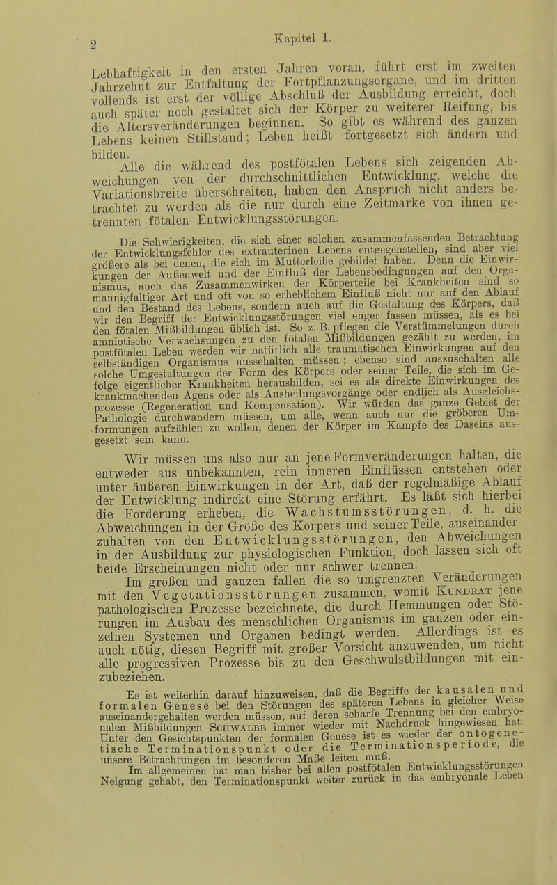 T pbh-iftiokeit in den ersten Jahren voran, führt erst im zweiten Tnhrzehnt zur Entfaltung der Fortpflanzungsorgane, und im dritten Vollends ist erst der völlige Abschluß der Ausbildung erreicht, doch auch später noch gestaltet sich der Körper zu weiterer Reifung, bis die Altersveränderungen beginnen. So gibt es während des ganzen Lebens keinen Stillstand; Leben heißt fortgesetzt sich ändern und ^^^^Alle die während des postfötalen Lebens sich zeigenden Ab- weichungen von der durchschnittlichen Entwicklung, welche die Variationsbreite überschreiten, haben den Anspruch nicht anders be- trachtet zu werden als die nur durch eine Zeitmarke von ihnen ge- trennten fötalen Entwicklungsstörungen. Die Schwierigkeiten, die sich einer solchen zusammenfassenden Betrachtung der Entwicklungsfehler des extrauterinen Lebens entgegenstellen, sind aber viel erößere als bei denen, die sich im Mutterleibe gebildet haben. Denn die Einwir- kungen der Außenwelt und der Einfluß der Lebensbedmgungen auf den Orga- nismus, auch das Zusammenwirken der Körperteile bei Krankheiten sind so mannigfaltiger Art und oft von so erheblichem Einfluß nicht nur auf den Ablaut und den Bestand des Lebens, sondern auch auf die Gestaltung des Korpers, daß wir den Begriff der Entwicklungsstörungen viel enger fassen müssen, als es bei den fötalen Mißbildungen üblich ist. So z. B. pflegen die Verstümmelungen durch amniotische Verwachsungen zu den fötalen Mißbildungen gezahlt zu werden, im postfötalen Leben werden wir natürlich alle traumatischen Einwirkungen auf den selbständigen Organismus ausschalten müssen; ebenso sind auszuschalten alle solche Umgestaltungen der Form des Körpers oder seiner Teile, die sich im be- folge eigentlicher Krankheiten herausbilden, sei es als direkte Einwirkungen des krankmachenden Agens oder als Ausheilungsvorgänge oder endlich als Ausgleiclis- prozesse (Kegeneration und Kompensation). Wir würden das ganze Gebiet der Pathologie durchwandern müssen, um alle, wenn auch nur die gröberen Um^ .formungen aufzählen zu wollen, denen der Körper im Kampfe des Dasems aus- gesetzt sein kann. Wir müssen uns also nur an jene Form Veränderungen halten, die entweder aus unbekannten, rein inneren Einflüssen entstehen oder unter äußeren Einwirkungen in der Art, daß der regelmäßige Ablaut der Entwicklung indirekt eine Störung erfährt. Es läßt sich hierbei die Forderung erheben, die Wachst um sstörungen, d. h. die Abweichungen in der Größe des Körpers und seiner Teile, auseinander- zuhalten von den Entwicklungsstörungen, den Abweichungen in der Ausbildung zur physiologischen Punktion, doch lassen sich ott beide Erscheinungen nicht oder nur schwer trennen. Im großen und ganzen fallen die so umgrenzten Veränderungen mit den Vegetationsstörungen zusammen, womit Kundeat jene pathologischen Prozesse bezeichnete, die durch Hemmungen oder Stö- rungen im Ausbau des menschlichen Organismus im ganzen oder ein- zelnen Systemen und Organen bedingt werden. Allerdings ist es auch nötig, diesen Begriff mit großer Vorsicht anzuwenden, um nicht alle progressiven Prozesse bis zu den Geschwulstbildungen mit em- zubeziehen. Es ist weiterhin darauf hinzuweisen, daß die Begriffe dei\kausalen und formalen Genese bei den Störungen des späteren Lebens in gleicher Wese ausemandergehalten werden müssen, auf deren scharfe Trennung bei den embrjo- nalen Mißbildungen Schwalbe immer wieder mit Nachdruck hingewiesen hat. Unter den Gesichtspunkten der formalen Genese ist es wieder der ontogene- tische Terminationspunkt oder die Terminatio n s p e r io de, die unsere Betrachtungen im besonderen Maße leiten muß. — . . .. ... „,„„„ Im allgemeinen hat man bisher bei allen postfötalen Entwicklungsstorunge Neigung gehabt, den Terminationspunkt weiter zurück in das embryonale Irenen