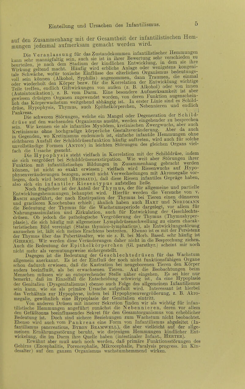 Einteilung und Ursachen des Infantilismus. auf den Zusammeuhang mit der Gesamtheit der infantUistischen Hem- mungen jedesmal aufmerksam gemacht werden wird. Die Veranlassung für das Zustandekommen infantilistischer Hemmungen k-mii sehr maumcfaltig sem, auch sie ist in ihrer Bewertung sehr verschieden zu be e len Te nach dem Stadium der kindlichen Entwicklung, in dem sie ihre W rkung geltend macht. Häufig wird erbliche Anlage oder wenigstens kongeni- tale Schwäche, wofür toxische Emflüsse des elterlichen Organismus bedeutungs- voll sein können (Alkohol, Syphiüs) angenommen, dann Traumen, die emmal oder wiederholt den Körper bezw. für die Korrelation der Entwicklung wichtige Teile treffen, endlich Giftwirkungen von außen (z. B. Alkohol) oder von innen (Autointoxikation), z. B. vom Darm. Eine besondere Aufmerksamkeit ist aber I^ewissen drüsigen Organen zugewendet worden, von deren Funktion augenschem- üch das Körperwachstum weitgehend abhängig ist. In erster Linie smd es Schild- drüse, Hypophysis, Thymus, auch Epithelkörperchen, Nebennieren und endlich ^^'^Die'schweren Störungen, welche em Mangel oder Degeneration der Schild- drüse auf den wachsenden Organismus ausübt, werden emgehender zu besprechen sein Wir kennen sie als infantiles Myxödem, kretinischen Zwergwuchs, aber aucü Kretinismus ohne hochgradige körperliche Gestaltsveränderung. Aber da auch in Gegenden, wo Kretinismus endemisch ist, einfache infantile Hemmungen ohne sichtbaren Ausfall der Schilddrüsenfunktion häufig auftreten, wird auch für solche unvollständige Formen (Anton) m leichten Störungen des gleichen Organs viel- fach die Ursache gesucht. .,,0.1 -uj •• • j Die Hypophysis steht vielfach m Korrelation mit der Schilddrüse, indem sie sich vergrößert bei Schilddrüsenexstirpation. Wie weit aber Störungen ihrer Funktion mit infantilistischen Bildungen in Zusammenhang gebracht werden können, ist nicht so exakt erwiesen; vielfach wird Riesenwuchs aut Hypo- physenveränderuugen bezogen, soweit nicht Verwechselungen mit Akromegalie vor- liegen, doch wird betont (Brissaud), daß diese Riesen infantiles Gepräge haben, also sich ein infantiler Riesentypus aufstellen ließe. _ Noch fraglicher ist der Anteil der Thymus, der für allgemeine und partielle Entwicklungshemmungen behauptet wird. Hierfür werden die Versuche von v. Bäsch angeführt, der nach Exstirpation der Thymus bei Tieren einen dünneren und gradieren Knochenbau erhielt; ähnUch haben auch Hart und Nord mann die Bedeutung der Thymus für die Wachstumsperiode dargelegt, vor allem für Nahrungsassimilation und Zirkulation, auch für Entwicklung der Geschlechts- drüsen. Ob jedoch die pathologische Vergrößerung der Thymus (Thymushyper- plasie), die sich häufig mit allgemeiner Lymphdrüsenschwellung zu einem charak- teristischen Bild vereinigt (Status thymicb-lymphaticus), als Entwicklungsstörung anzusehen ist, läßt sich meines Erachtens bestreiten. Ebenso ist es mit der Persistenz der Thymus über das Pubertätsalter, wie sie z. B. bei Morb. Based. sehr häufig ist (Gierke). Wir werden diese Veränderungen daher nicht in die Besprechung ziehen. Auch die Bedeutung der Epithelkörperchen (Gl. parathyr.) scheint mir noch nicht mehr als vermutungsweise sichergestellt. Dagegen ist die Bedeutung der Geschlechtsdrüsen für das Wachstum allgemein anerkannt. Es ist der Einfluß der noch nicht funktionsfähigen Organe schon dadurch erwiesen, daß die Kastration bei neugeborenen Tieren den Körper anders beeinflußt, als bei erwachsenen Tieren. Auf die Beobachtungen beim Menschen müssen wir an entsprechender Stelle näher eingehen. Es sei hier nur bemerkt, daß im EinzeHaU die Entscheidung schwierig ist, da eine Hyiooplasie der Genitalien (Dysgenitalismus) ebenso auch Folge des allgemeinen Infantilismus sein kann, wie sie als primäre Ursache aufgefaßt wird. Interessant ist hierbei das Verhältnis zur Hypophyse, indem bei Hypophysenvergrößerung, z. B. Akro- megalie, gewöhnlich eine Hypoplasie der GenitaUen eintritt. Von anderen Drüsen mit innerer Sekretion finden wir als wichtig für infan- tilistische Hemmungen angeführt zunächst die Nebennieren, deren vor allem den Gefäßtonus beeinflussendes Sekret für den Gesamtorganismus von erheblicher Bedeutung ist. Doch sind sichere Beziehungen zum Wachstum nicht beobachtet. Ebenso wird auch vom Pankreas eine Form von Infantilismus abgeleitet (In- fantilismus pancreaticus, Byron Bramwell), die aber vielleicht auf der allge- meinen Ernährungsstörung beruht, wie diejenigen Hemmungen kindlicher Ent- wickelung, die im Darm ihre Quelle haben (intestinaler Infant., Herter). Erwähnt aber muß auch noch werden, daß primäre Funktionsstörungen des Gehirns (Encephalitis, Porencephalie, Mikrocephalie, Paralysis progress. im Kin- desalter) auf den ganzen Organismus wachstumhemmend wirken.