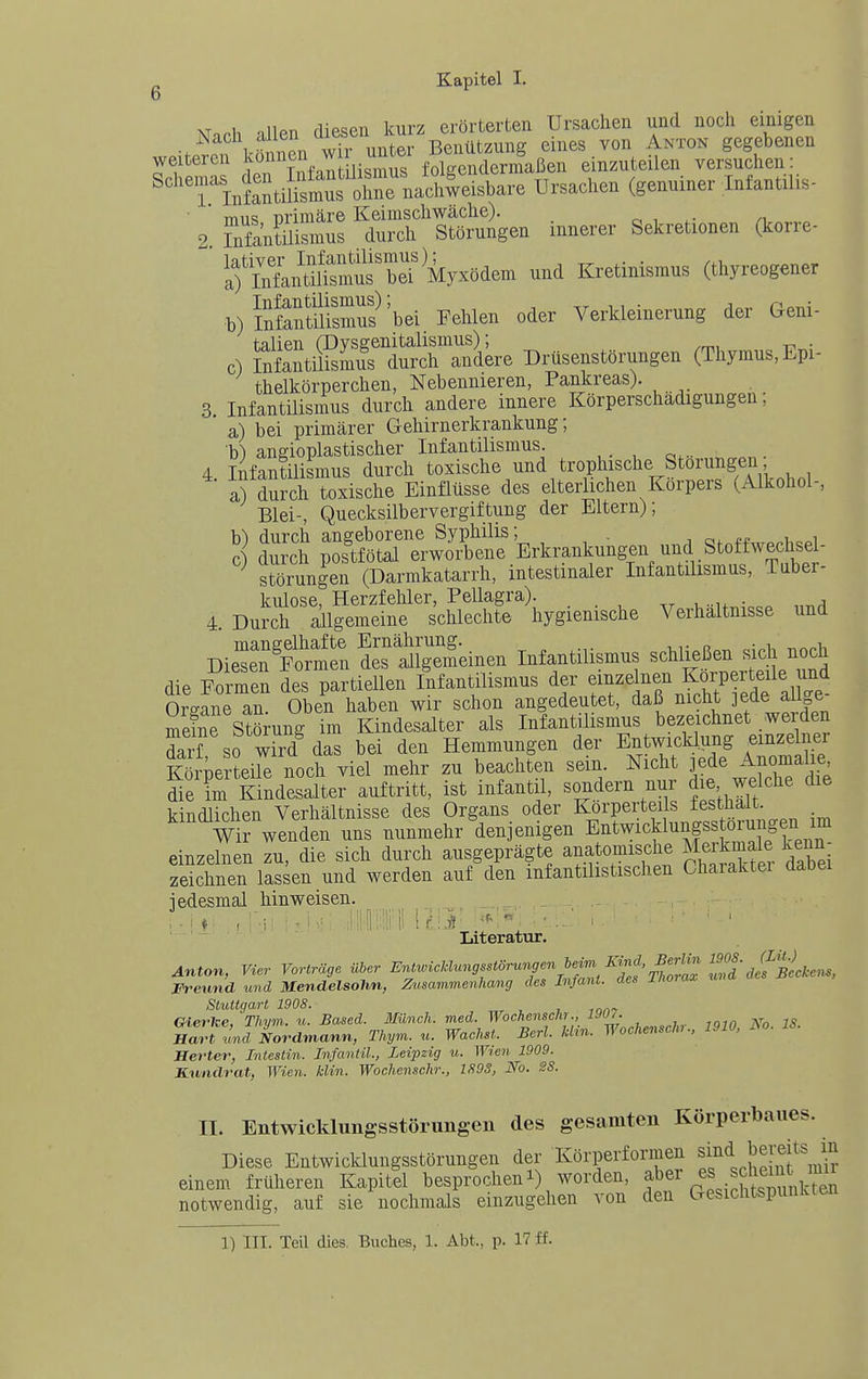 xT h niiPn fliesen kurz erörterten Ursachen und noch einigen >' n l'f Wh u^^^^^^^ ^'^^^ ^™ gegebenen weiteren i^^^^^J'^nn liXs folgendermaßen einzuteilen versuchen: '^'TlnStitat SrnaS^^^^^^ Ursachen (genuiner Infantilis- S=:~en innerer Sekretionen (korre- ifSn^^^^^^^^^^^ Kretinismus (thyreogener b) InSftllfsmus^'bei Fehlen oder Verkleinerung der Geni- Ulien (Dysgenitalismus); c) nifantilismus durch andere Drüsenstörungen (Thymus, Epi- thelkörper chen, Nebennieren, Pankreas). 3 Infantilismus durch andere innere Körperschädigungen; a) bei primärer Gehirnerkrankung; b) angioplastischer Infantilismus. 4. Infantüismus durch toxische und trophische Störungen a) durch toxische Einflüsse des elterlichen Korpers (Alkohol-, Blei-, Quecksilbervergiftung der Eltern); h) durch angeborene Syphilis; . , i „i c) dmch postfötal erworbene Erkrankungen und Stoffwechsel- ^ Störungen (Dannkatarrh, intestinaler Infantilismus, Tuber- kulose, Herzfehler, Pellagra). u.u.^..p „7id 4 Durch allgemeine schlechte hygienische Verhaltnisse und Die'eÄt emeinen Infantilismus schließen sich noch die F« des partiellen fiifantilismus der f-^^ß^f-P-X .e Oreane an. Oben haben wir schon angedeutet, daß nicht ]ede aii^e meine Stömng im Kindesalter als Infantilismus bezeichnet weiden Ii? so wird das bei den Hemmungen der Entwicklung einzelner K lie? eUe uoch viel mehr zu beachten sein. Nicht jede Anomalie die im Kindesalter auftritt, ist infantil, sondern nur die welche die kindlichen Verhältnisse des Organs oder Körperteils festhat Wir wenden uns nunmehr denjenigen E^twicklungssto^^^^^^ einzelnen zu, die sich durch ausgeprägte anatomische Meikmale kenn zeichnen lassen und werden auf den mfantilistischen Chaiaktei dabei iedesmal hinweisen. _ Literatur. Anton, Vier Vorträge über EnJwicMungsstörungen^^^^ Freund und Mendelsolin, Zusammenhang des Infant, des inoTax Stuttgart 1908. , , Oierke, Thvm. u. Based. Münch, med. Wochenschr., 190,. Hart und Nordmann, Thym. u. Wachst. Berl. Hin. Wochensch.. 1910. M. Jlerter, Intestin. Infantil., Leipzig u. Wten 1909. Kundrat, Wien. klin. Wochenschr., lfl9S, No. BS. II. Entwicklungsstörungeii des gesamten Körperbaues. Diese Entwicklungsstörungen der Körperformen <i J^;^}^',^^ einem früheren Kapitel besprocheni) worden, f^f^^l-l^^^^^ notwendig, auf sie nochmals einzugehen von den Gesichtspunkten